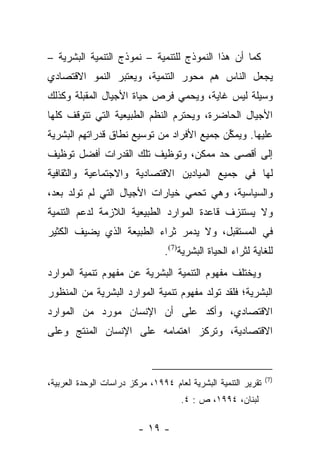 ‫ﻜﻤﺎ ﺃﻥ ﻫﺫﺍ ﺍﻟﻨﻤﻭﺫﺝ ﻟﻠﺘﻨﻤﻴﺔ – ﻨﻤﻭﺫﺝ ﺍﻟﺘﻨﻤﻴﺔ ﺍﻟﺒﺸﺭﻴﺔ –‬
‫ﻴﺠﻌل ﺍﻟﻨﺎﺱ ﻫﻡ ﻤﺤﻭﺭ ﺍﻟﺘﻨﻤﻴﺔ، ﻭﻴﻌﺘﺒﺭ ﺍﻟﻨﻤﻭ ﺍﻻﻗﺘﺼﺎﺩﻱ‬
‫ﻭﺴﻴﻠﺔ ﻟﻴﺱ ﻏﺎﻴﺔ، ﻭﻴﺤﻤﻲ ﻓﺭﺹ ﺤﻴﺎﺓ ﺍﻷﺠﻴﺎل ﺍﻟﻤﻘﺒﻠﺔ ﻭﻜﺫﻟﻙ‬
‫ﺍﻷﺠﻴﺎل ﺍﻟﺤﺎﻀﺭﺓ، ﻭﻴﺤﺘﺭﻡ ﺍﻟﻨﻅﻡ ﺍﻟﻁﺒﻴﻌﻴﺔ ﺍﻟﺘﻲ ﺘﺘﻭﻗﻑ ﻜﻠﻬﺎ‬
‫ﻋﻠﻴﻬﺎ. ﻭ ‪‬ﻤ ﱢﻥ ﺠﻤﻴﻊ ﺍﻷﻓﺭﺍﺩ ﻤﻥ ﺘﻭﺴﻴﻊ ﻨﻁﺎﻕ ﻗﺩﺭﺍﺘﻬﻡ ﺍﻟﺒﺸﺭﻴﺔ‬
                                           ‫ﻴﻜ‬
‫ﺇﻟﻰ ﺃﻗﺼﻰ ﺤﺩ ﻤﻤﻜﻥ، ﻭﺘﻭﻅﻴﻑ ﺘﻠﻙ ﺍﻟﻘﺩﺭﺍﺕ ﺃﻓﻀل ﺘﻭﻅﻴﻑ‬
‫ﻟﻬﺎ ﻓﻲ ﺠﻤﻴﻊ ﺍﻟﻤﻴﺎﺩﻴﻥ ﺍﻻﻗﺘﺼﺎﺩﻴﺔ ﻭﺍﻻﺠﺘﻤﺎﻋﻴﺔ ﻭﺍﻟﺜﻘﺎﻓﻴﺔ‬
‫ﻭﺍﻟﺴﻴﺎﺴﻴﺔ، ﻭﻫﻲ ﺘﺤﻤﻲ ﺨﻴﺎﺭﺍﺕ ﺍﻷﺠﻴﺎل ﺍﻟﺘﻲ ﻟﻡ ﺘﻭﻟﺩ ﺒﻌﺩ،‬
‫ﻭﻻ ﻴﺴﺘﻨﺯﻑ ﻗﺎﻋﺩﺓ ﺍﻟﻤﻭﺍﺭﺩ ﺍﻟﻁﺒﻴﻌﻴﺔ ﺍﻟﻼﺯﻤﺔ ﻟﺩﻋﻡ ﺍﻟﺘﻨﻤﻴﺔ‬
‫ﻓﻲ ﺍﻟﻤﺴﺘﻘﺒل، ﻭﻻ ﻴﺩﻤﺭ ﺜﺭﺍﺀ ﺍﻟﻁﺒﻴﻌﺔ ﺍﻟﺫﻱ ﻴﻀﻴﻑ ﺍﻟﻜﺜﻴﺭ‬
                                ‫ﻟﻠﻐﺎﻴﺔ ﻟﺜﺭﺍﺀ ﺍﻟﺤﻴﺎﺓ ﺍﻟﺒﺸﺭﻴﺔ)7(.‬
‫ﻭﻴﺨﺘﻠﻑ ﻤﻔﻬﻭﻡ ﺍﻟﺘﻨﻤﻴﺔ ﺍﻟﺒﺸﺭﻴﺔ ﻋﻥ ﻤﻔﻬﻭﻡ ﺘﻨﻤﻴﺔ ﺍﻟﻤﻭﺍﺭﺩ‬
‫ﺍﻟﺒﺸﺭﻴﺔ؛ ﻓﻠﻘﺩ ﺘﻭﻟﺩ ﻤﻔﻬﻭﻡ ﺘﻨﻤﻴﺔ ﺍﻟﻤﻭﺍﺭﺩ ﺍﻟﺒﺸﺭﻴﺔ ﻤﻥ ﺍﻟﻤﻨﻅﻭﺭ‬
‫ﺍﻻﻗﺘﺼﺎﺩﻱ، ﻭﺃﻜﺩ ﻋﻠﻰ ﺃﻥ ﺍﻹﻨﺴﺎﻥ ﻤﻭﺭﺩ ﻤﻥ ﺍﻟﻤﻭﺍﺭﺩ‬
‫ﺍﻻﻗﺘﺼﺎﺩﻴﺔ، ﻭﺘﺭﻜﺯ ﺍﻫﺘﻤﺎﻤﻪ ﻋﻠﻰ ﺍﻹﻨﺴﺎﻥ ﺍﻟﻤﻨﺘﺞ ﻭﻋﻠﻰ‬


                                                               ‫)7(‬
‫ﺘﻘﺭﻴﺭ ﺍﻟﺘﻨﻤﻴﺔ ﺍﻟﺒﺸﺭﻴﺔ ﻟﻌﺎﻡ ٤٩٩١، ﻤﺭﻜﺯ ﺩﺭﺍﺴﺎﺕ ﺍﻟﻭﺤﺩﺓ ﺍﻟﻌﺭﺒﻴﺔ،‬
                                     ‫ﻟﺒﻨﺎﻥ، ٤٩٩١، ﺹ : ٤.‬

                         ‫- ٩١ -‬
 