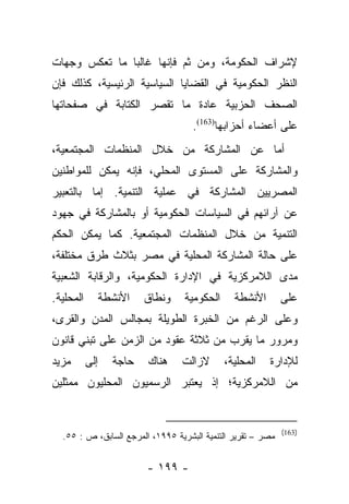 ‫ﻹﺸﺭﺍﻑ ﺍﻟﺤﻜﻭﻤﺔ، ﻭﻤﻥ ﺜﻡ ﻓﺈﻨﻬﺎ ﻏﺎﻟﺒﺎ ﻤﺎ ﺘﻌﻜﺱ ﻭﺠﻬﺎﺕ‬
               ‫‪‬‬
‫ﺍﻟﻨﻅﺭ ﺍﻟﺤﻜﻭﻤﻴﺔ ﻓﻲ ﺍﻟﻘﻀﺎﻴﺎ ﺍﻟﺴﻴﺎﺴﻴﺔ ﺍﻟﺭﺌﻴﺴﻴﺔ، ﻜﺫﻟﻙ ﻓﺈﻥ‬
‫ﺍﻟﺼﺤﻑ ﺍﻟﺤﺯﺒﻴﺔ ﻋﺎﺩﺓ ﻤﺎ ﺘﻘﺼﺭ ﺍﻟﻜﺘﺎﺒﺔ ﻓﻲ ﺼﻔﺤﺎﺘﻬﺎ‬
                                    ‫ﻋﻠﻰ ﺃﻋﻀﺎﺀ ﺃﺤﺯﺍﺒﻬﺎ)361(.‬
‫ﺃﻤﺎ ﻋﻥ ﺍﻟﻤﺸﺎﺭﻜﺔ ﻤﻥ ﺨﻼل ﺍﻟﻤﻨﻅﻤﺎﺕ ﺍﻟﻤﺠﺘﻤﻌﻴﺔ،‬
                                        ‫‪‬‬
‫ﻭﺍﻟﻤﺸﺎﺭﻜﺔ ﻋﻠﻰ ﺍﻟﻤﺴﺘﻭﻯ ﺍﻟﻤﺤﻠﻲ، ﻓﺈﻨﻪ ﻴﻤﻜﻥ ﻟﻠﻤﻭﺍﻁﻨﻴﻥ‬
‫ﺍﻟﻤﺼﺭﻴﻴﻥ ﺍﻟﻤﺸﺎﺭﻜﺔ ﻓﻲ ﻋﻤﻠﻴﺔ ﺍﻟﺘﻨﻤﻴﺔ. ﺇﻤﺎ ﺒﺎﻟﺘﻌﺒﻴﺭ‬
          ‫‪‬‬
‫ﻋﻥ ﺁﺭﺍﺌﻬﻡ ﻓﻲ ﺍﻟﺴﻴﺎﺴﺎﺕ ﺍﻟﺤﻜﻭﻤﻴﺔ ﺃﻭ ﺒﺎﻟﻤﺸﺎﺭﻜﺔ ﻓﻲ ﺠﻬﻭﺩ‬
‫ﺍﻟﺘﻨﻤﻴﺔ ﻤﻥ ﺨﻼل ﺍﻟﻤﻨﻅﻤﺎﺕ ﺍﻟﻤﺠﺘﻤﻌﻴﺔ. ﻜﻤﺎ ﻴﻤﻜﻥ ﺍﻟﺤﻜﻡ‬
‫ﻋﻠﻰ ﺤﺎﻟﺔ ﺍﻟﻤﺸﺎﺭﻜﺔ ﺍﻟﻤﺤﻠﻴﺔ ﻓﻲ ﻤﺼﺭ ﺒﺜﻼﺙ ﻁﺭﻕ ﻤﺨﺘﻠﻔﺔ،‬
‫ﻤﺩﻯ ﺍﻟﻼﻤﺭﻜﺯﻴﺔ ﻓﻲ ﺍﻹﺩﺍﺭﺓ ﺍﻟﺤﻜﻭﻤﻴﺔ، ﻭﺍﻟﺭﻗﺎﺒﺔ ﺍﻟﺸﻌﺒﻴﺔ‬
‫ﺍﻟﻤﺤﻠﻴﺔ.‬         ‫ﺍﻷﻨﺸﻁﺔ‬   ‫ﻭﻨﻁﺎﻕ‬   ‫ﺍﻟﺤﻜﻭﻤﻴﺔ‬     ‫ﺍﻷﻨﺸﻁﺔ‬        ‫ﻋﻠﻰ‬
‫ﻭﻋﻠﻰ ﺍﻟﺭﻏﻡ ﻤﻥ ﺍﻟﺨﺒﺭﺓ ﺍﻟﻁﻭﻴﻠﺔ ﺒﻤﺠﺎﻟﺱ ﺍﻟﻤﺩﻥ ﻭﺍﻟﻘﺭﻯ،‬
‫ﻭﻤﺭﻭﺭ ﻤﺎ ﻴﻘﺭﺏ ﻤﻥ ﺜﻼﺜﺔ ﻋﻘﻭﺩ ﻤﻥ ﺍﻟﺯﻤﻥ ﻋﻠﻰ ﺘﺒﻨﻲ ﻗﺎﻨﻭﻥ‬
‫ﻤﺯﻴﺩ‬       ‫ﺇﻟﻰ‬     ‫ﺤﺎﺠﺔ‬   ‫ﻫﻨﺎﻙ‬    ‫ﻻﺯﺍﻟﺕ‬      ‫ﺍﻟﻤﺤﻠﻴﺔ،‬   ‫ﻟﻺﺩﺍﺭﺓ‬
‫ﻤﻥ ﺍﻟﻼﻤﺭﻜﺯﻴﺔ؛ ﺇﺫ ﻴﻌﺘﺒﺭ ﺍﻟﺭﺴﻤﻴﻭﻥ ﺍﻟﻤﺤﻠﻴﻭﻥ ﻤﻤﺜﻠﻴﻥ‬


                                                             ‫)361(‬
  ‫ﻤﺼﺭ – ﺘﻘﺭﻴﺭ ﺍﻟﺘﻨﻤﻴﺔ ﺍﻟﺒﺸﺭﻴﺔ ٥٩٩١، ﺍﻟﻤﺭﺠﻊ ﺍﻟﺴﺎﺒﻕ، ﺹ : ٥٥.‬


                          ‫- ٩٩١ -‬
 