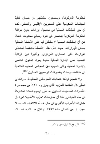 ‫ﻟﻠﺤﻜﻭﻤﺔ ﺍﻟﻤﺭﻜﺯﻴﺔ، ﻭﻴﺴﺘﻤﺩﻭﻥ ﺴﻠﻁﺘﻬﻡ ﻤﻥ ﻀﻤﺎﻥ ﺘﻨﻔﻴﺫ‬
‫ﺍﻟﺴﻴﺎﺴﺎﺕ ﺍﻟﺤﻜﻭﻤﻴﺔ ﻋﻠﻰ ﺍﻟﻤﺴﺘﻭﻴﻴﻥ ﺍﻹﻗﻠﻴﻤﻲ ﻭﺍﻟﻤﺤﻠﻲ، ﻜﻤﺎ‬
‫ﺃﻥ ﺤﻕ ﺍﻟﺴﻠﻁﺎﺕ ﺍﻟﻤﺤﻠﻴﺔ ﻓﻲ ﺘﺤﺼﻴل ﺇﻴﺭﺍﺩﺍﺕ ﺒﺩﻭﻥ ﻤﻭﺍﻓﻘﺔ‬
‫ﺍﻟﺤﻜﻭﻤﺔ ﺍﻟﻤﺭﻜﺯﻴﺔ ﻴﻨﺤﺼﺭ ﻓﻲ ﺒﻨﻭﺩ ﻭﻤﺒﺎﻟﻎ ﻤﺤﺩﻭﺩﺓ، ﻓﻀﻼ‬
‫ﹰ‬
‫ﻋﻥ ﺃﻥ ﺍﻟﺴﻠﻁﺎﺕ ﺍﻟﻤﺤﻠﻴﺔ ﻻ ﺴﻠﻁﺎﻥ ﻟﻬﺎ ﻋﻠﻰ ﺍﻷﻨﺸﻁﺔ ﺍﻟﻤﺤﻠﻴﺔ‬
‫ﻟﺒﻌﺽ ﺍﻟﻭﺯﺍﺭﺍﺕ، ﺤﻴﺙ ﺘﻅل ﻫﺫﻩ ﺍﻷﻨﺸﻁﺔ ﺨﺎﻀﻌﺔ ﻟﻤﺘﺨﺫﻱ‬
‫ﺍﻟﻘﺭﺍﺭﺍﺕ ﻋﻠﻰ ﺍﻟﻤﺴﺘﻭﻯ ﺍﻟﻤﺭﻜﺯﻱ. ﻭﺃﺨﻴﺭﺍ ﻓﺈﻥ ﺍﻟﺭﻗﺎﺒﺔ‬
             ‫‪‬‬
‫ﺍﻟﺸﻌﺒﻴﺔ ﻋﻠﻰ ﺍﻹﺩﺍﺭﺓ ﺍﻟﻤﺤﻠﻴﺔ ﻤﻘﻴﺩﺓ ﺒﻤﻭﺍﺩ ﺍﻟﻘﺎﻨﻭﻥ ﺍﻟﺨﺎﺹ‬
‫ﺒﺎﻹﺩﺍﺭﺓ ﺍﻟﻤﺤﻠﻴﺔ ﻭﺍﻟﺘﻲ ﺘﺤﺠﺏ ﺤﻕ ﺍﻟﻤﺠﺎﻟﺱ ﺍﻟﻤﺤﻠﻴﺔ ﺍﻟﻤﻨﺘﺨﺒﺔ‬
     ‫ﻓﻲ ﻤﻨﺎﻗﺸﺔ ﺴﻴﺎﺴﺎﺕ ﻭﺘﺼﺭﻓﺎﺕ ﺍﻟﺭﺴﻤﻴﻴﻥ ﺍﻟﻤﺤﻠﻴﻴﻥ)461(.‬
‫ﻭﻻ ﺘﺸﺠﻊ ﻗﻭﺍﻋﺩ ﺍﻨﺘﺨﺎﺒﺎﺕ ﺍﻟﻤﺠـﺎﻟﺱ ﺍﻟﻤﺤﻠﻴـﺔ – ﻭﺍﻟﺘـﻲ‬
‫ﺘﻌﻁﻲ ﻜل ﺍﻟﻤﻘﺎﻋﺩ ﻟﻠﺤﺯﺏ ﺍﻟﺫﻱ ﻴﻔﻭﺯ ﺒـ ١٥٪ ﻤﻥ ﻤﺠﻤـﻭﻉ‬
‫ﺍﻷﺼﻭﺍﺕ ﺍﻟﺼﺤﻴﺤﺔ ﻟﻠﻨﺎﺨﺒﻴﻥ – ﻋﻠﻰ ﺘﻭﺴﻴﻊ ﻗﺎﻋﺩﺓ ﺍﻟﻤﺸﺎﺭﻜﺔ‬
‫ﻓﻲ ﻫﺫﻩ ﺍﻟﻤﺠﺎﻟﺱ. ﻜﻤﺎ ﺃﻥ ﻤﻤﺎﺭﺴﺎﺕ "ﺤﺯﺏ ﺍﻷﻏﻠﺒﻴﺔ" ﺘﻌﺭﻗـل‬
‫ﻤﺸﺎﺭﻜﺔ ﺍﻷﺤﺯﺍﺏ ﺍﻷﺨﺭﻯ ﻓﻲ ﻤﺜل ﻫـﺫﻩ ﺍﻻﻨﺘﺨﺎﺒـﺎﺕ، ﻓـﻼ‬
‫ﻋﺠﺏ ﺇﺫﺍ ﻤﻥ ﺃﻨﻪ ﻓﻲ ﺴﻨﺔ ٢٩٩١ ﻟﻡ ﺘﻜﻥ ﻫﻨـﺎﻙ ﻤﻨﺎﻓﺴـﺎﺕ‬
                                          ‫ﹰ‬


                                                     ‫)461(‬
                            ‫ﺍﻟﻤﺭﺠﻊ ﺍﻟﺴﺎﺒﻕ، ﺹ : ٦٥.‬

                    ‫- ٠٠٢ -‬
 