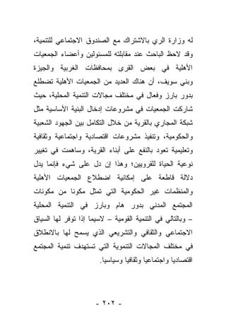 ‫ﻟﻪ ﻭﺯﺍﺭﺓ ﺍﻟﺭﻱ ﺒﺎﻻﺸﺘﺭﺍﻙ ﻤﻊ ﺍﻟﺼﻨﺩﻭﻕ ﺍﻻﺠﺘﻤﺎﻋﻲ ﻟﻠﺘﻨﻤﻴﺔ،‬
‫ﻭﻗﺩ ﻻﺤﻅ ﺍﻟﺒﺎﺤﺙ ﻋﻨﺩ ﻤﻘﺎﺒﻠﺘﻪ ﻟﻠﻤﺴﺌﻭﻟﻴﻥ ﻭﺃﻋﻀﺎﺀ ﺍﻟﺠﻤﻌﻴﺎﺕ‬
‫ﺍﻷﻫﻠﻴﺔ ﻓﻲ ﺒﻌﺽ ﺍﻟﻘﺭﻯ ﺒﻤﺤﺎﻓﻅﺎﺕ ﺍﻟﻐﺭﺒﻴﺔ ﻭﺍﻟﺠﻴﺯﺓ‬
‫ﻭﺒﻨﻲ ﺴﻭﻴﻑ، ﺃﻥ ﻫﻨﺎﻙ ﺍﻟﻌﺩﻴﺩ ﻤﻥ ﺍﻟﺠﻤﻌﻴﺎﺕ ﺍﻷﻫﻠﻴﺔ ﺘﻀﻁﻠﻊ‬
‫ﺒﺩﻭﺭ ﺒﺎﺭﺯ ﻭﻓﻌﺎل ﻓﻲ ﻤﺨﺘﻠﻑ ﻤﺠﺎﻻﺕ ﺍﻟﺘﻨﻤﻴﺔ ﺍﻟﻤﺤﻠﻴﺔ، ﺤﻴﺙ‬
‫ﺸﺎﺭﻜﺕ ﺍﻟﺠﻤﻌﻴﺎﺕ ﻓﻲ ﻤﺸﺭﻭﻋﺎﺕ ﺇﺩﺨﺎل ﺍﻟﺒﻨﻴﺔ ﺍﻷﺴﺎﺴﻴﺔ ﻤﺜل‬
‫ﺸﺒﻜﺔ ﺍﻟﻤﺠﺎﺭﻱ ﺒﺎﻟﻘﺭﻴﺔ ﻤﻥ ﺨﻼل ﺍﻟﺘﻜﺎﻤل ﺒﻴﻥ ﺍﻟﺠﻬﻭﺩ ﺍﻟﺸﻌﺒﻴﺔ‬
‫ﻭﺍﻟﺤﻜﻭﻤﻴﺔ، ﻭﺘﻨﻔﻴﺫ ﻤﺸﺭﻭﻋﺎﺕ ﺍﻗﺘﺼﺎﺩﻴﺔ ﻭﺍﺠﺘﻤﺎﻋﻴﺔ ﻭﺜﻘﺎﻓﻴﺔ‬
‫ﻭﺘﻌﻠﻴﻤﻴﺔ ﺘﻌﻭﺩ ﺒﺎﻟﻨﻔﻊ ﻋﻠﻰ ﺃﺒﻨﺎﺀ ﺍﻟﻘﺭﻴﺔ، ﻭﺴﺎﻫﻤﺕ ﻓﻲ ﺘﻐﻴﻴﺭ‬
‫ﻨﻭﻋﻴﺔ ﺍﻟﺤﻴﺎﺓ ﻟﻠﻘﺭﻭﻴﻴﻥ؛ ﻭﻫﺫﺍ ﺇﻥ ﺩل ﻋﻠﻰ ﺸﻲﺀ ﻓﺈﻨﻤﺎ ﻴﺩل‬
‫ﺩﻻﻟﺔ ﻗﺎﻁﻌﺔ ﻋﻠﻰ ﺇﻤﻜﺎﻨﻴﺔ ﺍﻀﻁﻼﻉ ﺍﻟﺠﻤﻌﻴﺎﺕ ﺍﻷﻫﻠﻴﺔ‬
‫ﻭﺍﻟﻤﻨﻅﻤﺎﺕ ﻏﻴﺭ ﺍﻟﺤﻜﻭﻤﻴﺔ ﺍﻟﺘﻲ ﺘﻤﺜل ﻤﻜﻭﻨﺎ ﻤﻥ ﻤﻜﻭﻨﺎﺕ‬
           ‫ﹰ‬
‫ﺍﻟﻤﺠﺘﻤﻊ ﺍﻟﻤﺩﻨﻲ ﺒﺩﻭﺭ ﻫﺎﻡ ﻭﺒﺎﺭﺯ ﻓﻲ ﺍﻟﺘﻨﻤﻴﺔ ﺍﻟﻤﺤﻠﻴﺔ‬
‫– ﻭﺒﺎﻟﺘﺎﻟﻲ ﻓﻲ ﺍﻟﺘﻨﻤﻴﺔ ﺍﻟﻘﻭﻤﻴﺔ – ﻻﺴﻴﻤﺎ ﺇﺫﺍ ﺘﻭﻓﺭ ﻟﻬﺎ ﺍﻟﺴﻴﺎﻕ‬
‫ﺍﻻﺠﺘﻤﺎﻋﻲ ﻭﺍﻟﺜﻘﺎﻓﻲ ﻭﺍﻟﺘﺸﺭﻴﻌﻲ ﺍﻟﺫﻱ ﻴﺴﻤﺢ ﻟﻬﺎ ﺒﺎﻻﻨﻁﻼﻕ‬
‫ﻓﻲ ﻤﺨﺘﻠﻑ ﺍﻟﻤﺠﺎﻻﺕ ﺍﻟﺘﻨﻤﻭﻴﺔ ﺍﻟﺘﻲ ﺘﺴﺘﻬﺩﻑ ﺘﻨﻤﻴﺔ ﺍﻟﻤﺠﺘﻤﻊ‬
                       ‫ﺍﻗﺘﺼﺎﺩﻴﺎ ﻭﺍﺠﺘﻤﺎﻋﻴﺎ ﻭﺜﻘﺎﻓﻴﺎ ﻭﺴﻴﺎﺴﻴﺎ.‬
                        ‫ﹰ‬        ‫‪‬‬       ‫‪‬‬         ‫‪‬‬




                      ‫- ٢٠٢ -‬
 