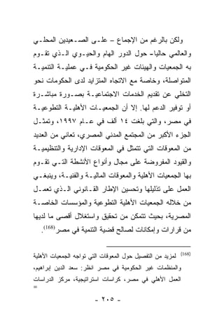 ‫ﻭﻟﻜﻥ ﺒﺎﻟﺭﻏﻡ ﻤﻥ ﺍﻹﺠﻤﺎﻉ – ﻋﻠـﻰ ﺍﻟﺼـﻌﻴﺩﻴﻥ ﺍﻟﻤﺤﻠـﻲ‬
‫ﻭﺍﻟﻌﺎﻟﻤﻲ ﺤﺎﻟﻴﺎ- ﺤﻭل ﺍﻟﺩﻭﺭ ﺍﻟﻬﺎﻡ ﻭﺍﻟﺤﻴـﻭﻱ ﺍﻟـﺫﻱ ﺘﻘـﻭﻡ‬
                                       ‫‪‬‬
‫ﺒﻪ ﺍﻟﺠﻤﻌﻴﺎﺕ ﻭﺍﻟﻬﻴﺌﺎﺕ ﻏﻴﺭ ﺍﻟﺤﻜﻭﻤﻴﺔ ﻓـﻲ ﻋﻤﻠﻴـﺔ ﺍﻟﺘﻨﻤﻴـﺔ‬
‫ﺍﻟﻤﺘﻭﺍﺼﻠﺔ، ﻭﺨﺎﺼﺔ ﻤﻊ ﺍﻻﺘﺠﺎﻩ ﺍﻟﻤﺘﺯﺍﻴﺩ ﻟﺩﻯ ﺍﻟﺤﻜﻭﻤﺎﺕ ﻨﺤﻭ‬
‫ﺍﻟﺘﺨﻠﻲ ﻋﻥ ﺘﻘﺩﻴﻡ ﺍﻟﺨﺩﻤﺎﺕ ﺍﻻﺠﺘﻤﺎﻋﻴـﺔ ﺒﺼـﻭﺭﺓ ﻤﺒﺎﺸـﺭﺓ‬
‫ﺃﻭ ﺘﻭﻓﻴﺭ ﺍﻟﺩﻋﻡ ﻟﻬﺎ. ﺇﻻ ﺃﻥ ﺍﻟﺠﻤﻌﻴـﺎﺕ ﺍﻷﻫﻠﻴـﺔ ﺍﻟﺘﻁﻭﻋﻴـﺔ‬
‫ﻓﻲ ﻤﺼﺭ، ﻭﺍﻟﺘﻲ ﺒﻠﻐﺕ ٤١ ﺃﻟﻑ ﻓﻲ ﻋـﺎﻡ ٧٩٩١، ﻭﺘﻤﺜـل‬
‫ﺍﻟﺠﺯﺀ ﺍﻷﻜﺒﺭ ﻤﻥ ﺍﻟﻤﺠﺘﻤﻊ ﺍﻟﻤﺩﻨﻲ ﺍﻟﻤﺼﺭﻱ، ﺘﻌﺎﻨﻲ ﻤﻥ ﺍﻟﻌﺩﻴﺩ‬
‫ﻤﻥ ﺍﻟﻤﻌﻭﻗﺎﺕ ﺍﻟﺘﻲ ﺘﺘﻤﺜل ﻓﻲ ﺍﻟﻤﻌﻭﻗﺎﺕ ﺍﻹﺩﺍﺭﻴﺔ ﻭﺍﻟﺘﻨﻅﻴﻤﻴـﺔ‬
‫ﻭﺍﻟﻘﻴﻭﺩ ﺍﻟﻤﻔﺭﻭﻀﺔ ﻋﻠﻰ ﻤﺠﺎل ﻭﺃﻨﻭﺍﻉ ﺍﻷﻨﺸﻁﺔ ﺍﻟﺘـﻲ ﺘﻘـﻭﻡ‬
‫ﺒﻬﺎ ﺍﻟﺠﻤﻌﻴﺎﺕ ﺍﻷﻫﻠﻴﺔ ﻭﺍﻟﻤﻌﻭﻗﺎﺕ ﺍﻟﻤﺎﻟﻴـﺔ ﻭﺍﻟﻔﻨﻴـﺔ، ﻭﻴﻨﺒﻐـﻲ‬
‫ﺍﻟﻌﻤل ﻋﻠﻰ ﺘﺫﻟﻴﻠﻬﺎ ﻭﺘﺤﺴﻴﻥ ﺍﻹﻁﺎﺭ ﺍﻟﻘـﺎﻨﻭﻨﻲ ﺍﻟـﺫﻱ ﺘﻌﻤـل‬
‫ﻤﻥ ﺨﻼﻟﻪ ﺍﻟﺠﻤﻌﻴﺎﺕ ﺍﻷﻫﻠﻴﺔ ﺍﻟﺘﻁﻭﻋﻴﺔ ﻭﺍﻟﻤﺅﺴﺴﺎﺕ ﺍﻟﺨﺎﺼـﺔ‬
‫ﺍﻟﻤﺼﺭﻴﺔ، ﺒﺤﻴﺙ ﺘﺘﻤﻜﻥ ﻤﻥ ﺘﺤﻘﻴﻕ ﻭﺍﺴﺘﻐﻼل ﺃﻗﺼﻰ ﻤﺎ ﻟﺩﻴﻬﺎ‬
    ‫ﻤﻥ ﻗﺭﺍﺭﺍﺕ ﻭﺇﻤﻜﺎﻨﺎﺕ ﻟﺼﺎﻟﺢ ﻗﻀﻴﺔ ﺍﻟﺘﻨﻤﻴﺔ ﻓﻲ ﻤﺼﺭ)861(.‬

                                                           ‫)861(‬
‫ﻟﻤﺯﻴﺩ ﻤﻥ ﺍﻟﺘﻔﺼﻴل ﺤﻭل ﺍﻟﻤﻌﻭﻗﺎﺕ ﺍﻟﺘﻲ ﺘﻭﺍﺠﻪ ﺍﻟﺠﻤﻌﻴﺎﺕ ﺍﻷﻫﻠﻴﺔ‬
‫ﻭﺍﻟﻤﻨﻅﻤﺎﺕ ﻏﻴﺭ ﺍﻟﺤﻜﻭﻤﻴﺔ ﻓﻲ ﻤﺼﺭ ﺍﻨﻅﺭ: ﺴﻌﺩ ﺍﻟﺩﻴﻥ ﺇﺒﺭﺍﻫﻴﻡ،‬
‫ﺍﻟﻌﻤل ﺍﻷﻫﻠﻲ ﻓﻲ ﻤﺼﺭ، ﻜﺭﺍﺴﺎﺕ ﺍﺴﺘﺭﺍﺘﻴﺠﻴﺔ، ﻤﺭﻜﺯ ﺍﻟﺩﺭﺍﺴﺎﺕ‬
‫=‬
                        ‫- ٥٠٢ -‬
 