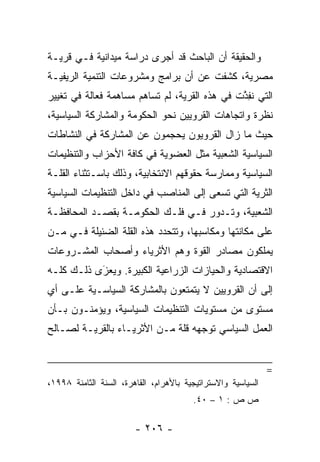 ‫ﻭﺍﻟﺤﻘﻴﻘﺔ ﺃﻥ ﺍﻟﺒﺎﺤﺙ ﻗﺩ ﺃﺠﺭﻯ ﺩﺭﺍﺴﺔ ﻤﻴﺩﺍﻨﻴﺔ ﻓـﻲ ﻗﺭﻴـﺔ‬
‫ﻤﺼﺭﻴﺔ، ﻜﺸﻔﺕ ﻋﻥ ﺃﻥ ﺒﺭﺍﻤﺞ ﻭﻤﺸﺭﻭﻋﺎﺕ ﺍﻟﺘﻨﻤﻴﺔ ﺍﻟﺭﻴﻔﻴـﺔ‬
‫ﺍﻟﺘﻲ ﻨﻔﺫﺕ ﻓﻲ ﻫﺫﻩ ﺍﻟﻘﺭﻴﺔ، ﻟﻡ ﺘﺴﺎﻫﻡ ﻤﺴﺎﻫﻤﺔ ﻓﻌﺎﻟﺔ ﻓﻲ ﺘﻐﻴﻴﺭ‬
                                               ‫ﹸِ ﱠ‬
‫ﻨﻅﺭﺓ ﻭﺍﺘﺠﺎﻫﺎﺕ ﺍﻟﻘﺭﻭﻴﻴﻥ ﻨﺤﻭ ﺍﻟﺤﻜﻭﻤﺔ ﻭﺍﻟﻤﺸﺎﺭﻜﺔ ﺍﻟﺴﻴﺎﺴﻴﺔ،‬
‫ﺤﻴﺙ ﻤﺎ ﺯﺍل ﺍﻟﻘﺭﻭﻴﻭﻥ ﻴﺤﺠﻤﻭﻥ ﻋﻥ ﺍﻟﻤﺸﺎﺭﻜﺔ ﻓﻲ ﺍﻟﻨﺸﺎﻁﺎﺕ‬
‫ﺍﻟﺴﻴﺎﺴﻴﺔ ﺍﻟﺸﻌﺒﻴﺔ ﻤﺜل ﺍﻟﻌﻀﻭﻴﺔ ﻓﻲ ﻜﺎﻓﺔ ﺍﻷﺤﺯﺍﺏ ﻭﺍﻟﺘﻨﻅﻴﻤﺎﺕ‬
‫ﺍﻟﺴﻴﺎﺴﻴﺔ ﻭﻤﻤﺎﺭﺴﺔ ﺤﻘﻭﻗﻬﻡ ﺍﻻﻨﺘﺨﺎﺒﻴﺔ، ﻭﺫﻟﻙ ﺒﺎﺴـﺘﺜﻨﺎﺀ ﺍﻟﻘﻠـﺔ‬
‫ﺍﻟﺜﺭﻴﺔ ﺍﻟﺘﻲ ﺘﺴﻌﻰ ﺇﻟﻰ ﺍﻟﻤﻨﺎﺼﺏ ﻓﻲ ﺩﺍﺨل ﺍﻟﺘﻨﻅﻴﻤﺎﺕ ﺍﻟﺴﻴﺎﺴﻴﺔ‬
‫ﺍﻟﺸﻌﺒﻴﺔ، ﻭﺘـﺩﻭﺭ ﻓـﻲ ﻓﻠـﻙ ﺍﻟﺤﻜﻭﻤـﺔ ﺒﻘﺼـﺩ ﺍﻟﻤﺤﺎﻓﻅـﺔ‬
‫ﻋﻠﻰ ﻤﻜﺎﻨﺘﻬﺎ ﻭﻤﻜﺎﺴﺒﻬﺎ، ﻭﺘﺘﺤﺩﺩ ﻫﺫﻩ ﺍﻟﻘﻠﺔ ﺍﻟﻀﺌﻴﻠﺔ ﻓـﻲ ‪‬ـﻥ‬
‫ﻤ ‪‬‬
‫ﻴﻤﻠﻜﻭﻥ ﻤﺼﺎﺩﺭ ﺍﻟﻘﻭﺓ ﻭﻫﻡ ﺍﻷﺜﺭﻴﺎﺀ ﻭﺃﺼﺤﺎﺏ ﺍﻟﻤﺸـﺭﻭﻋﺎﺕ‬
‫ﺍﻻﻗﺘﺼﺎﺩﻴﺔ ﻭﺍﻟﺤﻴﺎﺯﺍﺕ ﺍﻟﺯﺭﺍﻋﻴﺔ ﺍﻟﻜﺒﻴﺭﺓ. ﻭﻴﻌﺯﻯ ﺫﻟـﻙ ﻜﻠـﻪ‬
           ‫‪َ‬‬
‫ﺇﻟﻰ ﺃﻥ ﺍﻟﻘﺭﻭﻴﻴﻥ ﻻ ﻴﺘﻤﺘﻌﻭﻥ ﺒﺎﻟﻤﺸﺎﺭﻜﺔ ﺍﻟﺴﻴﺎﺴـﻴﺔ ﻋﻠـﻰ ﺃﻱ‬
‫ﻤﺴﺘﻭﻯ ﻤﻥ ﻤﺴﺘﻭﻴﺎﺕ ﺍﻟﺘﻨﻅﻴﻤﺎﺕ ﺍﻟﺴﻴﺎﺴﻴﺔ، ﻭﻴﺅﻤﻨـﻭﻥ ﺒـﺄﻥ‬
‫ﺍﻟﻌﻤل ﺍﻟﺴﻴﺎﺴﻲ ﺘﻭﺠﻬﻪ ﻗﻠﺔ ﻤـﻥ ﺍﻷﺜﺭﻴـﺎﺀ ﺒﺎﻟﻘﺭﻴـﺔ ﻟﺼـﺎﻟﺢ‬


                                                              ‫=‬
‫ﺍﻟﺴﻴﺎﺴﻴﺔ ﻭﺍﻻﺴﺘﺭﺍﺘﻴﺠﻴﺔ ﺒﺎﻷﻫﺭﺍﻡ، ﺍﻟﻘﺎﻫﺭﺓ، ﺍﻟﺴﻨﺔ ﺍﻟﺜﺎﻤﻨﺔ ٨٩٩١،‬
                                        ‫ﺹ ﺹ : ١ – ٠٤.‬

                        ‫- ٦٠٢ -‬
 