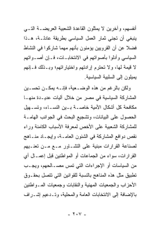 ‫ﺃﻨﻔﺴﻬﻡ، ﻭﺁﺨﺭﻴﻥ ﻻ ﻴﻤﺜﻠﻭﻥ ﺍﻟﻘﺎﻋﺩﺓ ﺍﻟﺸﻌﺒﻴﺔ ﺍﻟﻌﺭﻴﻀـﺔ ﺍﻟﺘـﻲ‬
‫ﻴﻨﺒﻐﻲ ﺃﻥ ﺘﺠﻨﻲ ﺜﻤﺎﺭ ﺍﻟﻌﻤل ﺍﻟﺴﻴﺎﺴﻲ ﺒﻁﺭﻴﻘﺔ ﻋﺎﺩﻟـﺔ، ﻫـﺫﺍ‬
‫ﻓﻀﻼ ﻋﻥ ﺃﻥ ﺍﻟﻘﺭﻭﻴﻴﻥ ﻴﺅﻤﻨﻭﻥ ﺒﺄﻨﻬﻡ ﻤﻬﻤﺎ ﺸﺎﺭﻜﻭﺍ ﻓﻲ ﺍﻟﻨﺸﺎﻁ‬
                                                  ‫ﹰ‬
‫ﺍﻟﺴﻴﺎﺴﻲ ﻭﺃﺩﻟﻭﺍ ﺒﺄﺼﻭﺍﺘﻬﻡ ﻓﻲ ﺍﻻﻨﺘﺨﺎﺒـﺎﺕ، ﻓـﺈﻥ ﺃﺼـﻭﺍﺘﻬﻡ‬
‫ﻻ ﻗﻴﻤﺔ ﻟﻬﺎ، ﻭﻻ ﺘﺤﺘﺭﻡ ﺇﺭﺍﺩﺘﻬﻡ ﻭﺍﺨﺘﻴﺎﺭﺍﺘﻬﻡ؛ ﻭﺒـﺫﻟﻙ ﻓـﺈﻨﻬﻡ‬
                             ‫ﻴﻤﻴﻠﻭﻥ ﺇﻟﻰ ﺍﻟﺴﻠﺒﻴﺔ ﺍﻟﺴﻴﺎﺴﻴﺔ.‬
‫ﻭﻟﻜﻥ ﺒﺎﻟﺭﻏﻡ ﻤﻥ ﻫﺫﻩ ﺍﻟﻭﻀـﻌﻴﺔ، ﻓﺈﻨـﻪ ﻴﻤﻜـﻥ ﺘﺤﺴـﻴﻥ‬
‫ﺍﻟﻤﺸﺎﺭﻜﺔ ﺍﻟﺴﻴﺎﺴﻴﺔ ﻓﻲ ﻤﺼﺭ ﻤﻥ ﺨﻼل ﺁﻟﻴﺎﺕ ﻋﺩﻴـﺩﺓ ﻤﻨﻬـﺎ‬
‫ﻤﻜﺎﻓﺤﺔ ﻜل ﺃﺸﻜﺎل ﺍﻷﻤﻴﺔ ﺨﺎﺼـﺔ ﺒـﻴﻥ ﺍﻟﻨﺴـﺎﺀ، ﻭﺘﺴـﻬﻴل‬
‫ﺍﻟﺤﺼﻭل ﻋﻠﻰ ﺍﻟﺒﻴﺎﻨﺎﺕ، ﻭﺘﺸﺠﻴﻊ ﺍﻟﺒﺤﺙ ﻓﻲ ﺍﻟﺠﻭﺍﻨﺏ ﺍﻟﻬﺎﻤـﺔ‬
‫ﻟﻠﻤﺸﺎﺭﻜﺔ ﺍﻟﺸﻌﺒﻴﺔ ﻋﻠﻰ ﺍﻷﺨﺹ ﻟﻤﻌﺭﻓﺔ ﺍﻷﺴﺒﺎﺏ ﺍﻟﻜﺎﻤﻨﺔ ﻭﺭﺍﺀ‬
‫ﻨﻘﺹ ﺩﻭﺍﻓﻊ ﺍﻟﻤﺸﺎﺭﻜﺔ ﻓﻲ ﺍﻟﺸﺌﻭﻥ ﺍﻟﻌﺎﻤـﺔ، ﻭﺇﻴﺠـﺎﺩ ﻤﻨـﺎﻫﺞ‬
‫ﻟﺼﻨﺎﻋﺔ ﺍﻟﻘﺭﺍﺭﺍﺕ ﻤﺒﻨﻴﺔ ﻋﻠﻰ ﺍﻟﺘﺸـﺎﻭﺭ ﻤـﻊ ‪‬ـﻥ ﺘﻌﻨـﻴﻬﻡ‬
        ‫ﻤ ‪‬‬
‫ﺍﻟﻘﺭﺍﺭﺍﺕ، ﺴﻭﺍﺀ ﻤﻥ ﺍﻟﺠﻤﺎﻋﺎﺕ ﺃﻭ ﺍﻟﻤﻭﺍﻁﻨﻴﻥ ﻗﺒل ﺇﻋﻤـﺎل ﺃﻱ‬
‫ﻤﻥ ﺍﻟﺴﻴﺎﺴﺎﺕ ﺃﻭ ﺍﻹﺠﺭﺍﺀﺍﺕ ﺍﻟﺘﻲ ﺘﻤﺱ ﻤﺼـﺎﻟﺤﻬﻡ، ﻭﻴﺠـﺏ‬
‫ﺘﻁﺒﻴﻕ ﻤﺜل ﻫﺫﻩ ﺍﻟﻤﻨﺎﻫﺞ ﺒﺎﻟﻨﺴﺒﺔ ﻟﻠﻘﻭﺍﻨﻴﻥ ﺍﻟﺘﻲ ﺘﺘﺼل ﺒﺤﻘـﻭﻕ‬
‫ﺍﻷﺤﺯﺍﺏ ﻭﺍﻟﺠﻤﻌﻴﺎﺕ ﺍﻟﻤﻬﻨﻴﺔ ﻭﺍﻟﻨﻘﺎﺒﺎﺕ ﻭﺠﻤﻌﻴﺎﺕ ﺍﻟﻤـﻭﺍﻁﻨﻴﻥ‬
‫ﺒﺎﻹﻀﺎﻓﺔ ﺇﻟﻰ ﺍﻻﻨﺘﺨﺎﺒﺎﺕ ﺍﻟﻌﺎﻤﺔ ﻭﺍﻟﻤﺤﻠﻴﺔ، ﻭﺘـﺩﻋﻴﻡ ﺇﺸـﺭﺍﻑ‬


                     ‫- ٧٠٢ -‬
 