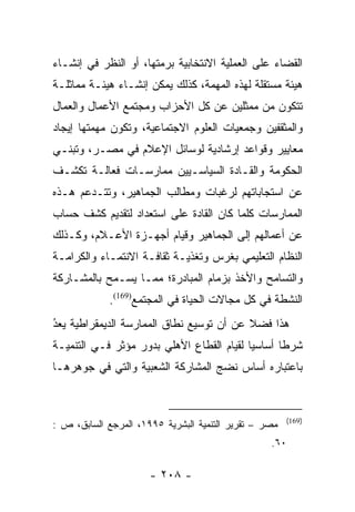 ‫ﺍﻟﻘﻀﺎﺀ ﻋﻠﻰ ﺍﻟﻌﻤﻠﻴﺔ ﺍﻻﻨﺘﺨﺎﺒﻴﺔ ﺒﺭﻤﺘﻬﺎ، ﺃﻭ ﺍﻟﻨﻅﺭ ﻓﻲ ﺇﻨﺸـﺎﺀ‬
‫ﻫﻴﺌﺔ ﻤﺴﺘﻘﻠﺔ ﻟﻬﺫﻩ ﺍﻟﻤﻬﻤﺔ، ﻜﺫﻟﻙ ﻴﻤﻜﻥ ﺇﻨﺸـﺎﺀ ﻫﻴﺌـﺔ ﻤﻤﺎﺜﻠـﺔ‬
‫ﺘﺘﻜﻭﻥ ﻤﻥ ﻤﻤﺜﻠﻴﻥ ﻋﻥ ﻜل ﺍﻷﺤﺯﺍﺏ ﻭﻤﺠﺘﻤﻊ ﺍﻷﻋﻤﺎل ﻭﺍﻟﻌﻤﺎل‬
‫ﻭﺍﻟﻤﺜﻘﻔﻴﻥ ﻭﺠﻤﻌﻴﺎﺕ ﺍﻟﻌﻠﻭﻡ ﺍﻻﺠﺘﻤﺎﻋﻴﺔ، ﻭﺘﻜﻭﻥ ﻤﻬﻤﺘﻬﺎ ﺇﻴﺠﺎﺩ‬
‫ﻤﻌﺎﻴﻴﺭ ﻭﻗﻭﺍﻋﺩ ﺇﺭﺸﺎﺩﻴﺔ ﻟﻭﺴﺎﺌل ﺍﻹﻋﻼﻡ ﻓﻲ ﻤﺼـﺭ، ﻭﺘﺒﻨـﻲ‬
‫ﺍﻟﺤﻜﻭﻤﺔ ﻭﺍﻟﻘـﺎﺩﺓ ﺍﻟﺴﻴﺎﺴـﻴﻴﻥ ﻤﻤﺎﺭﺴـﺎﺕ ﻓﻌﺎﻟـﺔ ﺘﻜﺸـﻑ‬
‫ﻋﻥ ﺍﺴﺘﺠﺎﺒﺎﺘﻬﻡ ﻟﺭﻏﺒﺎﺕ ﻭﻤﻁﺎﻟﺏ ﺍﻟﺠﻤﺎﻫﻴﺭ، ﻭﺘﺘـﺩﻋﻡ ﻫـﺫﻩ‬
‫ﺍﻟﻤﻤﺎﺭﺴﺎﺕ ﻜﻠﻤﺎ ﻜﺎﻥ ﺍﻟﻘﺎﺩﺓ ﻋﻠﻰ ﺍﺴﺘﻌﺩﺍﺩ ﻟﺘﻘﺩﻴﻡ ﻜﺸﻑ ﺤﺴﺎﺏ‬
‫ﻋﻥ ﺃﻋﻤﺎﻟﻬﻡ ﺇﻟﻰ ﺍﻟﺠﻤﺎﻫﻴﺭ ﻭﻗﻴﺎﻡ ﺃﺠﻬـﺯﺓ ﺍﻷﻋـﻼﻡ، ﻭﻜـﺫﻟﻙ‬
‫ﺍﻟﻨﻅﺎﻡ ﺍﻟﺘﻌﻠﻴﻤﻲ ﺒﻐﺭﺱ ﻭﺘﻐﺫﻴـﺔ ﺜﻘﺎﻓـﺔ ﺍﻻﻨﺘﻤـﺎﺀ ﻭﺍﻟﻜﺭﺍﻤـﺔ‬
‫ﻭﺍﻟﺘﺴﺎﻤﺢ ﻭﺍﻷﺨﺫ ﺒﺯﻤﺎﻡ ﺍﻟﻤﺒﺎﺩﺭﺓ؛ ﻤﻤـﺎ ﻴﺴـﻤﺢ ﺒﺎﻟﻤﺸـﺎﺭﻜﺔ‬
             ‫ﺍﻟﻨﺸﻁﺔ ﻓﻲ ﻜل ﻤﺠﺎﻻﺕ ﺍﻟﺤﻴﺎﺓ ﻓﻲ ﺍﻟﻤﺠﺘﻤﻊ)961(.‬
‫ﻫﺫﺍ ﻓﻀﻼ ﻋﻥ ﺃﻥ ﺘﻭﺴﻴﻊ ﻨﻁﺎﻕ ﺍﻟﻤﻤﺎﺭﺴﺔ ﺍﻟﺩﻴﻤﻘﺭﺍﻁﻴﺔ ﻴﻌﺩ‬
‫ُ‬
‫‪ ‬‬                                       ‫ﹰ‬
‫ﺸﺭﻁﺎ ﺃﺴﺎﺴﻴﺎ ﻟﻘﻴﺎﻡ ﺍﻟﻘﻁﺎﻉ ﺍﻷﻫﻠﻲ ﺒﺩﻭﺭ ﻤﺅﺜﺭ ﻓـﻲ ﺍﻟﺘﻨﻤﻴـﺔ‬
                                           ‫‪‬‬      ‫ﹰ‬
‫ﺒﺎﻋﺘﺒﺎﺭﻩ ﺃﺴﺎﺱ ﻨﻀﺞ ﺍﻟﻤﺸﺎﺭﻜﺔ ﺍﻟﺸﻌﺒﻴﺔ ﻭﺍﻟﺘﻲ ﻓﻲ ﺠﻭﻫﺭﻫـﺎ‬


                                                       ‫)961(‬
‫ﻤﺼﺭ – ﺘﻘﺭﻴﺭ ﺍﻟﺘﻨﻤﻴﺔ ﺍﻟﺒﺸﺭﻴﺔ ٥٩٩١، ﺍﻟﻤﺭﺠﻊ ﺍﻟﺴﺎﺒﻕ، ﺹ :‬
                                                  ‫٠٦.‬

                      ‫- ٨٠٢ -‬
 