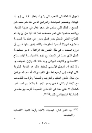 ‫ﺘﺤﻭﻴل ﺍﻟﺴﻠﻁﺔ ﺇﻟﻰ ﺍﻟﺸﻌﺏ ﻟﻜﻲ ﻴﺸﺎﺭﻙ ﺒﻔﻌﺎﻟﻴـﺔ ﻓـﻲ ﺇﻴﺠـﺎﺩ‬
‫ﺍﻟﻬﻴﺎﻜل ﻭﺘﺼﻤﻴﻡ ﺍﻟﺴﻴﺎﺴﺎﺕ ﻭﺍﻟﺒﺭﺍﻤﺞ ﺍﻟﺘـﻲ ﺘﺨـﺩﻡ ﻤﺼـﺎﻟﺢ‬
‫ﺍﻟﺠﻤﻴﻊ، ﻭﻜﺫﻟﻙ ﻟﻜﻲ ﻴﺴﺎﻫﻡ ﻋﻠﻰ ﻨﺤﻭ ﻓﻌﺎل ﻓﻲ ﻋﻤﻠﻴﺔ ﺍﻟﺘﻨﻤﻴﺔ،‬
‫ﻭﻴﺘﻘﺎﺴﻡ ﻤﻨﺎﻓﻌﻬﺎ ﻋﻠﻰ ﻨﺤﻭ ﻤﻨﺼﻑ، ﻜﻤﺎ ﺃﻨﻪ ﻻﺒﺩ ﻤﻥ ﺃﻥ ﻴﻘـﺩﻡ‬
‫ﺍﻟﻘﻁﺎﻉ ﺍﻷﻫﻠﻲ ﺍﻟﻤﻨﻅﻡ ﺒﺩﻭﺭ ﻓﻌﺎل ﻭﺒﺎﺭﺯ ﻓﻲ ﻋﻤﻠﻴـﺔ ﺍﻟﺘﻨﻤﻴـﺔ‬
‫ﺒﺎﻋﺘﺒﺎﺭﻩ ﺸﺭﻴﻜﺎ ﺃﺴﺎﺴﻴﺎ ﻟﻠﺤﻜﻭﻤﺔ، ﻭﻟﻜﻨﻪ ﻴﺘﻤﻴﺯ ﻋﻨﻬﺎ ﻓـﻲ ﺃﻥ‬
                                  ‫‪‬‬      ‫ﹰ‬
‫ﺩﻭﺭﻩ ﺍﻟﻤﺤﺩﺩ – ﻓﻲ ﻅل ﺍﻟﺘﻁﻭﺭﺍﺕ ﺍﻟﺭﺍﻫﻨﺔ- ﻫـﻭ ﻤﻌﺎﻟﺠـﺔ‬
‫ﺍﻟﺨﻠل ﺍﻟﺫﻱ ﺤﺩﺙ ﻓﻲ ﺍﻟﻤﺠﺘﻤـﻊ ﻨﺘﻴﺠـﺔ ﻟﺴﻴﺎﺴـﺔ ﺍﻹﺼـﻼﺡ‬
‫ﺍﻻﻗﺘﺼﺎﺩﻱ ﻭﺍﻟﺘﻜﻴﻑ ﺍﻟﻬﻴﻜﻠﻲ ﻭﺇﻋـﺎﺩﺓ ﺍﻟﺘـﻭﺍﺯﻥ ﻟﻠﻤﺠﺘﻤـﻊ،‬
‫ﻭﻻ ﺸﻙ ﺃﻥ ﺍﻟﻤﺠﺎل ﺍﻷﺴﺎﺴﻲ ﻟﺘﺤﻘﻴﻕ ﺫﻟﻙ ﻫﻭ ﺍﻟﺘﻨﻤﻴﺔ ﺍﻟﺒﺸﺭﻴﺔ‬
‫ﺍﻟﺘﻲ ﺘﻬﺩﻑ ﺇﻟﻰ ﺘﻭﺴﻴﻊ ﻨﻁـﺎﻕ ﺍﻟﺨﻴـﺎﺭﺍﺕ ﺃﻤـﺎﻡ ﺍﻟﻤـﻭﺍﻁﻥ‬
‫ﻤﻥ ﺨﻼل ﺘﺄﻤﻴﻥ ﺍﻟﺘﻌﻠﻴﻡ ﻭﺍﻟﺘﺩﺭﻴﺏ ﻭﺍﻟﺼﺤﺔ ﻭﺍﻟﺭﻓـﺎﻩ ﻟﻠﺸـﻌﺏ‬
‫ﻤﻊ ﺍﻻﻫﺘﻤﺎﻡ ﺒﺸﻜل ﺨﺎﺹ ﺒﻤﺤﻭ ﺍﻷﻤﻴـﺔ ﻭﺍﻟﺘﻌﻠـﻴﻡ ﺍﻟﻤﺴـﺘﻤﺭ‬
‫ﻜﻤﺩﺨل ﻻ ﻏﻨﻰ ﻋﻨﻪ ﻓﻲ ﺍﻟﺒﻠـﺩﺍﻥ ﺍﻟﻨﺎﻤﻴـﺔ ﻟﺘﻭﺴـﻴﻊ ﻨﻁـﺎﻕ‬
                           ‫ﺍﻟﻤﺸﺎﺭﻜﺔ ﺍﻟﺸﻌﺒﻴﺔ ﻓﻲ ﺍﻟﺘﻨﻤﻴﺔ)071(.‬



                                                          ‫) 071(‬
‫ﻋﺒﺩ ﺍﻟﻐﻔﺎﺭ ﺸﻜﺭ، ﺍﻟﺠﻤﻌﻴﺎﺕ ﺍﻷﻫﻠﻴﺔ ﻭﺃﺯﻤﺔ ﺍﻟﺘﻨﻤﻴﺔ ﺍﻻﻗﺘﺼﺎﺩﻴﺔ‬
                                              ‫ﻭﺍﻻﺠﺘﻤﺎﻋﻴﺔ‬
‫=‬
                       ‫- ٩٠٢ -‬
 