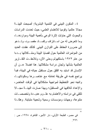 ‫٤- ﺍﻟﻤﻜﻭﻥ ﺍﻟﺒﻴﺌﻲ ﻓﻲ ﺍﻟﺘﻨﻤﻴﺔ ﺍﻟﺒﺸﺭﻴﺔ: ﺃﺼﺒﺤﺕ ﺍﻟﺒﻴﺌـﺔ‬
‫ﻤﺠﺎﻻ ﻋﺎﻟﻤﻴﺎ ﻭﻗﻭﻤﻴﺎ ﻟﻼﻫﺘﻤﺎﻡ ﺍﻟﻌﻠﻤﻲ، ﺤﻴﺙ ﺘﻌﺩﺩﺕ ﺍﻟﺩﺭﺍﺴﺎﺕ‬
                                    ‫‪‬‬      ‫‪‬‬     ‫ﹰ‬
‫ﻭﺍﻟﺒﺤﻭﺙ ﺍﻟﺘﻲ ﺤﺎﻭﻟﺕ ﺇﺜﺎﺭﺓ ﺍﻟﻭﻋﻲ ﺒﺄﻫﻤﻴﺔ ﺍﻟﺒﻴﺌﺔ ﻭﻤﻭﺍﺭﺩﻫـﺎ،‬
‫ﻭﻤﺎ ﺘﺘﻌﺭﺽ ﻟﻪ ﻤﻥ ﺍﺴـﺘﻨﺯﺍﻑ ﻭﺇﻓﺴـﺎﺩ ﻤﻘﺼـﻭﺩ، ﻭﺘـﺩﻋﻭ‬
‫ﺇﻟﻰ ﻀﺭﻭﺭﺓ ﺍﻟﺤﻔﺎﻅ ﻋﻠﻰ ﺍﻟﺘﻭﺍﺯﻥ ﺍﻟﺒﻴﺌﻲ. ﻜﺫﻟﻙ ﻋﻘﺩﺕ ﺍﻟﻌﺩﻴﺩ‬
‫ﻤﻥ ﺍﻟﻤﺅﺘﻤﺭﺍﺕ ﺍﻟﻌﺎﻟﻤﻴﺔ ﺤﻭل ﻗﻀﺎﻴﺎ ﺍﻟﺒﻴﺌﺔ ﻭﻤﺸـﻜﻼﺘﻬﺎ ﺒـﺩﺀﺍ‬
 ‫‪‬‬
‫ﻤﻥ ﻋﺎﻡ ٢٧٩١ ﺒﺎﺴﺘﻜﻬﻭﻟﻡ ﻭﺤﺘﻰ ﺍﻵﻥ، ﻭﺘﻼﺤﻘـﺕ ﺍﻟﺘﻘـﺎﺭﻴﺭ‬
‫ﺍﻟﻌﺎﻟﻤﻴﺔ ﺒﺸﺄﻨﻬﺎ ﻭﻟﺠﺎﻥ ﺩﺭﺍﺴﺔ ﻤﺸﻜﻼﺘﻬﺎ. ﻫﺫﺍ ﻓﻀﻼ ﻋـﻥ ﺃﻥ‬
       ‫ﹰ‬
‫ﺍﻹﻨﺴﺎﻥ ﻗﺩ ﺍﺴﺘﺒﺩ ﺒﻪ ﺍﻟﻘﻠﻕ ﺤﻭل ﻤﺴﺘﻘﺒل ﺤﻴﺎﺘﻪ ﻓﻲ ﺍﻟﺒﻴﺌﺔ، ﻓﺒﺩﺃ‬
‫ﻴﺭﺍﺠﻊ ﻨﻔﺴﻪ ﻓﻲ ﻁﺭﻴﻘﺔ ﺘﻌﺎﻤﻠﻪ ﻤﻊ ﻋﻨﺎﺼـﺭﻫﺎ ﻭﻤﻜﻭﻨﺎﺘﻬـﺎ،‬
‫ﻭﺍﺘﺠﻪ ﻨﺤﻭ ﺍﻟﺘﺨﻁﻴﻁ ﻟﻤﻭﺍﺠﻬﺔ ﻤﺸﻜﻼﺘﻬﺎ ﻓﻲ ﺍﻟﻭﻗﺕ ﺍﻟﺤﺎﻀﺭ،‬
‫ﻭﺍﻹﻋﺩﺍﺩ ﻟﺘﻼﻓﻴﻬﺎ ﻓﻲ ﺍﻟﻤﺴﺘﻘﺒل؛ ﻭﺒﻬﺫﺍ ﺼﺎﺭﺕ ﺍﻟﺒﻴﺌـﺔ ﻤﺠـﺎﻻ‬
‫ﹰ‬
‫ﺘﻠﺘﻘﻲ ﻓﻲ ﺩﺭﺍﺴﺘﻪ ﻭﺍﻻﻫﺘﻤﺎﻡ ﺒﻪ ﻋﻠـﻭﻡ ﻋﺩﻴـﺩﺓ ﻭﺘﺨﺼﺼـﺎﺕ‬
‫ﻤﺘﻨﻭﻋﺔ، ﻭﺠﻬﺎﺕ ﻭﻤﺅﺴﺴﺎﺕ ﺭﺴﻤﻴﺔ ﻭﺸﻌﺒﻴﺔ ﻤﺘﺒﺎﻴﻨﺔ. ﻭﻫﻜـﺫﺍ‬


                                                       ‫=‬
‫ﻓﻲ ﻤﺼﺭ، ﺍﻟﻁﺒﻌﺔ ﺍﻷﻭﻟﻰ، ﺩﺍﺭ ﺍﻷﻤﻴﺭ، ﺍﻟﻘﺎﻫﺭﺓ، ٨٩٩١، ﺹ :‬
                                                ‫٦٩٢.‬

                      ‫- ٠١٢ -‬
 