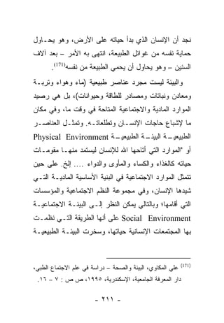 ‫ﻨﺠﺩ ﺃﻥ ﺍﻹﻨﺴﺎﻥ ﺍﻟﺫﻱ ﺒﺩﺃ ﺤﻴﺎﺘﻪ ﻋﻠﻰ ﺍﻷﺭﺽ، ﻭﻫﻭ ﻴﺤـﺎﻭل‬
‫ﺤﻤﺎﻴﺔ ﻨﻔﺴﻪ ﻤﻥ ﻏﻭﺍﺌل ﺍﻟﻁﺒﻴﻌﺔ، ﺍﻨﺘﻬﻰ ﺒﻪ ﺍﻷﻤﺭ – ﺒﻌﺩ ﺁﻻﻑ‬
       ‫ﺍﻟﺴﻨﻴﻥ – ﻭﻫﻭ ﻴﺤﺎﻭل ﺃﻥ ﻴﺤﻤﻲ ﺍﻟﻁﺒﻴﻌﺔ ﻤﻥ ﻨﻔﺴﻪ)171(.‬
‫ﻭﺍﻟﺒﻴﺌﺔ ﻟﻴﺴﺕ ﻤﺠﺭﺩ ﻋﻨﺎﺼﺭ ﻁﺒﻴﻌﻴﺔ )ﻤﺎﺀ ﻭﻫﻭﺍﺀ ﻭﺘﺭﺒـﺔ‬
‫ﻭﻤﻌﺎﺩﻥ ﻭﻨﺒﺎﺘﺎﺕ ﻭﻤﺼﺎﺩﺭ ﻟﻠﻁﺎﻗﺔ ﻭﺤﻴﻭﺍﻨﺎﺕ(، ﺒل ﻫﻲ ﺭﺼﻴﺩ‬
‫ﺍﻟﻤﻭﺍﺭﺩ ﺍﻟﻤﺎﺩﻴﺔ ﻭﺍﻻﺠﺘﻤﺎﻋﻴﺔ ﺍﻟﻤﺘﺎﺤﺔ ﻓﻲ ﻭﻗﺕ ﻤﺎ، ﻭﻓﻲ ﻤﻜﺎﻥ‬
‫ﻤﺎ ﻹﺸﺒﺎﻉ ﺤﺎﺠﺎﺕ ﺍﻹﻨﺴـﺎﻥ ﻭﺘﻁﻠﻌﺎﺘـﻪ. ﻭﺘﻤﺜـل ﺍﻟﻌﻨﺎﺼـﺭ‬
‫ـﺔ ‪Physical Environment‬‬
                      ‫ـﺔ ﺍﻟﻁﺒﻴﻌﻴـ‬
                                ‫ـﺔ ﺍﻟﺒﻴﺌـ‬
                                        ‫ﺍﻟﻁﺒﻴﻌﻴـ‬
‫ﺃﻭ "ﺍﻟﻤﻭﺍﺭﺩ ﺍﻟﺘﻲ ﺃﺘﺎﺤﻬﺎ ﺍﷲ ﻟﻺﻨﺴﺎﻥ ﻟﻴﺴﺘﻤﺩ ﻤﻨﻬـﺎ ﻤﻘﻭﻤـﺎﺕ‬
‫ﺤﻴﺎﺘﻪ ﻜﺎﻟﻐﺫﺍﺀ ﻭﺍﻟﻜﺴﺎﺀ ﻭﺍﻟﻤﺄﻭﻯ ﻭﺍﻟﺩﻭﺍﺀ .... ﺇﻟﺦ. ﻋﻠﻰ ﺤﻴﻥ‬
‫ﺘﺘﻤﺜل ﺍﻟﻤﻭﺍﺭﺩ ﺍﻻﺠﺘﻤﺎﻋﻴﺔ ﻓﻲ ﺍﻟﺒﻨﻴﺔ ﺍﻷﺴﺎﺴﻴﺔ ﺍﻟﻤﺎﺩﻴـﺔ ﺍﻟﺘـﻲ‬
‫ﺸﻴﺩﻫﺎ ﺍﻹﻨﺴﺎﻥ، ﻭﻓﻲ ﻤﺠﻤﻭﻋﺔ ﺍﻟﻨﻅﻡ ﺍﻻﺠﺘﻤﺎﻋﻴﺔ ﻭﺍﻟﻤﺅﺴﺴﺎﺕ‬
                                                ‫‪‬‬
‫ﺍﻟﺘﻲ ﺃﻗﺎﻤﻬﺎ؛ ﻭﺒﺎﻟﺘﺎﻟﻲ ﻴﻤﻜﻥ ﺍﻟﻨﻅﺭ ﺇﻟـﻰ ﺍﻟﺒﻴﺌـﺔ ﺍﻻﺠﺘﻤﺎﻋﻴـﺔ‬
‫‪ Social Environment‬ﻋﻠﻰ ﺃﻨﻬﺎ ﺍﻟﻁﺭﻴﻘﺔ ﺍﻟﺘـﻲ ﻨﻅﻤـﺕ‬
‫ﺒﻬﺎ ﺍﻟﻤﺠﺘﻤﻌﺎﺕ ﺍﻹﻨﺴﺎﻨﻴﺔ ﺤﻴﺎﺘﻬﺎ، ﻭﺴﺨﺭﺕ ﺍﻟﺒﻴﺌـﺔ ﺍﻟﻁﺒﻴﻌﻴـﺔ‬


                                                           ‫)171(‬
‫ﻋﻠﻲ ﺍﻟﻤﻜﺎﻭﻱ، ﺍﻟﺒﻴﺌﺔ ﻭﺍﻟﺼﺤﺔ – ﺩﺭﺍﺴﺔ ﻓﻲ ﻋﻠﻡ ﺍﻻﺠﺘﻤﺎﻉ ﺍﻟﻁﺒﻲ،‬
 ‫ﺩﺍﺭ ﺍﻟﻤﻌﺭﻓﺔ ﺍﻟﺠﺎﻤﻌﻴﺔ، ﺍﻹﺴﻜﻨﺩﺭﻴﺔ، ٥٩٩١، ﺹ ﺹ : ٧ – ٦١.‬

                       ‫- ١١٢ -‬
 