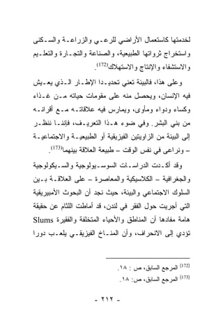 ‫ﻟﺨﺩﻤﺘﻬﺎ ﻜﺎﺴﺘﻌﻤﺎل ﺍﻷﺭﺍﻀﻲ ﻟﻠﺭﻋـﻲ ﻭﺍﻟﺯﺭﺍﻋـﺔ ﻭﺍﻟﺴـﻜﻨﻰ‬
‫ﻭﺍﺴﺘﺨﺭﺍﺝ ﺜﺭﻭﺍﺘﻬﺎ ﺍﻟﻁﺒﻴﻌﻴﺔ، ﻭﺍﻟﺼﻨﺎﻋﺔ ﻭﺍﻟﺘﺠـﺎﺭﺓ ﻭﺍﻟﺘﻌﻠـﻴﻡ‬
                      ‫ﻭﺍﻻﺴﺘﺸﻔﺎﺀ ﻭﺍﻹﻨﺘﺎﺝ ﻭﺍﻻﺴﺘﻬﻼﻙ)271(.‬
‫ﻭﻋﻠﻰ ﻫﺫﺍ، ﻓﺎﻟﺒﻴﺌﺔ ﺘﻌﻨﻲ ﺘﺤﺩﻴـﺩﺍ ﺍﻹﻁـﺎﺭ ﺍﻟـﺫﻱ ﻴﻌـﻴﺵ‬
                    ‫‪‬‬
‫ﻓﻴﻪ ﺍﻹﻨﺴﺎﻥ، ﻭﻴﺤﺼل ﻤﻨﻪ ﻋﻠﻰ ﻤﻘﻭﻤﺎﺕ ﺤﻴﺎﺘﻪ ﻤـﻥ ﻏـﺫﺍﺀ‬
‫ﻭﻜﺴﺎﺀ ﻭﺩﻭﺍﺀ ﻭﻤﺄﻭﻯ، ﻭﻴﻤﺎﺭﺱ ﻓﻴﻪ ﻋﻼﻗﺎﺘـﻪ ﻤـﻊ ﺃﻗﺭﺍﻨـﻪ‬
‫ﻤﻥ ﺒﻨﻲ ﺍﻟﺒﺸﺭ. ﻭﻓﻲ ﻀﻭﺀ ﻫـﺫﺍ ﺍﻟﺘﻌﺭﻴـﻑ، ﻓﺈﻨﻨـﺎ ﻨﻨﻅـﺭ‬
‫ﺇﻟﻰ ﺍﻟﺒﻴﺌﺔ ﻤﻥ ﺍﻟﺯﺍﻭﻴﺘﻴﻥ ﺍﻟﻔﻴﺯﻴﻘﻴﺔ ﺃﻭ ﺍﻟﻁﺒﻴﻌﻴـﺔ ﻭﺍﻻﺠﺘﻤﺎﻋﻴـﺔ‬
     ‫– ﻭﻨﺭﺍﻋﻰ ﻓﻲ ﻨﻔﺱ ﺍﻟﻭﻗﺕ – ﻁﺒﻴﻌﺔ ﺍﻟﻌﻼﻗﺔ ﺒﻴﻨﻬﻤﺎ)371(.‬
‫ﻭﻗﺩ ﺃﻜـﺩﺕ ﺍﻟﺩﺭﺍﺴـﺎﺕ ﺍﻟﺴﻭﺴـﻴﻭﻟﻭﺠﻴﺔ ﻭﺍﻟﺴـﻴﻜﻭﻟﻭﺠﻴﺔ‬
‫ﻭﺍﻟﺠﻐﺭﺍﻓﻴﺔ – ﺍﻟﻜﻼﺴﻴﻜﻴﺔ ﻭﺍﻟﻤﻌﺎﺼﺭﺓ – ﻋﻠﻰ ﺍﻟﻌﻼﻗـﺔ ﺒـﻴﻥ‬
‫ﺍﻟﺴﻠﻭﻙ ﺍﻻﺠﺘﻤﺎﻋﻲ ﻭﺍﻟﺒﻴﺌﺔ، ﺤﻴﺙ ﻨﺠﺩ ﺃﻥ ﺍﻟﺒﺤﻭﺙ ﺍﻷﻤﺒﻴﺭﻴﻘﻴﺔ‬
‫ﺍﻟﺘﻲ ﺃﺠﺭﻴﺕ ﺤﻭل ﺍﻟﻔﻘﺭ ﻓﻲ ﻟﻨﺩﻥ، ﻗﺩ ﺃﻤﺎﻁﺕ ﺍﻟﻠﺜﺎﻡ ﻋﻥ ﺤﻘﻴﻘﺔ‬
‫ﻫﺎﻤﺔ ﻤﻔﺎﺩﻫﺎ ﺃﻥ ﺍﻟﻤﻨﺎﻁﻕ ﻭﺍﻷﺤﻴﺎﺀ ﺍﻟﻤﺘﺨﻠﻔﺔ ﻭﺍﻟﻔﻘﻴﺭﺓ ‪Slums‬‬
‫ﺘﺅﺩﻱ ﺇﻟﻰ ﺍﻻﻨﺤﺭﺍﻑ، ﻭﺃﻥ ﺍﻟﻤﻨـﺎﺥ ﺍﻟﻔﻴﺯﻴﻘـﻲ ﻴﻠﻌـﺏ ﺩﻭﺭﺍ‬
 ‫‪‬‬


                                                        ‫)271(‬
                               ‫ﺍﻟﻤﺭﺠﻊ ﺍﻟﺴﺎﺒﻕ، ﺹ : ٨١.‬
                                                        ‫)371(‬
                               ‫ﺍﻟﻤﺭﺠﻊ ﺍﻟﺴﺎﺒﻕ، ﺹ: ٨١.‬

                      ‫- ٢١٢ -‬
 