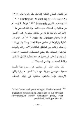 ‫ﻓﻲ ﺘﺸﻜﻴل ﺍﻟﻨﻤﺎﺫﺝ ﺍﻟﺜﻘﺎﻓﻴﺔ )ﻫﻭﺍﻴﺕ ﺒﻴﻙ ‪،١٩١٨ whitbeck‬‬
‫ﻭﻫﻨﺘﺘﺠﺘﻭﻥ ﻭﻜﺸـﻨﺞ ‪.(١٩٢١ Huntington & cushing‬‬
‫ﻜﻤﺎ ﻭﻀﻊ ﻤـﺎﻜﻨﺯﻱ ‪ ١٩٣٣ Mckenzie‬ﺨﺭﻴﻁـﺔ ﺃﻭﻀـﺢ‬
‫ﻤﻥ ﺨﻼﻟﻬﺎ ﺃﻥ ﺃﺸـﻜﺎل ﻋﺩﻴـﺩﺓ ﻟﻠﺴـﻠﻭﻙ ﺍﻻﺠﺘﻤـﺎﻋﻲ ﻤﺜـل‬
‫ﺍﻻﻨﺤﺭﺍﻑ ﻭﺍﻟﺭﺫﻴﻠﺔ ﺘﺘﺭﻜﺯ ﻓﻲ ﻤﻨﺎﻁﻕ ﺒﻌﻴﻨﻬـﺎ. ﻜﻤـﺎ ﺃﺸـﺎﺭ‬
‫)ﻓﻴﺭﺙ ﻭﺩﻨﻬﺎﻡ ‪ (١٩٣٩ Faris & Dunham‬ﺇﻟﻰ ﺍﻷﻤﺭﺍﺽ‬
‫ﺍﻟﻌﻘﻠﻴﺔ ﻭﺘﺭﻜﺯﻫﺎ ﻓﻲ ﻤﻨﺎﻁﻕ ﻤﻌﻴﻨﺔ ﺃﻴﻀﺎ. ﻭﻫﻜﺫﺍ ﻴﺘﺒـﻴﻥ ﻟﻨـﺎ‬
                    ‫‪‬‬
‫ﺃﻥ ﻫﻨﺎﻙ ﺍﺭﺘﺒﺎﻁﺎ ﺒﻴﻥ ﺍﻟﻤﻨﺎﻁﻕ ﺍﻟﻤﺘﺨﻠﻔﺔ ﻭﺍﻻﻨﺤـﺭﺍﻑ ﻭﺍﻟﺒﻴﺌـﺔ‬
                                         ‫ﹰ‬
‫ﺍﻟﻔﻴﺯﻴﻘﻴﺔ ﻭﺍﻟﺴﻠﻭﻙ، ﻭﻗﺩ ﻭﻀﻊ ﺍﻟﻤﺨﻁﻁﻭﻥ ﺍﻟﻤﻌﺎﺼﺭﻭﻥ ﻫـﺫﻩ‬
‫ﺍﻟﻤﻘﻭﻻﺕ ﻭﺍﻟﻤﻌﺎﻨﻲ ﻓﻲ ﺍﻋﺘﺒﺎﺭﻫﻡ ﻋﻨﺩ ﺘﺨﻁﻴﻁ ﺃﺸﻜﺎل ﺍﻹﺴﻜﺎﻥ،‬
                    ‫ﻭﺇﻗﺎﻤﺔ ﺍﻟﻤﺠﺘﻤﻌﺎﺕ ﻭﺍﻟﻤﺩﻥ ﺍﻟﺠﺩﻴﺩﺓ)471(.‬
‫ﻜﻤﺎ ﻴﻌﺘﻤﺩ ﺍﻟﺒﺸﺭ ﻓﻲ ﺤﻴﺎﺘﻬﻡ ﻋﻠﻰ ﻭﺠﻭﺩ ﺒﻴﺌﺔ ﻁﺒﻴﻌﻴﺔ‬
‫ﺼﺤﻴﺔ ﻤﻔﺘﺭﻀﻴﻥ ﺒﻐﺭﺍﺒﺔ ﺃﻨﻬﻡ ﻤﻬﻤﺎ ﺃﻟﺤﻘﻭﺍ ﺃﻀﺭﺍﺭﺍ ﺒﺎﻟﻜﺭﺓ‬
        ‫‪‬‬
‫ﺍﻷﺭﻀﻴﺔ، ﻓﺈﻨﻬﺎ ﺴﺘﺴﺘﻌﻴﺩ ﺴﻼﻤﺘﻬﺎ ﻓﻲ ﻨﻬﺎﻴﺔ ﺍﻟﻤﻁﺎﻑ.‬



‫) 471( ‪David Canter and peter stringer, Environmental‬‬
‫‪interaction psychological Approach to our physical‬‬
‫‪surrounding,m surrey University press, First‬‬
                       ‫.11 – 01 :‪published, 1975, pp‬‬

                     ‫- ٣١٢ -‬
 