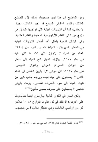 ‫ﻭﻤﻥ ﺍﻟﻭﺍﻀﺢ ﺇﻥ ﻫﺫﺍ ﻟﻴﺱ ﺼﺤﻴﺤﺎ، ﻭﺫﻟﻙ ﻷﻥ ﺍﻟﺘﺼﻨﻴﻊ‬
                  ‫‪‬‬
‫ﺍﻟﻤﻜﺜﻑ ﻭﺍﻟﻨﻤﻭ ﺍﻟﺴﻜﺎﻨﻲ ﺍﻟﺴﺭﻴﻊ ﻗﺩ ﺃﺠﻬﺩ ﺍﻟﻜﻭﻜﺏ ﺇﺠﻬﺎﺩﺍ‬
 ‫‪‬‬
‫ﻻ ﻴﺤﺘﻤل، ﻜﻤﺎ ﺃﻥ ﺍﻟﺘﻬﺩﻴﺩﺍﺕ ﺍﻟﺒﻴﺌﻴﺔ ﺍﻟﺘﻲ ﺘﻭﺍﺠﻬﻬﺎ ﺍﻟﺒﻠﺩﺍﻥ ﻫﻲ‬
‫ﻤﺯﻴﺞ ﻤﻥ ﺘﺩﻨﻲ ﺍﻟﻨﻅﻡ ﺍﻷﻴﻜﻭﻟﻭﺠﻴﺔ ﺍﻟﻤﺤﻠﻴﺔ ﻭﺍﻟﻨﻅﻡ ﺍﻟﻌﺎﻟﻤﻴﺔ.‬
‫ﻭﻓﻲ ﺍﻟﺒﻠﺩﺍﻥ ﺍﻟﻨﺎﻤﻴﺔ ﻴﺘﻤﺜل ﺃﺤﺩ ﺃﺨﻁﺭ ﺍﻟﺘﻬﺩﻴﺩﺍﺕ ﺍﻟﺒﻴﺌﻴﺔ‬
‫ﻓﻲ ﺍﻟﺨﻁﺭ ﺍﻟﺫﻱ ﻴﺘﻬﺩﺩ ﺍﻟﻤﻴﺎﻩ؛ ﻓﻨﺼﻴﺏ ﺍﻟﻔﺭﺩ ﻤﻥ ﺇﻤﺩﺍﺩﺍﺕ‬
‫ﺍﻟﻌﺎﻟﻡ ﻤﻥ ﺍﻟﻤﻴﺎﻩ ﻻ ﻴﺘﺠﺎﻭﺯ ﺍﻵﻥ ﺜﻠﺙ ﻤﺎ ﻜﺎﻥ ﻋﻠﻴﻪ‬
‫ﻓﻲ ﻋﺎﻡ ٠٧٩١. ﻭﻴﺘﺯﺍﻴﺩ ﺘﺤﻭل ﺸﺢ ﺍﻟﻤﻴﺎﻩ ﺇﻟﻰ ﻋﺎﻤل‬
‫ﺍﻟﺴﻴﺎﺴﻲ.‬    ‫ﻭﺍﻟﺘﻭﺘﺭ‬     ‫ﺍﻟﻌﺭﻗﻲ‬      ‫ﺍﻟﺼﺭﺍﻉ‬      ‫ﻋﻭﺍﻤل‬         ‫ﻤﻥ‬
‫ﻓﻔﻲ ﻋﺎﻡ ٠٩٩١، ﻜﺎﻥ ﺤﻭﺍﻟﻲ ٣,١ ﺒﻠﻴﻭﻥ ﺸﺨﺹ ﻓﻲ ﺍﻟﻌﺎﻟﻡ‬
‫ﺍﻟﺜﺎﻨﻲ ﻻ ﻴﺤﺼﻠﻭﻥ ﻋﻠﻰ ﻤﻴﺎﻩ ﻨﻘﻴﺔ، ﻭﻴﺭﺠﻊ ﺠﺎﻨﺏ ﻜﺒﻴﺭ ﻤﻥ‬
‫ﺘﻠﻭﺙ ﺍﻟﻤﻴﺎﻩ ﺇﻟﻰ ﺴﻭﺀ ﺍﻟﺼﺭﻑ ﺍﻟﺼﺤﻲ، ﻭﺯﻫﺎﺀ ﺒﻠﻴﻭﻨﻲ‬
        ‫ﺸﺨﺹ ﻻ ﻴﺤﺼﻠﻭﻥ ﻋﻠﻰ ﺼﺭﻑ ﺼﺤﻲ ﻤﺄﻤﻭﻥ)571(.‬
‫ﻭﻟﻜﻥ ﺍﻟﻨﺎﺱ ﻓﻲ ﺍﻟﺒﻠﺩﺍﻥ ﺍﻟﻨﺎﻤﻴﺔ ﻴﻤﺎﺭﺴﻭﻥ ﺃﻴﻀﺎ ﻀـﻐﻭﻁﺎ‬
 ‫ﹰ‬      ‫‪‬‬
‫ﻋﻠﻰ ﺍﻷﺭﺽ؛ ﺇﺫ ﻴﻔﻘﺩ ﻓﻲ ﻜل ﻋﺎﻡ ﻤﺎ ﻴﺘﺭﺍﻭﺡ ٨، ٠١ ﻤﻼﻴﻴﻥ‬
‫ﺃﻜﺭ ﻤﻥ ﺃﺭﺍﻀﻲ ﺍﻟﻐﺎﺒﺎﺕ، ﻭﻫﻲ ﻤﻨﺎﻁﻕ ﺘﻌﺎﺩل ﻓـﻲ ﺤﺠﻤﻬـﺎ‬


                                                             ‫)571(‬
   ‫ﺘﻘﺭﻴﺭ ﺍﻟﺘﻨﻤﻴﺔ ﺍﻟﺒﺸﺭﻴﺔ ﻟﻌﺎﻡ ٤٩٩١، ﺍﻟﻤﺭﺠﻊ، ﺹ ﺹ : ٨٢ – ٩٢.‬


                       ‫- ٤١٢ -‬
 