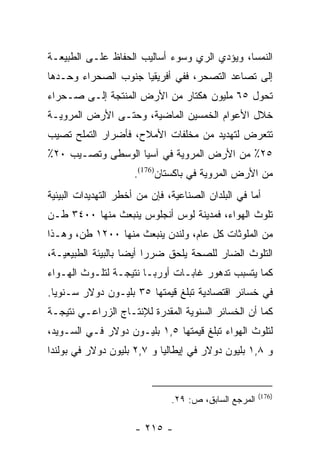 ‫ﺍﻟﻨﻤﺴﺎ، ﻭﻴﺅﺩﻱ ﺍﻟﺭﻱ ﻭﺴﻭﺀ ﺃﺴﺎﻟﻴﺏ ﺍﻟﺤﻔﺎﻅ ﻋﻠـﻰ ﺍﻟﻁﺒﻴﻌـﺔ‬
‫ﺇﻟﻰ ﺘﺼﺎﻋﺩ ﺍﻟﺘﺼﺤﺭ، ﻓﻔﻲ ﺃﻓﺭﻴﻘﻴﺎ ﺠﻨﻭﺏ ﺍﻟﺼﺤﺭﺍﺀ ﻭﺤـﺩﻫﺎ‬
‫ﺘﺤﻭل ٥٦ ﻤﻠﻴﻭﻥ ﻫﻜﺘﺎﺭ ﻤﻥ ﺍﻷﺭﺽ ﺍﻟﻤﻨﺘﺠﺔ ﺇﻟـﻰ ﺼـﺤﺭﺍﺀ‬
‫ﺨﻼل ﺍﻷﻋﻭﺍﻡ ﺍﻟﺨﻤﺴﻴﻥ ﺍﻟﻤﺎﻀﻴﺔ، ﻭﺤﺘـﻰ ﺍﻷﺭﺽ ﺍﻟﻤﺭﻭﻴـﺔ‬
‫ﺘﺘﻌﺭﺽ ﻟﺘﻬﺩﻴﺩ ﻤﻥ ﻤﺨﻠﻔﺎﺕ ﺍﻷﻤﻼﺡ، ﻓﺄﻀﺭﺍﺭ ﺍﻟﺘﻤﻠﺢ ﺘﺼﻴﺏ‬
‫٥٢٪ ﻤﻥ ﺍﻷﺭﺽ ﺍﻟﻤﺭﻭﻴﺔ ﻓﻲ ﺁﺴﻴﺎ ﺍﻟﻭﺴﻁﻰ ﻭﺘﺼـﻴﺏ ٠٢٪‬
                     ‫ﻤﻥ ﺍﻷﺭﺽ ﺍﻟﻤﺭﻭﻴﺔ ﻓﻲ ﺒﺎﻜﺴﺘﺎﻥ)671(.‬
‫ﺃﻤﺎ ﻓﻲ ﺍﻟﺒﻠﺩﺍﻥ ﺍﻟﺼﻨﺎﻋﻴﺔ، ﻓﺈﻥ ﻤﻥ ﺃﺨﻁﺭ ﺍﻟﺘﻬﺩﻴﺩﺍﺕ ﺍﻟﺒﻴﺌﻴﺔ‬
                                                    ‫‪‬‬
‫ﺘﻠﻭﺙ ﺍﻟﻬﻭﺍﺀ، ﻓﻤﺩﻴﻨﺔ ﻟﻭﺱ ﺃﻨﺠﻠﻭﺱ ﻴﻨﺒﻌﺙ ﻤﻨﻬﺎ ٠٠٤٣ ﻁـﻥ‬
‫ﻤﻥ ﺍﻟﻤﻠﻭﺜﺎﺕ ﻜل ﻋﺎﻡ، ﻭﻟﻨﺩﻥ ﻴﻨﺒﻌﺙ ﻤﻨﻬﺎ ٠٠٢١ ﻁﻥ، ﻭﻫـﺫﺍ‬
‫ﺍﻟﺘﻠﻭﺙ ﺍﻟﻀﺎﺭ ﻟﻠﺼﺤﺔ ﻴﻠﺤﻕ ﻀﺭﺭﺍ ﺃﻴﻀﺎ ﺒﺎﻟﺒﻴﺌﺔ ﺍﻟﻁﺒﻴﻌﻴـﺔ،‬
                    ‫‪‬‬    ‫‪‬‬
‫ﻜﻤﺎ ﻴﺘﺴﺒﺏ ﺘﺩﻫﻭﺭ ﻏﺎﺒـﺎﺕ ﺃﻭﺭﺒـﺎ ﻨﺘﻴﺠـﺔ ﻟﺘﻠـﻭﺙ ﺍﻟﻬـﻭﺍﺀ‬
‫ﻓﻲ ﺨﺴﺎﺌﺭ ﺍﻗﺘﺼﺎﺩﻴﺔ ﺘﺒﻠﻎ ﻗﻴﻤﺘﻬﺎ ٥٣ ﺒﻠﻴـﻭﻥ ﺩﻭﻻﺭ ﺴـﻨﻭﻴﺎ.‬
  ‫‪‬‬
‫ﻜﻤﺎ ﺃﻥ ﺍﻟﺨﺴﺎﺌﺭ ﺍﻟﺴﻨﻭﻴﺔ ﺍﻟﻤﻘﺩﺭﺓ ﻟﻺﻨﺘـﺎﺝ ﺍﻟﺯﺭﺍﻋـﻲ ﻨﺘﻴﺠـﺔ‬
‫ﻟﺘﻠﻭﺙ ﺍﻟﻬﻭﺍﺀ ﺘﺒﻠﻎ ﻗﻴﻤﺘﻬﺎ ٥,١ ﺒﻠﻴـﻭﻥ ﺩﻭﻻﺭ ﻓـﻲ ﺍﻟﺴـﻭﻴﺩ،‬
‫ﻭ ٨,١ ﺒﻠﻴﻭﻥ ﺩﻭﻻﺭ ﻓﻲ ﺇﻴﻁﺎﻟﻴﺎ ﻭ ٧,٢ ﺒﻠﻴﻭﻥ ﺩﻭﻻﺭ ﻓﻲ ﺒﻭﻟﻨﺩﺍ‬


                                                       ‫)671(‬
                               ‫ﺍﻟﻤﺭﺠﻊ ﺍﻟﺴﺎﺒﻕ، ﺹ: ٩٢.‬

                      ‫- ٥١٢ -‬
 