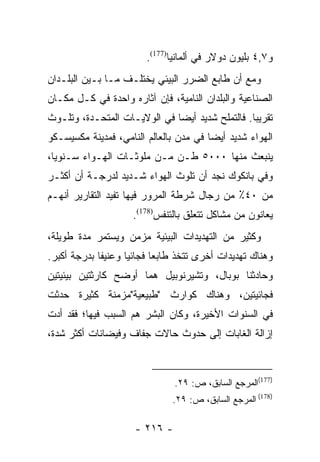 ‫ﻭ٧,٤ ﺒﻠﻴﻭﻥ ﺩﻭﻻﺭ ﻓﻲ ﺃﻟﻤﺎﻨﻴﺎ)771(.‬
‫ﻭﻤﻊ ﺃﻥ ﻁﺎﺒﻊ ﺍﻟﻀﺭﺭ ﺍﻟﺒﻴﺌﻲ ﻴﺨﺘﻠـﻑ ﻤـﺎ ﺒـﻴﻥ ﺍﻟﺒﻠـﺩﺍﻥ‬
‫ﺍﻟﺼﻨﺎﻋﻴﺔ ﻭﺍﻟﺒﻠﺩﺍﻥ ﺍﻟﻨﺎﻤﻴﺔ، ﻓﺈﻥ ﺁﺜﺎﺭﻩ ﻭﺍﺤﺩﺓ ﻓﻲ ﻜـل ﻤﻜـﺎﻥ‬
‫ﺘﻘﺭﻴﺒﺎ. ﻓﺎﻟﺘﻤﻠﺢ ﺸﺩﻴﺩ ﺃﻴﻀﺎ ﻓﻲ ﺍﻟﻭﻻﻴـﺎﺕ ﺍﻟﻤﺘﺤـﺩﺓ، ﻭﺘﻠـﻭﺙ‬
                              ‫‪‬‬                  ‫‪‬‬
‫ﺍﻟﻬﻭﺍﺀ ﺸﺩﻴﺩ ﺃﻴﻀﺎ ﻓﻲ ﻤﺩﻥ ﺒﺎﻟﻌﺎﻟﻡ ﺍﻟﻨﺎﻤﻲ، ﻓﻤﺩﻴﻨﺔ ﻤﻜﺴﻴﺴـﻜﻭ‬
                                        ‫‪‬‬
‫ﻴﻨﺒﻌﺙ ﻤﻨﻬﺎ ٠٠٠٥ ﻁـﻥ ﻤـﻥ ﻤﻠﻭﺜـﺎﺕ ﺍﻟﻬـﻭﺍﺀ ﺴـﻨﻭﻴﺎ،‬
  ‫‪‬‬
‫ﻭﻓﻲ ﺒﺎﻨﻜﻭﻙ ﻨﺠﺩ ﺃﻥ ﺘﻠﻭﺙ ﺍﻟﻬﻭﺍﺀ ﺸـﺩﻴﺩ ﻟﺩﺭﺠـﺔ ﺃﻥ ﺃﻜﺜـﺭ‬
‫ﻤﻥ ٠٤٪ ﻤﻥ ﺭﺠﺎل ﺸﺭﻁﺔ ﺍﻟﻤﺭﻭﺭ ﻓﻴﻬﺎ ﺘﻔﻴﺩ ﺍﻟﺘﻘﺎﺭﻴﺭ ﺃﻨﻬـﻡ‬
                    ‫ﻴﻌﺎﻨﻭﻥ ﻤﻥ ﻤﺸﺎﻜل ﺘﺘﻌﻠﻕ ﺒﺎﻟﺘﻨﻔﺱ)871(.‬
‫ﻭﻜﺜﻴﺭ ﻤﻥ ﺍﻟﺘﻬﺩﻴﺩﺍﺕ ﺍﻟﺒﻴﺌﻴﺔ ﻤﺯﻤﻥ ﻭﻴﺴﺘﻤﺭ ﻤﺩﺓ ﻁﻭﻴﻠﺔ،‬
‫ﻭﻫﻨﺎﻙ ﺘﻬﺩﻴﺩﺍﺕ ﺃﺨﺭﻯ ﺘﺘﺨﺫ ﻁﺎﺒﻌﺎ ﻓﺠﺎﺌﻴﺎ ﻭﻋﻨﻴﻔﺎ ﺒﺩﺭﺠﺔ ﺃﻜﺒﺭ.‬
             ‫ﹰ‬      ‫‪‬‬      ‫‪‬‬
‫ﻭﺤﺎﺩﺜﻨﺎ ﺒﻭﺒﺎل، ﻭﺘﺸﻴﺭﻨﻭﺒﻴل ﻫﻤﺎ ﺃﻭﻀﺢ ﻜﺎﺭﺜﺘﻴﻥ ﺒﻴﺌﻴﺘﻴﻥ‬
‫ﻓﺠﺎﺌﻴﺘﻴﻥ، ﻭﻫﻨﺎﻙ ﻜﻭﺍﺭﺙ "ﻁﺒﻴﻌﻴﺔ"ﻤﺯﻤﻨﺔ ﻜﺜﻴﺭﺓ ﺤﺩﺜﺕ‬
‫ﻓﻲ ﺍﻟﺴﻨﻭﺍﺕ ﺍﻷﺨﻴﺭﺓ، ﻭﻜﺎﻥ ﺍﻟﺒﺸﺭ ﻫﻡ ﺍﻟﺴﺒﺏ ﻓﻴﻬﺎ؛ ﻓﻘﺩ ﺃﺩﺕ‬
‫ﺇﺯﺍﻟﺔ ﺍﻟﻐﺎﺒﺎﺕ ﺇﻟﻰ ﺤﺩﻭﺙ ﺤﺎﻻﺕ ﺠﻔﺎﻑ ﻭﻓﻴﻀﺎﻨﺎﺕ ﺃﻜﺜﺭ ﺸﺩﺓ،‬



                               ‫)771(ﺍﻟﻤﺭﺠﻊ ﺍﻟﺴﺎﺒﻕ، ﺹ: ٩٢.‬
                              ‫)871( ﺍﻟﻤﺭﺠﻊ ﺍﻟﺴﺎﺒﻕ، ﺹ: ٩٢.‬

                     ‫- ٦١٢ -‬
 