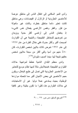 ‫ﻭﺃﺩﻯ ﺍﻟﻨﻤﻭ ﺍﻟﺴﻜﺎﻨﻲ ﺇﻟﻰ ﺍﻨﺘﻘﺎل ﺍﻟﻨﺎﺱ ﺇﻟﻰ ﻤﻨﺎﻁﻕ ﻋﺭﻀﺔ‬
‫ﻟﻸﻋﺎﺼﻴﺭ ﺍﻟﺤﻠﺯﻭﻨﻴﺔ ﺃﻭ ﺍﻟﺯﻻﺯل ﺃﻭ ﺍﻟﻔﻴﻀﺎﻨﺎﺕ، ﻭﻫﻲ ﻤﻨﺎﻁﻕ‬
‫ﻜﺎﻨﺕ ﺘﻌﺘﺒﺭ ﺩﺍﺌﻤﺎ ﻤﻨﺎﻁﻕ ﺨﻁﺭﺓ، ﻭﻜﺎﻨﺕ ﻏﻴﺭ ﻤﺄﻫﻭﻟﺔ‬
                              ‫‪‬‬
‫ﻤﻥ ﻗﺒل. ﻭﺍﻟﻔﻘﺭ ﻭﻨﻘﺹ ﺍﻷﺭﺍﻀﻲ ﻴﻔﻌﻼﻥ ﻨﻔﺱ ﺍﻟﺸﻲﺀ؛‬
‫ﺇﺫ ﻴﺩﻓﻌﺎﻥ ﺍﻟﻨﺎﺱ ﺇﻟﻰ ﺃﺭﺍﻀﻲ ﺃﻜﺜﺭ ﺤﺩﻴﺔ ﻭﻴﺯﻴﺩﺍﻥ‬
‫ﻤﻥ ﺘﻌﺭﻀﻬﻡ ﻟﻠﻤﺨﺎﻁﺭ ﺍﻟﻁﺒﻴﻌﻴﺔ، ﻭﺍﻟﻨﺘﻴﺠﺔ ﻫﻲ ﺃﻥ ﺍﻟﻜﻭﺍﺭﺙ‬
‫ﺃﺼﺒﺤﺕ ﺃﻜﺒﺭ ﻭﺃﻜﺜﺭ ﺤﺩﻭﺜﺎ، ﻓﻔﻲ ﺨﻼل ﺍﻟﻔﺘﺭﺓ ﻤﻥ ﻋﺎﻡ ٧٦٩١‬
                             ‫ﹰ‬
‫ﺇﻟﻰ ﻋﺎﻡ ١٩٩١ ﺘﻌﺭﺽ ﺜﻼﺙ ﺒﻼﻴﻴﻥ ﺸﺨﺹ ﻟﻠﻜﻭﺍﺭﺙ، ﻜﺎﻥ‬
‫٠٨٪ ﻤﻨﻬﻡ ﻤﻥ ﺁﺴﻴﺎ ﻭﻟﻘﻲ ﺃﻜﺜﺭ ﻤﻥ ﺴﺒﻌﺔ ﻤﻼﻴﻴﻥ ﺸﺨﺹ‬
                ‫ﺤﺘﻔﻬﻡ ﻨﺘﻴﺠﺔ ﻟﻬﺎ، ﺒﻴﻨﻤﺎ ﺃﺼﻴﺏ ﻤﻠﻴﻭﻨﺎﻥ)971(.‬
‫ﻭﻟﺩﻯ ﻤﻌﻅﻡ ﺍﻟﺒﻠﺩﺍﻥ ﺍﻟﻨﺎﻤﻴﺔ ﺨﻁﻁ ﻟﻤﻭﺍﺠﻬﺔ ﺤﺎﻻﺕ‬
‫ﺍﻟﻁﻭﺍﺭﺉ ﺍﻟﻁﺒﻴﻌﻴﺔ، ﻓﺒﻨﺠﻼﺩﻴﺵ ﻤﺜﻼ ﻟﺩﻴﻬﺎ ﻨﻅﺎﻡ ﻤﻭﺴﻊ ﻟﻠﺘﺤﺫﻴﺭ‬
                        ‫ﹰ‬
‫ﻤﻥ ﺍﻷﻋﺎﺼﻴﺭ ﺍﻟﺤﻠﺯﻭﻨﻴﺔ ﺍﻟﺘﻲ ﺘﺼل ﺇﻟﻰ ﺨﻠﻴﺞ ﺍﻟﺒﻨﻐﺎل، ﻭﻴﻜﻭﻥ‬
‫ﺤﺠﻡ ﺍﻷﻋﺎﺼﻴﺭ ﻓﻲ ﺒﻌﺽ ﺍﻷﺤﻴﺎﻥ ﺃﻜﺒﺭ ﻤﻤﺎ ﺘﺘﺤﻤﻠﻪ ﻤﻭﺍﺭﺩﻫﺎ‬
‫ﺍﻟﻭﻁﻨﻴﺔ، ﺒﺤﻴﺙ ﻴﺴﺘﺩﻋﻲ ﻋﻤﻼ ﺩﻭﻟﻴﺎ. ﻏﻴﺭ ﺃﻥ ﺍﻻﺴﺘﺠﺎﺒﺎﺕ‬
                   ‫‪‬‬    ‫ﹰ‬
‫ﻓﻲ ﺤﺎﻻﺕ ﺍﻟﻁﻭﺍﺭﺉ ﻫﺫﻩ ﻜﺜﻴﺭﺍ ﻤﺎ ﺘﻜﻭﻥ ﺒﻁﻴﺌﺔ ﻭﻏﻴﺭ ﻜﺎﻓﻴﺔ‬
                          ‫‪‬‬



                      ‫)971( ﺍﻟﻤﺭﺠﻊ ﺍﻟﺴﺎﺒﻕ، ﺹ ﺹ: ٩٢ - ٠٣‬

                     ‫- ٧١٢ -‬
 