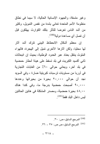 ‫ﻭﻏﻴﺭ ﻤﺘﺴﻘﺔ، ﻭﺍﻟﺠﻬﻭﺩ ﺍﻹﻨﺴﺎﻨﻴﺔ ﺍﻟﺤﺎﻟﻴﺔ، ﻻ ﺴﻴﻤﺎ ﻓﻲ ﻨﻁﺎﻕ‬
‫ﻤﻨﻅﻭﻤﺔ ﺍﻷﻤﻡ ﺍﻟﻤﺘﺤﺩﺓ ﺘﻌﺎﻨﻲ ﺒﺸﺩﺓ ﻤﻥ ﻨﻘﺹ ﺍﻟﺘﻤﻭﻴل، ﻭﻜﺜﻴﺭ‬
‫ﻤﻥ ﺃﺸﺩ ﺍﻟﻨﺎﺱ ﺘﻌﺭﻀﺎ ﻟﻠﺘﺄﺜﺭ ﺒﺘﻠﻙ ﺍﻟﻜﻭﺍﺭﺙ ﻴﻬﻠﻜﻭﻥ ﻗﺒل‬
                                ‫‪‬‬
                          ‫ﺃﻥ ﺘﺼل ﺃﻱ ﻤﺴﺎﻋﺩﺓ ﺩﻭﻟﻴﺔ)081(.‬
‫ﺇﻥ ﻤﻌﻅﻡ ﺃﺸﻜﺎل ﺍﻻﻨﺤﻁﺎﻁ ﺍﻟﺒﻴﺌﻲ ﺘﺘﺭﻙ ﺃﺸﺩ ﺁﺜﺎﺭ‬
‫ﻟﻬﺎ ﻤﺤﻠﻴﺎ، ﻭﻟﻜﻥ ﺁﺜﺎﺭﻫﺎ ﺍﻷﺨﺭﻯ ﺘﻤﻴل ﺇﻟﻰ ﺍﻟﻬﺠﺭﺓ، ﻓﺎﻟﻬﻭﺍﺀ‬
                                             ‫‪‬‬
‫ﺍﻟﻤﻠﻭﺙ ﻴﻨﺘﻘل ﺒﻌﻨﺎﺩ ﻋﺒﺭ ﺍﻟﺤﺩﻭﺩ ﺍﻟﻭﻁﻨﻴﺔ، ﺒﺤﻴﺙ ﺇﻥ ﺍﻨﺒﻌﺎﺜﺎﺕ‬
‫ﺜﺎﻨﻲ ﺃﻜﺴﻴﺩ ﺍﻟﻜﺒﺭﻴﺕ ﻓﻲ ﺒﻠﺩ ﺘﺴﻘﻁ ﻋﻠﻰ ﻫﻴﺌﺔ ﺃﻤﻁﺎﺭ ﺤﻤﻀﻴﺔ‬
‫ﻓﻲ ﺒﻠﺩ ﺁﺨﺭ، ﻭﻴﻌﺎﻨﻲ ﺤﻭﺍﻟﻲ ٠٦٪ ﻤﻥ ﺍﻟﻐﺎﺒﺎﺕ ﺍﻟﺘﺠﺎﺭﻴﺔ‬
‫ﻓﻲ ﺃﻭﺭﺒﺎ ﻤﻥ ﻤﺴﺘﻭﻴﺎﺕ ﺘﺭﺴﺒﺎﺕ ﻜﺒﺭﻴﺘﻴﺔ ﻀﺎﺭﺓ ، ﻭﻓﻲ ﺍﻟﺴﻭﻴﺩ‬
‫ﻨﺠﺩ ﺃﻥ ﺤﻭﺍﻟﻲ ٠٠٠,٠٢ ﺒﺤﻴﺭﺓ ﻤﻥ ﺒﺤﻴﺭﺍﺘﻬﺎ ﻭﻋﺩﺩﻫﺎ‬
‫٠٠٠,٠٩ ﺃﺼﺒﺤﺕ ﺤﻤﻀﻴﺔ ﺒﺩﺭﺠﺔ ﻤﺎ، ﻭﻓﻲ ﻜﻨﺩﺍ ﻫﻨﺎﻙ‬
‫٠٠,٨٤ ﺒﺤﻴﺭﺓ ﺤﻤﻀﻴﺔ، ﻭﻤﺼﺩﺭ ﺍﻟﻤﺸﻜﻠﺔ ﻓﻲ ﻫﺎﺘﻴﻥ ﺍﻟﺤﺎﻟﺘﻴﻥ‬
                                ‫ﻟﻴﺱ ﺩﺍﺨل ﺍﻟﺒﻠﺩ ﻓﻘﻁ)181(.‬




                                                      ‫)081(‬
                              ‫ﺍﻟﻤﺭﺠﻊ ﺍﻟﺴﺎﺒﻕ، ﺹ: ٠٣.‬
                                                      ‫)181(‬
                    ‫ﺍﻟﻤﺭﺠﻊ ﺍﻟﺴﺎﺒﻕ، ﺹ ﺹ: ٥٣ - ٦٣.‬

                     ‫- ٨١٢ -‬
 