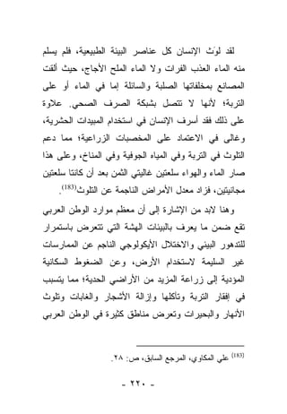 ‫ﻟﻘﺩ ﻟﻭﺙ ﺍﻹﻨﺴﺎﻥ ﻜل ﻋﻨﺎﺼﺭ ﺍﻟﺒﻴﺌﺔ ﺍﻟﻁﺒﻴﻌﻴﺔ، ﻓﻠﻡ ﻴﺴﻠﻡ‬
                                           ‫َ‬
                                           ‫‪‬‬
‫ﻤﻨﻪ ﺍﻟﻤﺎﺀ ﺍﻟﻌﺫﺏ ﺍﻟ ﹸﺭﺍﺕ ﻭﻻ ﺍﻟﻤﺎﺀ ﺍﻟﻤﻠﺢ ﺍﻷﺠﺎﺝ، ﺤﻴﺙ ﺃﻟﻘﺕ‬
                                  ‫ﻔ‬
‫ﺍﻟﻤﺼﺎﻨﻊ ﺒﻤﺨﻠﻔﺎﺘﻬﺎ ﺍﻟﺼﻠﺒﺔ ﻭﺍﻟﺴﺎﺌﻠﺔ ﺇﻤﺎ ﻓﻲ ﺍﻟﻤﺎﺀ ﺃﻭ ﻋﻠﻰ‬
                 ‫‪‬‬
‫ﺍﻟﺘﺭﺒﺔ؛ ﻷﻨﻬﺎ ﻻ ﺘﺘﺼل ﺒﺸﺒﻜﺔ ﺍﻟﺼﺭﻑ ﺍﻟﺼﺤﻲ. ﻋﻼﻭﺓ‬
‫ﻋﻠﻰ ﺫﻟﻙ ﻓﻘﺩ ﺃﺴﺭﻑ ﺍﻹﻨﺴﺎﻥ ﻓﻲ ﺍﺴﺘﺨﺩﺍﻡ ﺍﻟﻤﺒﻴﺩﺍﺕ ﺍﻟﺤﺸﺭﻴﺔ،‬
‫ﻭﻏﺎﻟﻰ ﻓﻲ ﺍﻻﻋﺘﻤﺎﺩ ﻋﻠﻰ ﺍﻟﻤﺨﺼﺒﺎﺕ ﺍﻟﺯﺭﺍﻋﻴﺔ؛ ﻤﻤﺎ ﺩﻋﻡ‬
‫ﺍﻟﺘﻠﻭﺙ ﻓﻲ ﺍﻟﺘﺭﺒﺔ ﻭﻓﻲ ﺍﻟﻤﻴﺎﻩ ﺍﻟﺠﻭﻓﻴﺔ ﻭﻓﻲ ﺍﻟﻤﻨﺎﺥ، ﻭﻋﻠﻰ ﻫﺫﺍ‬
‫ﺼﺎﺭ ﺍﻟﻤﺎﺀ ﻭﺍﻟﻬﻭﺍﺀ ﺴﻠﻌﺘﻴﻥ ﻏﺎﻟﻴﺘﻲ ﺍﻟﺜﻤﻥ ﺒﻌﺩ ﺃﻥ ﻜﺎﻨﺘﺎ ﺴﻠﻌﺘﻴﻥ‬
    ‫ﻤﺠﺎﻨﻴﺘﻴﻥ، ﻓﺯﺍﺩ ﻤﻌﺩل ﺍﻷﻤﺭﺍﺽ ﺍﻟﻨﺎﺠﻤﺔ ﻋﻥ ﺍﻟﺘﻠﻭﺙ)381(.‬
‫ﻭﻫﻨﺎ ﻻﺒﺩ ﻤﻥ ﺍﻹﺸﺎﺭﺓ ﺇﻟﻰ ﺃﻥ ﻤﻌﻅﻡ ﻤﻭﺍﺭﺩ ﺍﻟﻭﻁﻥ ﺍﻟﻌﺭﺒﻲ‬
‫ﺘﻘﻊ ﻀﻤﻥ ﻤﺎ ﻴﻌﺭﻑ ﺒﺎﻟﺒﻴﺌﺎﺕ ﺍﻟﻬﺸﺔ ﺍﻟﺘﻲ ﺘﺘﻌﺭﺽ ﺒﺎﺴﺘﻤﺭﺍﺭ‬
‫ﻟﻠﺘﺩﻫﻭﺭ ﺍﻟﺒﻴﺌﻲ ﻭﺍﻻﺨﺘﻼل ﺍﻷﻴﻜﻭﻟﻭﺠﻲ ﺍﻟﻨﺎﺠﻡ ﻋﻥ ﺍﻟﻤﻤﺎﺭﺴﺎﺕ‬
‫ﻏﻴﺭ ﺍﻟﺴﻠﻴﻤﺔ ﻻﺴﺘﺨﺩﺍﻡ ﺍﻷﺭﺽ، ﻭﻋﻥ ﺍﻟﻀﻐﻭﻁ ﺍﻟﺴﻜﺎﻨﻴﺔ‬
‫ﺍﻟﻤﺅﺩﻴﺔ ﺇﻟﻰ ﺯﺭﺍﻋﺔ ﺍﻟﻤﺯﻴﺩ ﻤﻥ ﺍﻷﺭﺍﻀﻲ ﺍﻟﺤﺩﻴﺔ؛ ﻤﻤﺎ ﻴﺘﺴﺒﺏ‬
‫ﻓﻲ ﺇﻓﻘﺎﺭ ﺍﻟﺘﺭﺒﺔ ﻭﺘﺂﻜﻠﻬﺎ ﻭﺇﺯﺍﻟﺔ ﺍﻷﺸﺠﺎﺭ ﻭﺍﻟﻐﺎﺒﺎﺕ ﻭﺘﻠﻭﺙ‬
‫ﺍﻷﻨﻬﺎﺭ ﻭﺍﻟﺒﺤﻴﺭﺍﺕ ﻭﺘﻌﺭﺽ ﻤﻨﺎﻁﻕ ﻜﺜﻴﺭﺓ ﻓﻲ ﺍﻟﻭﻁﻥ ﺍﻟﻌﺭﺒﻲ‬


                                                        ‫)381(‬
                   ‫ﻋﻠﻲ ﺍﻟﻤﻜﺎﻭﻱ، ﺍﻟﻤﺭﺠﻊ ﺍﻟﺴﺎﺒﻕ، ﺹ: ٨٢.‬

                      ‫- ٠٢٢ -‬
 