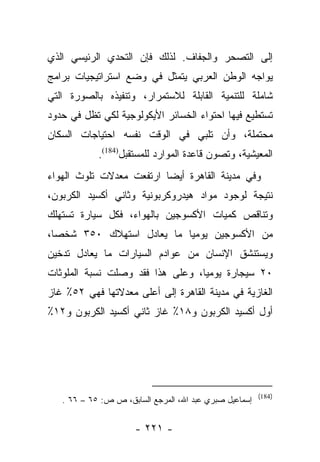 ‫ﺇﻟﻰ ﺍﻟﺘﺼﺤﺭ ﻭﺍﻟﺠﻔﺎﻑ. ﻟﺫﻟﻙ ﻓﺈﻥ ﺍﻟﺘﺤﺩﻱ ﺍﻟﺭﺌﻴﺴﻲ ﺍﻟﺫﻱ‬
‫ﻴﻭﺍﺠﻪ ﺍﻟﻭﻁﻥ ﺍﻟﻌﺭﺒﻲ ﻴﺘﻤﺜل ﻓﻲ ﻭﻀﻊ ﺍﺴﺘﺭﺍﺘﻴﺠﻴﺎﺕ ﺒﺭﺍﻤﺞ‬
‫ﺸﺎﻤﻠﺔ ﻟﻠﺘﻨﻤﻴﺔ ﺍﻟﻘﺎﺒﻠﺔ ﻟﻼﺴﺘﻤﺭﺍﺭ، ﻭﺘﻨﻔﻴﺫﻩ ﺒﺎﻟﺼﻭﺭﺓ ﺍﻟﺘﻲ‬
‫ﺘﺴﺘﻁﻴﻊ ﻓﻴﻬﺎ ﺍﺤﺘﻭﺍﺀ ﺍﻟﺨﺴﺎﺌﺭ ﺍﻷﻴﻜﻭﻟﻭﺠﻴﺔ ﻟﻜﻲ ﺘﻅل ﻓﻲ ﺤﺩﻭﺩ‬
‫ﻤﺤﺘﻤﻠﺔ، ﻭﺃﻥ ﺘﻠﺒﻲ ﻓﻲ ﺍﻟﻭﻗﺕ ﻨﻔﺴﻪ ﺍﺤﺘﻴﺎﺠﺎﺕ ﺍﻟﺴﻜﺎﻥ‬
            ‫ﺍﻟﻤﻌﻴﺸﻴﺔ، ﻭﺘﺼﻭﻥ ﻗﺎﻋﺩﺓ ﺍﻟﻤﻭﺍﺭﺩ ﻟﻠﻤﺴﺘﻘﺒل)481(.‬
‫ﻭﻓﻲ ﻤﺩﻴﻨﺔ ﺍﻟﻘﺎﻫﺭﺓ ﺃﻴﻀﺎ ﺍﺭﺘﻔﻌﺕ ﻤﻌﺩﻻﺕ ﺘﻠﻭﺙ ﺍﻟﻬﻭﺍﺀ‬
                          ‫‪‬‬
‫ﻨﺘﻴﺠﺔ ﻟﻭﺠﻭﺩ ﻤﻭﺍﺩ ﻫﻴﺩﺭﻭﻜﺭﺒﻭﻨﻴﺔ ﻭﺜﺎﻨﻲ ﺃﻜﺴﻴﺩ ﺍﻟﻜﺭﺒﻭﻥ،‬
‫ﻭﺘﻨﺎﻗﺹ ﻜﻤﻴﺎﺕ ﺍﻷﻜﺴﻭﺠﻴﻥ ﺒﺎﻟﻬﻭﺍﺀ، ﻓﻜل ﺴﻴﺎﺭﺓ ﺘﺴﺘﻬﻠﻙ‬
‫ﻤﻥ ﺍﻷﻜﺴﻭﺠﻴﻥ ﻴﻭﻤﻴﺎ ﻤﺎ ﻴﻌﺎﺩل ﺍﺴﺘﻬﻼﻙ ٠٥٣ ﺸﺨﺼﺎ،‬
  ‫‪‬‬                        ‫‪‬‬
‫ﻭﻴﺴﺘﻨﺸﻕ ﺍﻹﻨﺴﺎﻥ ﻤﻥ ﻋﻭﺍﺩﻡ ﺍﻟﺴﻴﺎﺭﺍﺕ ﻤﺎ ﻴﻌﺎﺩل ﺘﺩﺨﻴﻥ‬
‫٠٢ ﺴﻴﺠﺎﺭﺓ ﻴﻭﻤﻴﺎ، ﻭﻋﻠﻰ ﻫﺫﺍ ﻓﻘﺩ ﻭﺼﻠﺕ ﻨﺴﺒﺔ ﺍﻟﻤﻠﻭﺜﺎﺕ‬
                                  ‫‪‬‬
‫ﺍﻟﻐﺎﺯﻴﺔ ﻓﻲ ﻤﺩﻴﻨﺔ ﺍﻟﻘﺎﻫﺭﺓ ﺇﻟﻰ ﺃﻋﻠﻰ ﻤﻌﺩﻻﺘﻬﺎ ﻓﻬﻲ ٢٥٪ ﻏﺎﺯ‬
‫ﺃﻭل ﺃﻜﺴﻴﺩ ﺍﻟﻜﺭﺒﻭﻥ ﻭ٨١٪ ﻏﺎﺯ ﺜﺎﻨﻲ ﺃﻜﺴﻴﺩ ﺍﻟﻜﺭﺒﻭﻥ ﻭ٢١٪‬




                                                        ‫)481(‬
   ‫ﺇﺴﻤﺎﻋﻴل ﺼﺒﺭﻱ ﻋﺒﺩ ﺍﷲ، ﺍﻟﻤﺭﺠﻊ ﺍﻟﺴﺎﺒﻕ، ﺹ ﺹ: ٥٦ – ٦٦ .‬


                      ‫- ١٢٢ -‬
 