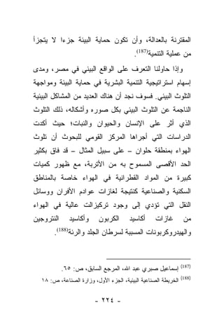 ‫ﺍﻟﻤﻘﺘﺭﻨﺔ ﺒﺎﻟﻌﺩﺍﻟﺔ، ﻭﺃﻥ ﺘﻜﻭﻥ ﺤﻤﺎﻴﺔ ﺍﻟﺒﻴﺌﺔ ﺠﺯﺀﺍ ﻻ ﻴﺘﺠﺯﺃ‬
         ‫‪‬‬
                                         ‫ﻤﻥ ﻋﻤﻠﻴﺔ ﺍﻟﺘﻨﻤﻴﺔ)781(.‬
‫ﻭﺇﺫﺍ ﺤﺎﻭﻟﻨﺎ ﺍﻟﺘﻌﺭﻑ ﻋﻠﻰ ﺍﻟﻭﺍﻗﻊ ﺍﻟﺒﻴﺌﻲ ﻓﻲ ﻤﺼﺭ، ﻭﻤﺩﻯ‬
‫ﺇﺴﻬﺎﻡ ﺍﺴﺘﺭﺍﺘﻴﺠﻴﺔ ﺍﻟﺘﻨﻤﻴﺔ ﺍﻟﺒﺸﺭﻴﺔ ﻓﻲ ﺤﻤﺎﻴﺔ ﺍﻟﺒﻴﺌﺔ ﻭﻤﻭﺍﺠﻬﺔ‬
‫ﺍﻟﺘﻠﻭﺙ ﺍﻟﺒﻴﺌﻲ. ﻓﺴﻭﻑ ﻨﺠﺩ ﺃﻥ ﻫﻨﺎﻙ ﺍﻟﻌﺩﻴﺩ ﻤﻥ ﺍﻟﻤﺸﺎﻜل ﺍﻟﺒﻴﺌﻴﺔ‬
‫ﺍﻟﻨﺎﺠﻤﺔ ﻋﻥ ﺍﻟﺘﻠﻭﺙ ﺍﻟﺒﻴﺌﻲ ﺒﻜل ﺼﻭﺭﻩ ﻭﺃﺸﻜﺎﻟﻪ، ﺫﻟﻙ ﺍﻟﺘﻠﻭﺙ‬
‫ﺍﻟﺫﻱ ﺃﺜﺭ ﻋﻠﻰ ﺍﻹﻨﺴﺎﻥ ﻭﺍﻟﺤﻴﻭﺍﻥ ﻭﺍﻟﻨﺒﺎﺕ؛ ﺤﻴﺙ ﺃﻜﺩﺕ‬
‫ﺍﻟﺩﺭﺍﺴﺎﺕ ﺍﻟﺘﻲ ﺃﺠﺭﺍﻫﺎ ﺍﻟﻤﺭﻜﺯ ﺍﻟﻘﻭﻤﻲ ﻟﻠﺒﺤﻭﺙ ﺃﻥ ﺘﻠﻭﺙ‬
‫ﺍﻟﻬﻭﺍﺀ ﺒﻤﻨﻁﻘﺔ ﺤﻠﻭﺍﻥ – ﻋﻠﻰ ﺴﺒﻴل ﺍﻟﻤﺜﺎل – ﻗﺩ ﻓﺎﻕ ﺒﻜﺜﻴﺭ‬
‫ﺍﻟﺤﺩ ﺍﻷﻗﺼﻰ ﺍﻟﻤﺴﻤﻭﺡ ﺒﻪ ﻤﻥ ﺍﻷﺘﺭﺒﺔ، ﻤﻊ ﻅﻬﻭﺭ ﻜﻤﻴﺎﺕ‬
‫ﻜﺒﻴﺭﺓ ﻤﻥ ﺍﻟﻤﻭﺍﺩ ﺍﻟﻘﻁﺭﺍﻨﻴﺔ ﻓﻲ ﺍﻟﻬﻭﺍﺀ ﺨﺎﺼﺔ ﺒﺎﻟﻤﻨﺎﻁﻕ‬
‫ﺍﻟﺴﻜﻨﻴﺔ ﻭﺍﻟﺼﻨﺎﻋﻴﺔ ﻜﻨﺘﻴﺠﺔ ﻟﻐﺎﺯﺍﺕ ﻋﻭﺍﺩﻡ ﺍﻷﻓﺭﺍﻥ ﻭﻭﺴﺎﺌل‬
‫ﺍﻟﻨﻘل ﺍﻟﺘﻲ ﺘﺅﺩﻱ ﺇﻟﻰ ﻭﺠﻭﺩ ﺘﺭﻜﻴﺯﺍﻟﺕ ﻋﺎﻟﻴﺔ ﻓﻲ ﺍﻟﻬﻭﺍﺀ‬
‫ﺍﻟﻨﺘﺭﻭﺠﻴﻥ‬     ‫ﻭﺃﻜﺎﺴﻴﺩ‬     ‫ﺍﻟﻜﺭﺒﻭﻥ‬      ‫ﺃﻜﺎﺴﻴﺩ‬     ‫ﻏﺎﺯﺍﺕ‬         ‫ﻤﻥ‬
       ‫ﻭﺍﻟﻬﻴﺩﺭﻭﻜﺭﺒﻭﻨﺎﺕ ﺍﻟﻤﺴﺒﺒﺔ ﻟﺴﺭﻁﺎﻥ ﺍﻟﺠﻠﺩ ﻭﺍﻟﺭﺌﺔ)881(.‬


                                                               ‫)781(‬
            ‫ﺇﺴﻤﺎﻋﻴل ﺼﺒﺭﻱ ﻋﺒﺩ ﺍﷲ، ﺍﻟﻤﺭﺠﻊ ﺍﻟﺴﺎﺒﻕ، ﺹ: ٥٦.‬
                                                               ‫)881(‬
  ‫ﺍﻟﺨﺭﻴﻁﺔ ﺍﻟﺼﻨﺎﻋﻴﺔ ﺍﻟﺒﻴﺌﻴﺔ، ﺍﻟﺠﺯﺀ ﺍﻷﻭل، ﻭﺯﺍﺭﺓ ﺍﻟﺼﻨﺎﻋﺔ، ﺹ: ٨١‬


                        ‫- ٤٢٢ -‬
 