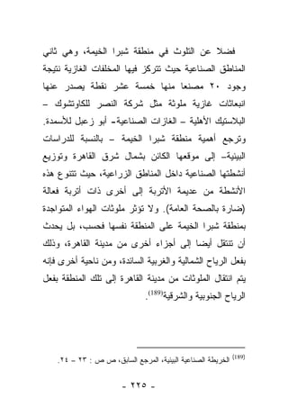 ‫ﻓﻀﻼ ﻋﻥ ﺍﻟﺘﻠﻭﺙ ﻓﻲ ﻤﻨﻁﻘﺔ ﺸﺒﺭﺍ ﺍﻟﺨﻴﻤﺔ، ﻭﻫﻲ ﺜﺎﻨﻲ‬
                                         ‫ﹰ‬
‫ﺍﻟﻤﻨﺎﻁﻕ ﺍﻟﺼﻨﺎﻋﻴﺔ ﺤﻴﺙ ﺘﺘﺭﻜﺯ ﻓﻴﻬﺎ ﺍﻟﻤﺨﻠﻔﺎﺕ ﺍﻟﻐﺎﺯﻴﺔ ﻨﺘﻴﺠﺔ‬
‫ﻭﺠﻭﺩ ٠٢ ﻤﺼﻨﻌﺎ ﻤﻨﻬﺎ ﺨﻤﺴﺔ ﻋﺸﺭ ﻨﻘﻁﺔ ﻴﺼﺩﺭ ﻋﻨﻬﺎ‬
                              ‫‪‬‬
‫ﺍﻨﺒﻌﺎﺜﺎﺕ ﻏﺎﺯﻴﺔ ﻤﻠﻭﺜﺔ ﻤﺜل ﺸﺭﻜﺔ ﺍﻟﻨﺼﺭ ﻟﻠﻜﺎﻭﺘﺸﻭﻙ –‬
‫ﺍﻟﺒﻼﺴﺘﻴﻙ ﺍﻷﻫﻠﻴﺔ – ﺍﻟﻐﺎﺯﺍﺕ ﺍﻟﺼﻨﺎﻋﻴﺔ- ﺃﺒﻭ ﺯﻋﺒل ﻟﻸﺴﻤﺩﺓ.‬
‫ﻭﺘﺭﺠﻊ ﺃﻫﻤﻴﺔ ﻤﻨﻁﻘﺔ ﺸﺒﺭﺍ ﺍﻟﺨﻴﻤﺔ – ﺒﺎﻟﻨﺴﺒﺔ ﻟﻠﺩﺭﺍﺴﺎﺕ‬
‫ﺍﻟﺒﻴﺌﻴﺔ– ﺇﻟﻰ ﻤﻭﻗﻌﻬﺎ ﺍﻟﻜﺎﺌﻥ ﺒﺸﻤﺎل ﺸﺭﻕ ﺍﻟﻘﺎﻫﺭﺓ ﻭﺘﻭﺯﻴﻊ‬
‫ﺃﻨﺸﻁﺘﻬﺎ ﺍﻟﺼﻨﺎﻋﻴﺔ ﺩﺍﺨل ﺍﻟﻤﻨﺎﻁﻕ ﺍﻟﺯﺭﺍﻋﻴﺔ، ﺤﻴﺙ ﺘﺘﻨﻭﻉ ﻫﺫﻩ‬
‫ﺍﻷﻨﺸﻁﺔ ﻤﻥ ﻋﺩﻴﻤﺔ ﺍﻷﺘﺭﺒﺔ ﺇﻟﻰ ﺃﺨﺭﻯ ﺫﺍﺕ ﺃﺘﺭﺒﺔ ﻓﻌﺎﻟﺔ‬
‫)ﻀﺎﺭﺓ ﺒﺎﻟﺼﺤﺔ ﺍﻟﻌﺎﻤﺔ(. ﻭﻻ ﺘﺅﺜﺭ ﻤﻠﻭﺜﺎﺕ ﺍﻟﻬﻭﺍﺀ ﺍﻟﻤﺘﻭﺍﺠﺩﺓ‬
‫ﺒﻤﻨﻁﻘﺔ ﺸﺒﺭﺍ ﺍﻟﺨﻴﻤﺔ ﻋﻠﻰ ﺍﻟﻤﻨﻁﻘﺔ ﻨﻔﺴﻬﺎ ﻓﺤﺴﺏ، ﺒل ﻴﺤﺩﺙ‬
‫ﺃﻥ ﺘﻨﺘﻘل ﺃﻴﻀﺎ ﺇﻟﻰ ﺃﺠﺯﺍﺀ ﺃﺨﺭﻯ ﻤﻥ ﻤﺩﻴﻨﺔ ﺍﻟﻘﺎﻫﺭﺓ، ﻭﺫﻟﻙ‬
                                       ‫‪‬‬
‫ﺒﻔﻌل ﺍﻟﺭﻴﺎﺡ ﺍﻟﺸﻤﺎﻟﻴﺔ ﻭﺍﻟﻐﺭﺒﻴﺔ ﺍﻟﺴﺎﺌﺩﺓ، ﻭﻤﻥ ﻨﺎﺤﻴﺔ ﺃﺨﺭﻯ ﻓﺈﻨﻪ‬
‫ﻴﺘﻡ ﺍﻨﺘﻘﺎل ﺍﻟﻤﻠﻭﺜﺎﺕ ﻤﻥ ﻤﺩﻴﻨﺔ ﺍﻟﻘﺎﻫﺭﺓ ﺇﻟﻰ ﺘﻠﻙ ﺍﻟﻤﻨﻁﻘﺔ ﺒﻔﻌل‬
                               ‫ﺍﻟﺭﻴﺎﺡ ﺍﻟﺠﻨﻭﺒﻴﺔ ﻭﺍﻟﺸﺭﻗﻴﺔ)981(.‬




                                                              ‫)981(‬
    ‫ﺍﻟﺨﺭﻴﻁﺔ ﺍﻟﺼﻨﺎﻋﻴﺔ ﺍﻟﺒﻴﺌﻴﺔ، ﺍﻟﻤﺭﺠﻊ ﺍﻟﺴﺎﺒﻕ، ﺹ ﺹ : ٣٢ – ٤٢.‬


                        ‫- ٥٢٢ -‬
 