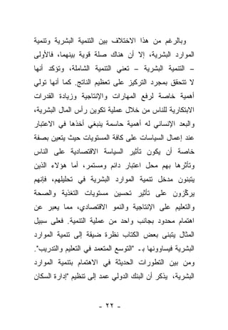 ‫ﻭﺒﺎﻟﺭﻏﻡ ﻤﻥ ﻫﺫﺍ ﺍﻻﺨﺘﻼﻑ ﺒﻴﻥ ﺍﻟﺘﻨﻤﻴﺔ ﺍﻟﺒﺸﺭﻴﺔ ﻭﺘﻨﻤﻴﺔ‬
‫ﺍﻟﻤﻭﺍﺭﺩ ﺍﻟﺒﺸﺭﻴﺔ، ﺇﻻ ﺃﻥ ﻫﻨﺎﻙ ﺼﻠﺔ ﻗﻭﻴﺔ ﺒﻴﻨﻬﻤﺎ، ﻓﺎﻷﻭﻟﻰ‬
‫– ﺍﻟﺘﻨﻤﻴﺔ ﺍﻟﺒﺸﺭﻴﺔ – ﺘﻌﻨﻲ ﺍﻟﺘﻨﻤﻴﺔ ﺍﻟﺸﺎﻤﻠﺔ، ﻭﺘﺅﻜﺩ ﺃﻨﻬﺎ‬
‫ﻻ ﺘﺘﺤﻘﻕ ﺒﻤﺠﺭﺩ ﺍﻟﺘﺭﻜﻴﺯ ﻋﻠﻰ ﺘﻌﻅﻴﻡ ﺍﻟﻨﺎﺘﺞ. ﻜﻤﺎ ﺃﻨﻬﺎ ﺘﻭﻟﻲ‬
‫ﺃﻫﻤﻴﺔ ﺨﺎﺼﺔ ﻟﺭﻓﻊ ﺍﻟﻤﻬﺎﺭﺍﺕ ﻭﺍﻹﻨﺘﺎﺠﻴﺔ ﻭﺯﻴﺎﺩﺓ ﺍﻟﻘﺩﺭﺍﺕ‬
‫ﺍﻻﺒﺘﻜﺎﺭﻴﺔ ﻟﻠﻨﺎﺱ ﻤﻥ ﺨﻼل ﻋﻤﻠﻴﺔ ﺘﻜﻭﻴﻥ ﺭﺃﺱ ﺍﻟﻤﺎل ﺍﻟﺒﺸﺭﻴﺔ،‬
‫ﻭﺍﻟﺒﻌﺩ ﺍﻹﻨﺴﺎﻨﻲ ﻟﻪ ﺃﻫﻤﻴﺔ ﺤﺎﺴﻤﺔ ﻴﻨﺒﻐﻲ ﺃﺨﺫﻫﺎ ﻓﻲ ﺍﻻﻋﺘﺒﺎﺭ‬
‫ﻋﻨﺩ ﺇﻋﻤﺎل ﺍﻟﺴﻴﺎﺴﺎﺕ ﻋﻠﻰ ﻜﺎﻓﺔ ﺍﻟﻤﺴﺘﻭﻴﺎﺕ ﺤﻴﺙ ﻴﺘﻌﻴﻥ ﺒﺼﻔﺔ‬
‫ﺨﺎﺼﺔ ﺃﻥ ﻴﻜﻭﻥ ﺘﺄﺜﻴﺭ ﺍﻟﺴﻴﺎﺴﺔ ﺍﻻﻗﺘﺼﺎﺩﻴﺔ ﻋﻠﻰ ﺍﻟﻨﺎﺱ‬
‫ﻭﺘﺄﺜﺭﻫﺎ ﺒﻬﻡ ﻤﺤل ﺍﻋﺘﺒﺎﺭ ﺩﺍﺌﻡ ﻭﻤﺴﺘﻤﺭ، ﺃﻤﺎ ﻫﺅﻻﺀ ﺍﻟﺫﻴﻥ‬
            ‫‪‬‬
‫ﻴﺘﺒﻨﻭﻥ ﻤﺩﺨل ﺘﻨﻤﻴﺔ ﺍﻟﻤﻭﺍﺭﺩ ﺍﻟﺒﺸﺭﻴﺔ ﻓﻲ ﺘﺤﻠﻴﻠﻬﻡ، ﻓﺈﻨﻬﻡ‬
‫ﻴﺭﻜﺯﻭﻥ ﻋﻠﻰ ﺘﺄﺜﻴﺭ ﺘﺤﺴﻴﻥ ﻤﺴﺘﻭﻴﺎﺕ ﺍﻟﺘﻐﺫﻴﺔ ﻭﺍﻟﺼﺤﺔ‬
                                          ‫ﱢ‬
‫ﻭﺍﻟﺘﻌﻠﻴﻡ ﻋﻠﻰ ﺍﻹﻨﺘﺎﺠﻴﺔ ﻭﺍﻟﻨﻤﻭ ﺍﻻﻗﺘﺼﺎﺩﻱ، ﻤﻤﺎ ﻴﻌﺒﺭ ﻋﻥ‬
‫ﺍﻫﺘﻤﺎﻡ ﻤﺤﺩﻭﺩ ﺒﺠﺎﻨﺏ ﻭﺍﺤﺩ ﻤﻥ ﻋﻤﻠﻴﺔ ﺍﻟﺘﻨﻤﻴﺔ. ﻓﻌﻠﻰ ﺴﺒﻴل‬
‫ﺍﻟﻤﺜﺎل ﻴﺘﺒﻨﻰ ﺒﻌﺽ ﺍﻟﻜﺘﺎﺏ ﻨﻅﺭﺓ ﻀﻴﻘﺔ ﺇﻟﻰ ﺘﻨﻤﻴﺔ ﺍﻟﻤﻭﺍﺭﺩ‬
‫ﺍﻟﺒﺸﺭﻴﺔ ﻓﻴﺴﺎﻭﻭﻨﻬﺎ ﺒـ "ﺍﻟﺘﻭﺴﻊ ﺍﻟﻤﺘﻌﻤﺩ ﻓﻲ ﺍﻟﺘﻌﻠﻴﻡ ﻭﺍﻟﺘﺩﺭﻴﺏ".‬
                               ‫‪‬‬
‫ﻭﻤﻥ ﺒﻴﻥ ﺍﻟﺘﻁﻭﺭﺍﺕ ﺍﻟﺤﺩﻴﺜﺔ ﻓﻲ ﺍﻻﻫﺘﻤﺎﻡ ﺒﺘﻨﻤﻴﺔ ﺍﻟﻤﻭﺍﺭﺩ‬
‫ﺍﻟﺒﺸﺭﻴﺔ، ﻴﺫﻜﺭ ﺃﻥ ﺍﻟﺒﻨﻙ ﺍﻟﺩﻭﻟﻲ ﻋﻤﺩ ﺇﻟﻰ ﺘﻨﻅﻴﻡ "ﺇﺩﺍﺭﺓ ﺍﻟﺴﻜﺎﻥ‬


                       ‫- ٢٢ -‬
 