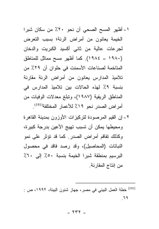 ‫١- ﺃﻅﻬﺭ ﺍﻟﻤﺴﺢ ﺍﻟﺼﺤﻲ ﺃﻥ ﻨﺤﻭ ٠٢٪ ﻤﻥ ﺴﻜﺎﻥ ﺸﺒﺭﺍ‬
‫ﺍﻟﺨﻴﻤﺔ ﻴﻌﺎﻨﻭﻥ ﻤﻥ ﺃﻤﺭﺍﺽ ﺍﻟﺭﺌﺔ؛ ﺒﺴﺒﺏ ﺍﻟﺘﻌﺭﺽ‬
‫ﻟﺠﺭﻋﺎﺕ ﻋﺎﻟﻴﺔ ﻤﻥ ﺜﺎﻨﻲ ﺃﻜﺴﻴﺩ ﺍﻟﻜﺒﺭﻴﺕ ﻭﺍﻟﺩﺨﺎﻥ‬
‫)٠٨٩١ – ٤٨٩١(. ﻜﻤﺎ ﺃﻅﻬﺭ ﻤﺴﺢ ﻤﻤﺎﺜل ﻟﻠﻤﻨﺎﻁﻕ‬
‫ﺍﻟﻤﺘﺎﺨﻤﺔ ﻟﺼﻨﺎﻋﺎﺕ ﺍﻷﺴﻤﻨﺕ ﻓﻲ ﺤﻠﻭﺍﻥ ﺃﻥ ٩٢٪ ﻤﻥ‬
‫ﺘﻼﻤﻴﺫ ﺍﻟﻤﺩﺍﺭﺱ ﻴﻌﺎﻨﻭﻥ ﻤﻥ ﺃﻤﺭﺍﺽ ﺍﻟﺭﺌﺔ ﻤﻘﺎﺭﻨﺔ‬
‫ﺒﻨﺴﺒﺔ ٩٪ ﻟﻬﺫﻩ ﺍﻟﺤﺎﻻﺕ ﺒﻴﻥ ﺘﻼﻤﻴﺫ ﺍﻟﻤﺩﺍﺭﺱ ﻓﻲ‬
‫ﺍﻟﻤﻨﺎﻁﻕ ﺍﻟﺭﻴﻔﻴﺔ )٧٨٩١(، ﻭﺘﺒﻠﻎ ﻤﻌﺩﻻﺕ ﺍﻟﻭﻓﻴﺎﺕ ﻤﻥ‬
    ‫ﺃﻤﺭﺍﺽ ﺍﻟﺼﺩﺭ ﻨﺤﻭ ٩١٪ ﻟﻸﻋﻤﺎﺭ ﺍﻟﻤﺨﺘﻠﻔﺔ)191(.‬
‫٢- ﺇﻥ ﺍﻟﻘﻴﻡ ﺍﻟﻤﺭﺼﻭﺩﺓ ﻟﺘﺭﻜﻴﺯﺍﺕ ﺍﻷﻭﺯﻭﻥ ﺒﻤﺩﻴﻨﺔ ﺍﻟﻘﺎﻫﺭﺓ‬
‫ﻭﻤﺤﻴﻁﻬﺎ ﻴﻤﻜﻥ ﺃﻥ ﺘﺴﺒﺏ ﺘﻬﻴﺞ ﺍﻷﻋﻴﻥ ﺒﺩﺭﺠﺔ ﻜﺒﻴﺭﺓ،‬
‫ﻭﻜﺫﻟﻙ ﺘﻔﺎﻗﻡ ﺃﻤﺭﺍﺽ ﺍﻟﺼﺩﺭ. ﻜﻤﺎ ﻗﺩ ﺘﺅﺜﺭ ﻋﻠﻰ ﻨﻤﻭ‬
‫ﺍﻟﻨﺒﺎﺘﺎﺕ )ﺍﻟﻤﺤﺎﺼﻴل(، ﻭﻗﺩ ﺭﺼﺩ ﻓﺎﻗﺩ ﻓﻲ ﻤﺤﺼﻭل‬
‫ﺍﻟﺒﺭﺴﻴﻡ ﺒﻤﻨﻁﻘﺔ ﺸﺒﺭﺍ ﺍﻟﺨﻴﻤﺔ ﺒﻨﺴﺒﺔ ٠٥٪ ﺇﻟﻰ ٠٦٪‬
                                 ‫ﻤﻥ ﺇﻨﺘﺎﺝ ﺍﻟﻤﻘﺎﺭﻨﺔ.‬


                                                       ‫)191(‬
‫ﺨﻁﺔ ﺍﻟﻌﻤل ﺍﻟﺒﻴﺌﻲ ﻓﻲ ﻤﺼﺭ، ﺠﻬﺎﺯ ﺸﺌﻭﻥ ﺍﻟﺒﻴﺌﺔ، ٢٩٩١، ﺹ :‬
                                                  ‫٩٦.‬

                     ‫- ٢٣٢ -‬
 