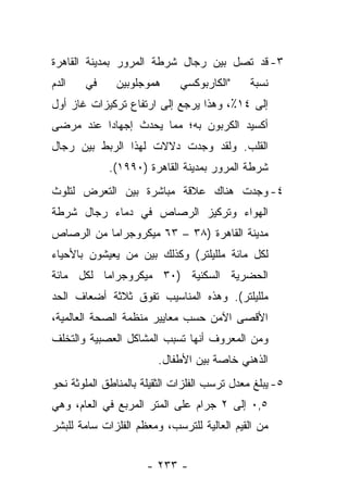 ‫٣- ﻗﺩ ﺘﺼل ﺒﻴﻥ ﺭﺠﺎل ﺸﺭﻁﺔ ﺍﻟﻤﺭﻭﺭ ﺒﻤﺩﻴﻨﺔ ﺍﻟﻘﺎﻫﺭﺓ‬
‫ﺍﻟﺩﻡ‬   ‫ﻓﻲ‬      ‫ﻫﻤﻭﺠﻠﻭﺒﻴﻥ‬     ‫"ﺍﻟﻜﺎﺭﺒﻭﻜﺴﻲ‬      ‫ﻨﺴﺒﺔ‬
‫ﺇﻟﻰ ٤١٪، ﻭﻫﺫﺍ ﻴﺭﺠﻊ ﺇﻟﻰ ﺍﺭﺘﻔﺎﻉ ﺘﺭﻜﻴﺯﺍﺕ ﻏﺎﺯ ﺃﻭل‬
‫ﺃﻜﺴﻴﺩ ﺍﻟﻜﺭﺒﻭﻥ ﺒﻪ؛ ﻤﻤﺎ ﻴﺤﺩﺙ ﺇﺠﻬﺎﺩﺍ ﻋﻨﺩ ﻤﺭﻀﻰ‬
          ‫‪‬‬
‫ﺍﻟﻘﻠﺏ. ﻭﻟﻘﺩ ﻭﺠﺩﺕ ﺩﻻﻻﺕ ﻟﻬﺫﺍ ﺍﻟﺭﺒﻁ ﺒﻴﻥ ﺭﺠﺎل‬
             ‫ﺸﺭﻁﺔ ﺍﻟﻤﺭﻭﺭ ﺒﻤﺩﻴﻨﺔ ﺍﻟﻘﺎﻫﺭﺓ )٠٩٩١(.‬
‫٤- ﻭﺠﺩﺕ ﻫﻨﺎﻙ ﻋﻼﻗﺔ ﻤﺒﺎﺸﺭﺓ ﺒﻴﻥ ﺍﻟﺘﻌﺭﺽ ﻟﺘﻠﻭﺙ‬
‫ﺍﻟﻬﻭﺍﺀ ﻭﺘﺭﻜﻴﺯ ﺍﻟﺭﺼﺎﺹ ﻓﻲ ﺩﻤﺎﺀ ﺭﺠﺎل ﺸﺭﻁﺔ‬
‫ﻤﺩﻴﻨﺔ ﺍﻟﻘﺎﻫﺭﺓ )٨٣ – ٣٦ ﻤﻴﻜﺭﻭﺠﺭﺍﻤﺎ ﻤﻥ ﺍﻟﺭﺼﺎﺹ‬
           ‫‪‬‬
‫ﻟﻜل ﻤﺎﺌﺔ ﻤﻠﻠﻴﻠﺘﺭ( ﻭﻜﺫﻟﻙ ﺒﻴﻥ ﻤﻥ ﻴﻌﻴﺸﻭﻥ ﺒﺎﻷﺤﻴﺎﺀ‬
‫ﺍﻟﺤﻀﺭﻴﺔ ﺍﻟﺴﻜﻨﻴﺔ )٠٣ ﻤﻴﻜﺭﻭﺠﺭﺍﻤﺎ ﻟﻜل ﻤﺎﺌﺔ‬
          ‫‪‬‬
‫ﻤﻠﻠﻴﻠﺘﺭ(. ﻭﻫﺫﻩ ﺍﻟﻤﻨﺎﺴﻴﺏ ﺘﻔﻭﻕ ﺜﻼﺜﺔ ﺃﻀﻌﺎﻑ ﺍﻟﺤﺩ‬
‫ﺍﻷﻗﺼﻰ ﺍﻵﻤﻥ ﺤﺴﺏ ﻤﻌﺎﻴﻴﺭ ﻤﻨﻅﻤﺔ ﺍﻟﺼﺤﺔ ﺍﻟﻌﺎﻟﻤﻴﺔ،‬
‫ﻭﻤﻥ ﺍﻟﻤﻌﺭﻭﻑ ﺃﻨﻬﺎ ﺘﺴﺒﺏ ﺍﻟﻤﺸﺎﻜل ﺍﻟﻌﺼﺒﻴﺔ ﻭﺍﻟﺘﺨﻠﻑ‬
                        ‫ﺍﻟﺫﻫﻨﻲ ﺨﺎﺼﺔ ﺒﻴﻥ ﺍﻷﻁﻔﺎل.‬
‫٥- ﻴﺒﻠﻎ ﻤﻌﺩل ﺘﺭﺴﺏ ﺍﻟﻔﻠﺯﺍﺕ ﺍﻟﺜﻘﻴﻠﺔ ﺒﺎﻟﻤﻨﺎﻁﻕ ﺍﻟﻤﻠﻭﺜﺔ ﻨﺤﻭ‬
‫٥,٠ ﺇﻟﻰ ٢ ﺠﺭﺍﻡ ﻋﻠﻰ ﺍﻟﻤﺘﺭ ﺍﻟﻤﺭﺒﻊ ﻓﻲ ﺍﻟﻌﺎﻡ، ﻭﻫﻲ‬
‫ﻤﻥ ﺍﻟﻘﻴﻡ ﺍﻟﻌﺎﻟﻴﺔ ﻟﻠﺘﺭﺴﺏ، ﻭﻤﻌﻅﻡ ﺍﻟﻔﻠﺯﺍﺕ ﺴﺎﻤﺔ ﻟﻠﺒﺸﺭ‬


                      ‫- ٣٣٢ -‬
 