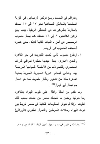 ‫ﻭﺘﺘﺭﺍﻜﻡ ﻓﻲ ﺍﻟﺠﺴﺩ، ﻭﻴﺒﻠﻎ ﺘﺭﻜﻴﺯ ﺍﻟﺭﺼﺎﺹ ﻓﻲ ﺍﻟﺘﺭﺒﺔ‬
‫ﺍﻟﺴﻁﺤﻴﺔ ﺒﺎﻟﻤﻨﺎﻁﻕ ﺍﻟﺼﻨﺎﻋﻴﺔ ﻨﺤﻭ ٣١ ﺇﻟﻰ ٦٣ ﻀﻌﻔﺎ‬
 ‫ﹰ‬
‫ﺒﺎﻟﻤﻘﺎﺭﻨﺔ ﺒﺎﻟﺘﺭﻜﻴﺯﺍﺕ ﻓﻲ ﺍﻟﻤﻨﺎﻁﻕ ﺍﻟﺭﻴﻔﻴﺔ، ﺒﻴﻨﻤﺎ ﻴﺒﻠﻎ‬
‫ﺘﺭﻜﻴﺯ ﺍﻟﻜﺎﺩﻤﻴﻭﻡ ٨ ﺇﻟﻰ ٢٧ ﻀﻌﻔﺎ، ﻜﻤﺎ ﻴﺼل ﻤﻨﺴﻭﺏ‬
                ‫ﹰ‬
‫ﺍﻟﺭﺼﺎﺹ ﻓﻲ ﺃﺠﺯﺍﺀ ﺍﻟﻨﺒﺎﺕ ﺍﻟﻘﺎﺒﻠﺔ ﻟﻸﻜل ﺤﺘﻰ ﻋﺸﺭﺓ‬
                        ‫ﺃﻀﻌﺎﻑ ﺍﻟﻤﻨﺴﻭﺏ ﻓﻲ ﺍﻟﺭﻴﻑ.‬
‫٦- ﺍﺭﺘﻔﺎﻉ ﻤﻨﺴﻭﺏ ﺜﺎﻨﻲ ﺃﻜﺴﻴﺩ ﺍﻟﻜﺒﺭﻴﺕ ﻓﻲ ﺠﻭ ﺍﻟﻘﺎﻫﺭﺓ‬
‫ﻭﺍﻟﻤﺩﻥ ﺍﻷﺨﺭﻯ، ﻴﻤﺜل ﺘﻬﺩﻴﺩﺍ ﺨﻁﻴﺭﺍ ﻟﻤﻭﺍﻗﻊ ﺍﻟﺘﺭﺍﺙ‬
               ‫‪‬‬     ‫‪‬‬
‫ﺍﻟﺤﻀﺎﺭﻱ ﻭﻟﻠﺩﺨﻭﻻﺕ ﻤﻥ ﺍﻷﻨﺸﻁﺔ ﺍﻟﺴﻴﺎﺤﻴﺔ ﺍﻟﻤﺭﺘﺒﻁﺔ‬
‫ﺒﻬﺎ، ﻭﺘﻌﺎﻨﻲ ﺍﻟﻤﻌﺎﻟﻡ ﺍﻷﺜﺭﻴﺔ ﺍﻟﺤﺠﺭﻴﺔ ﺍﻟﺠﻴﺭﻴﺔ ﺒﻤﺩﻴﻨﺔ‬
‫ﺍﻟﻘﺎﻫﺭﺓ ﻤﺜﻼ ﻤﻥ ﺘﺩﻫﻭﺭ ﻭﺘﺂﻜل ﻤﻠﺤﻭﻅ ﻜﻤﺎ ﻫﻭ ﺍﻟﺤﺎل‬
                                  ‫ﹰ‬
                             ‫ﻤﻊ ﺘﻤﺜﺎل ﺃﺒﻭ ﺍﻟﻬﻭل)291(.‬
‫ﻭﻤﺎ ﺘﻘﺩﻡ ﻤﻥ ﺃﻤﺜﻠﺔ ﻭﺃﺩﻟﺔ، ﻋﻠﻰ ﺘﻠﻭﺙ ﺍﻟﻬﻭﺍﺀ ﺒﺎﻟﻘﺎﻫﺭﺓ‬
‫ﻭﻤﺎ ﺤﻭﻟﻬﺎ ﻴﻭﻀﺢ ﻤﺎ ﺘﺘﺤﻤﻠﻪ ﻤﺼﺭ ﻤﻥ ﻨﻔﻘﺎﺕ ﺒﺴﺒﺏ ﺫﻟﻙ‬
‫ﺍﻟﺘﻠﻭﺙ. ﻭﺇﺫﺍ ﻟﻡ ﺘﺘﻭﻓﺭ ﺍﻟﻤﻌﻠﻭﻤﺎﺕ ﺍﻟﻜﺎﻓﻴﺔ ﻓﻲ ﻤﺼﺭ ﻟﻠﺭﺒﻁ ﺒﻴﻥ‬
‫ﺘﻠﻭﺙ ﺍﻟﻬﻭﺍﺀ ﻭﺤﺎﻻﺕ ﺍﻟﺴﺭﻁﺎﻥ ﻭﺍﻟﺘﺤﻭل ﺍﻟﻁﻔﺭﻱ )ﺍﻟﻭﺭﺍﺜﻲ(‬


                                                            ‫)291(‬
 ‫ﺨﻁﺔ ﺍﻟﻌﻤل ﺍﻟﺒﻴﺌﻲ ﻓﻲ ﻤﺼﺭ، ﺠﻬﺎﺯ ﺸﺌﻭﻥ ﺍﻟﺒﻴﺌﺔ، ٢٩٩١، ﺹ : ٠٧.‬


                       ‫- ٤٣٢ -‬
 