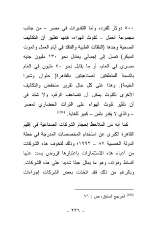 ‫٠٠٥ ﺩﻭﻻﺭ ﻟﻠﻔﺭﺩ، ﻭﺃﻤﺎ ﺍﻟﺘﻘﺩﻴﺭﺍﺕ ﻓﻲ ﻤﺼﺭ – ﻤﻥ ﺠﺎﻨﺏ‬
                            ‫‪‬‬
‫ﻤﺠﻤﻭﻋﺔ ﺍﻟﻌﻤل – ﻟﺘﻠﻭﺙ ﺍﻟﻬﻭﺍﺀ، ﻓﺈﻨﻬﺎ ﺘﻅﻬﺭ ﺃﻥ ﺍﻟﺘﻜﺎﻟﻴﻑ‬
‫ﺍﻟﺼﺤﻴﺔ ﻭﺤﺩﻫﺎ )ﺍﻟﻨﻔﻘﺎﺕ ﺍﻟﻁﺒﻴﺔ ﻭﺍﻟﻔﺎﻗﺩ ﻓﻲ ﺃﻴﺎﻡ ﺍﻟﻌﻤل ﻭﺍﻟﻤﻭﺕ‬
‫ﺍﻟﻤﺒﻜﺭ( ﺘﺼل ﺇﻟﻰ ﺇﺠﻤﺎﻟﻲ ﻴﻌﺎﺩل ﻨﺤﻭ ٠٣١ ﻤﻠﻴﻭﻥ ﺠﻨﻴﻪ‬
‫ﻤﺼﺭﻱ ﻓﻲ ﺍﻟﻌﺎﻡ، ﺃﻭ ﻤﺎ ﻴﻘﺎﺒل ﻨﺤﻭ ٠٤ ﻤﻠﻴﻭﻥ ﻓﻲ ﺍﻟﻌﺎﻡ‬
‫ﺒﺎﻟﻨﺴﺒﺔ ﻟﻠﻤﻨﻁﻘﺘﻴﻥ ﺍﻟﺼﻨﺎﻋﻴﺘﻴﻥ ﺒﺎﻟﻘﺎﻫﺭﺓ) ﺤﻠﻭﺍﻥ ﻭﺸﺒﺭﺍ‬
‫ﺍﻟﺨﻴﻤﺔ(. ﻭﻫﺫﺍ ﻋﻠﻰ ﻜل ﺤﺎل ﺘﻘﺭﻴﺭ ﻤﻨﺨﻔﺽ ﻭﺍﻟﺘﻜﺎﻟﻴﻑ‬
‫ﺍﻷﺨﺭﻯ ﻟﻠﺘﻠﻭﺙ ﻴﻤﻜﻥ ﺃﻥ ﺘﻀﺎﻋﻑ ﺍﻟﺭﻗﻡ، ﻭﻻ ﺸﻙ ﻓﻲ‬
‫ﺃﻥ ﺘﺄﺜﻴﺭ ﺘﻠﻭﺙ ﺍﻟﻬﻭﺍﺀ ﻋﻠﻰ ﺍﻟﺘﺭﺍﺙ ﺍﻟﺤﻀﺎﺭﻱ ﻟﻤﺼﺭ‬
                 ‫)491(‬
                         ‫– ﻭﺍﻟﺫﻱ ﻻ ﻴﻘﺩﺭ ﺒﺜﻤﻥ – ﻜﺒﻴﺭ ﻟﻠﻐﺎﻴﺔ.‬
‫ﻜﻤﺎ ﺃﻨﻪ ﻤﻥ ﺍﻟﻤﻼﺤﻅ ﺇﺤﺠﺎﻡ ﺍﻟﺸﺭﻜﺎﺕ ﺍﻟﺼﻨﺎﻋﻴﺔ ﻓﻲ ﺇﻗﻠﻴﻡ‬
‫ﺍﻟﻘﺎﻫﺭﺓ ﺍﻟﻜﺒﺭﻯ ﻋﻥ ﺍﺴﺘﺨﺩﺍﻡ ﺍﻟﻤﺨﺼﺼﺎﺕ ﺍﻟﻤﺩﺭﺠﺔ ﻓﻲ ﺨﻁﺔ‬
‫ﺍﻟﺩﻭﻟﺔ ﺍﻟﺨﻤﺴﻴﺔ ٧٨ – ٢٩٩١؛ ﻭﺫﻟﻙ ﻟﺘﺨﻭﻑ ﻫﺫﻩ ﺍﻟﺸﺭﻜﺎﺕ‬
‫ﻤﻥ ﺃﻋﺒﺎﺀ ﻫﺫﻩ ﺍﻻﺴﺘﺜﻤﺎﺭﺍﺕ ﺒﺎﻋﺘﺒﺎﺭﻫﺎ ﻗﺭﻭﺽ ﻴﺴﺩﺩ ﻋﻨﻬﺎ‬
‫ﺃﻗﺴﺎﻁ ﻭﻓﻭﺍﺌﺩ، ﻭﻫﻭ ﻤﺎ ﻴﻤﺜل ﻋﺒ ًﺎ ﺸﺩﻴﺩﺍ ﻋﻠﻰ ﻫﺫﻩ ﺍﻟﺸﺭﻜﺎﺕ.‬
                  ‫‪‬‬     ‫ﺌ‬
‫ﻭﺒﺎﻟﺭﻏﻡ ﻤﻥ ﺫﻟﻙ ﻓﻘﺩ ﺍﺘﺨﺫﺕ ﺒﻌﺽ ﺍﻟﺸﺭﻜﺎﺕ ﺇﺠﺭﺍﺀﺍﺕ‬


                                                          ‫)491(‬
                                 ‫ﺍﻟﻤﺭﺠﻊ ﺍﻟﺴﺎﺒﻕ، ﺹ : ١٧.‬

                         ‫- ٦٣٢ -‬
 