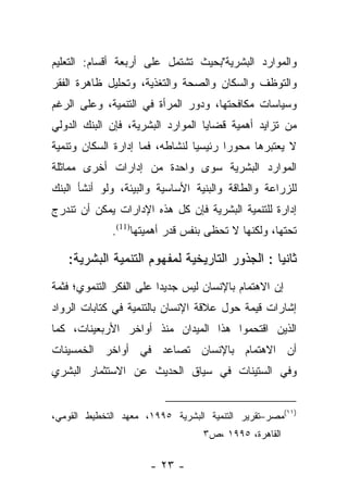 ‫ﻭﺍﻟﻤﻭﺍﺭﺩ ﺍﻟﺒﺸﺭﻴﺔ"ﺒﺤﻴﺙ ﺘﺸﺘﻤل ﻋﻠﻰ ﺃﺭﺒﻌﺔ ﺃﻗﺴﺎﻡ: ﺍﻟﺘﻌﻠﻴﻡ‬
‫ﻭﺍﻟﺘﻭﻅﻑ ﻭﺍﻟﺴﻜﺎﻥ ﻭﺍﻟﺼﺤﺔ ﻭﺍﻟﺘﻐﺫﻴﺔ، ﻭﺘﺤﻠﻴل ﻅﺎﻫﺭﺓ ﺍﻟﻔﻘﺭ‬
‫ﻭﺴﻴﺎﺴﺎﺕ ﻤﻜﺎﻓﺤﺘﻬﺎ، ﻭﺩﻭﺭ ﺍﻟﻤﺭﺃﺓ ﻓﻲ ﺍﻟﺘﻨﻤﻴﺔ، ﻭﻋﻠﻰ ﺍﻟﺭﻏﻡ‬
‫ﻤﻥ ﺘﺯﺍﻴﺩ ﺃﻫﻤﻴﺔ ﻗﻀﺎﻴﺎ ﺍﻟﻤﻭﺍﺭﺩ ﺍﻟﺒﺸﺭﻴﺔ، ﻓﺈﻥ ﺍﻟﺒﻨﻙ ﺍﻟﺩﻭﻟﻲ‬
‫ﻻ ﻴﻌﺘﺒﺭﻫﺎ ﻤﺤﻭﺭﺍ ﺭﺌﻴﺴﻴﺎ ﻟﻨﺸﺎﻁﻪ، ﻓﻤﺎ ﺇﺩﺍﺭﺓ ﺍﻟﺴﻜﺎﻥ ﻭﺘﻨﻤﻴﺔ‬
                                 ‫‪‬‬      ‫‪‬‬
‫ﺍﻟﻤﻭﺍﺭﺩ ﺍﻟﺒﺸﺭﻴﺔ ﺴﻭﻯ ﻭﺍﺤﺩﺓ ﻤﻥ ﺇﺩﺍﺭﺍﺕ ﺃﺨﺭﻯ ﻤﻤﺎﺜﻠﺔ‬
‫ﻟﻠﺯﺭﺍﻋﺔ ﻭﺍﻟﻁﺎﻗﺔ ﻭﺍﻟﺒﻨﻴﺔ ﺍﻷﺴﺎﺴﻴﺔ ﻭﺍﻟﺒﻴﺌﺔ، ﻭﻟﻭ ﺃﻨﺸﺄ ﺍﻟﺒﻨﻙ‬
‫ﺇﺩﺍﺭﺓ ﻟﻠﺘﻨﻤﻴﺔ ﺍﻟﺒﺸﺭﻴﺔ ﻓﺈﻥ ﻜل ﻫﺫﻩ ﺍﻹﺩﺍﺭﺍﺕ ﻴﻤﻜﻥ ﺃﻥ ﺘﻨﺩﺭﺝ‬
             ‫ﺘﺤﺘﻬﺎ، ﻭﻟﻜﻨﻬﺎ ﻻ ﺘﺤﻅﻰ ﺒﻨﻔﺱ ﻗﺩﺭ ﺃﻫﻤﻴﺘﻬﺎ)11(.‬

   ‫ﺜﺎﻨﻴﺎ : ﺍﻟﺠﺫﻭﺭ ﺍﻟﺘﺎﺭﻴﺨﻴﺔ ﻟﻤﻔﻬﻭﻡ ﺍﻟﺘﻨﻤﻴﺔ ﺍﻟﺒﺸﺭﻴﺔ:‬
                                               ‫‪‬‬
‫ﺇﻥ ﺍﻻﻫﺘﻤﺎﻡ ﺒﺎﻹﻨﺴﺎﻥ ﻟﻴﺱ ﺠﺩﻴﺩﺍ ﻋﻠﻰ ﺍﻟﻔﻜﺭ ﺍﻟﺘﻨﻤﻭﻱ؛ ﻓﺜﻤﺔ‬
                         ‫‪‬‬
‫ﺇﺸﺎﺭﺍﺕ ﻗﻴﻤﺔ ﺤﻭل ﻋﻼﻗﺔ ﺍﻹﻨﺴﺎﻥ ﺒﺎﻟﺘﻨﻤﻴﺔ ﻓﻲ ﻜﺘﺎﺒﺎﺕ ﺍﻟﺭﻭﺍﺩ‬
‫ﺍﻟﺫﻴﻥ ﺍﻗﺘﺤﻤﻭﺍ ﻫﺫﺍ ﺍﻟﻤﻴﺩﺍﻥ ﻤﻨﺫ ﺃﻭﺍﺨﺭ ﺍﻷﺭﺒﻌﻴﻨﺎﺕ، ﻜﻤﺎ‬
‫ﺃﻥ ﺍﻻﻫﺘﻤﺎﻡ ﺒﺎﻹﻨﺴﺎﻥ ﺘﺼﺎﻋﺩ ﻓﻲ ﺃﻭﺍﺨﺭ ﺍﻟﺨﻤﺴﻴﻨﺎﺕ‬
‫ﻭﻓﻲ ﺍﻟﺴﺘﻴﻨﺎﺕ ﻓﻲ ﺴﻴﺎﻕ ﺍﻟﺤﺩﻴﺙ ﻋﻥ ﺍﻻﺴﺘﺜﻤﺎﺭ ﺍﻟﺒﺸﺭﻱ‬


‫)١١(ﻤﺼﺭ–ﺘﻘﺭﻴﺭ ﺍﻟﺘﻨﻤﻴﺔ ﺍﻟﺒﺸﺭﻴﺔ ٥٩٩١، ﻤﻌﻬﺩ ﺍﻟﺘﺨﻁﻴﻁ ﺍﻟﻘﻭﻤﻲ،‬
                                  ‫ﺍﻟﻘﺎﻫﺭﺓ، ٥٩٩١ ،ﺹ٣‬

                      ‫- ٣٢ -‬
 