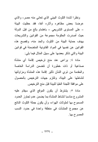 ‫ﻭﻨﻅﺭﺍ ﻟﺸﺩﺓ ﺍﻟﺘﻠﻭﺙ ﺍﻟﺒﻴﺌﻲ ﺍﻟﺫﻱ ﺘﻌﺎﻨﻲ ﻤﻨﻪ ﻤﺼﺭ، ﻭﺍﻟﺫﻱ‬
                                              ‫‪‬‬
‫ﻋﺭﻀﻨﺎ ﺒﻌﺽ ﻤﻅﺎﻫﺭﻩ ﻭﺁﺜﺎﺭﻩ ﺁﻨﻔﺎ، ﻓﻘﺩ ﺤﻅﻴﺕ ﺍﻟﺒﻴﺌﺔ‬
                  ‫ﹰ‬
‫– ﻋﻠﻰ ﺍﻟﻤﺴﺘﻭﻯ ﺍﻟﺘﺸﺭﻴﻌﻲ – ﺒﺎﻫﺘﻤﺎﻡ ﺒﺎﻟﻎ ﻤﻥ ﻗﺒل ﺍﻟﺩﻭﻟﺔ‬
‫ﺤﻴﺙ ﺃﺼﺩﺭﺕ ﺍﻟﺤﻜﻭﻤﺔ ﻤﺠﻤﻭﻋﺔ ﻤﻥ ﺍﻟﻘﻭﺍﻨﻴﻥ ﻭﺍﻟﺘﺸﺭﻴﻌﺎﺕ‬
‫ﺒﻬﺩﻑ ﺤﻤﺎﻴﺔ ﺍﻟﺒﻴﺌﺔ ﻤﻥ ﺍﻟﺘﻠﻭﺙ ﻭﺍﻟﺤﺩ ﻤﻨﻪ، ﻭ ﹸﻔﺼﺢ ﻫﺫﻩ‬
       ‫ﺘ‬
‫ﺍﻟﻘﻭﺍﻨﻴﻥ ﻋﻥ ﻨﻔﺴﻬﺎ ﻓﻲ ﺍﻟﻤﻭﺍﺩ ﺍﻟﻘﺎﻨﻭﻨﻴﺔ ﺍﻟﻤﺘﻀﻤﻨﺔ ﻓﻲ ﻗﻭﺍﻨﻴﻥ‬
        ‫ﺍﻟﺒﻴﺌﺔ ﻭﺍﻟﺘﻲ ﺘﺫﻜﺭ ﺒﻌﻀﻬﺎ ﻋﻠﻰ ﺴﺒﻴل ﺍﻟﻤﺜﺎل ﻓﻴﻤﺎ ﻴﻠﻲ:‬
‫ﻤﺎﺩﺓ ٤: ﻴﺭﺍﻋﻰ ﻋﻨﺩ ﻤﻨﺢ ﺘﺭﺨﻴﺹ ﺇﻗﺎﻤﺔ ﺃﻱ ﻤﻨﺸﺄﺓ‬
‫ﺼﻨﺎﻋﻴﺔ ﺃﻭ ﺫﺍﺕ ﺨﻁﻭﺭﺓ ﺃﻥ ﺘﺘﻀﻤﻥ ﺍﻟﺩﺭﺍﺴﺔ ﺍﻟﺨﺎﺼﺔ‬
‫ﻭﺍﻟﻤﻘﺩﻤﺔ ﻤﻥ ﺫﻭﻱ ﺍﻟﺸﺄﻥ ﺘﺄﺜﻴﺭ ﺇﻗﺎﻤﺔ ﻫﺫﻩ ﺍﻟﻤﻨﺸﺄﺓ ﻭﻤﺯﺍﻭﻟﺘﻬﺎ‬
‫ﻟﻨﺸﺎﻁﻬﺎ ﻋﻠﻰ ﺍﻟﺒﻴﺌﺔ، ﻭﺘﻠﺘﺯﻡ ﺠﻬﺎﺕ ﺍﻟﺘﺭﺨﻴﺹ ﺒﺎﻟﺤﺼﻭل‬
          ‫ﻋﻠﻰ ﻤﻭﺍﻓﻘﺔ ﺍﻟﻠﺠﻨﺔ ﺍﻟﻌﻠﻴﺎ ﻟﻠﺒﻴﺌﺔ ﻗﺒل ﻤﻨﺢ ﺍﻟﺘﺭﺨﻴﺹ.‬
‫ﻤﺎﺩﺓ ٥: ﻴﺸﺘﺭﻁ ﺃﻥ ﻴﻜﻭﻥ ﺍﻟﻤﻭﻗﻊ ﺍﻟﺫﻱ ﺴﻴﻘﺎﻡ ﻋﻠﻴﻪ‬
‫ﺍﻟﻤﺸﺭﻭﻉ ﻤﻨﺎﺴﺒﺎ ﻟﻨﺸﺎﻁ ﺍﻟﻤﻨﺸﺄﺓ ﺒﻤﺎ ﻴﻀﻤﻥ ﻋﺩﻡ ﺘﺠﺎﻭﺯ ﺍﻟﺤﺩﻭﺩ‬
                                         ‫‪‬‬
‫ﺍﻟﻤﺴﻤﻭﺡ ﺒﻬﺎ ﻟﻤﻠﻭﺜﺎﺕ ﺍﻟﻬﻭﺍﺀ، ﻭﺃﻥ ﻴﻜﻭﻥ ﺠﻤﻠﺔ ﺍﻟﺘﻠﻭﺙ ﺍﻟﻨﺎﺘﺞ‬
‫ﻋﻥ ﻤﺠﻤﻭﻉ ﺍﻟﻤﻨﺸﺂﺕ ﻓﻲ ﻤﻨﻁﻘﺔ ﻭﺍﺤﺩﺓ ﻓﻲ ﺤﺩﻭﺩ ﺍﻟﻨﺴﺏ‬
                                             ‫ﺍﻟﻤﺼﺭﺡ ﺒﻬﺎ.‬



                      ‫- ٩٣٢ -‬
 