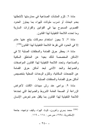 ‫ﻤﺎﺩﺓ ٦: ﺘﻠﺯﻡ ﺍﻟﻤﻨﺸﺂﺕ ﺍﻟﺼﻨﺎﻋﻴﺔ ﻓﻲ ﻤﻤﺎﺭﺴﺘﻬﺎ ﻷﻨﺸﻁﺘﻬﺎ‬
‫ﺒﻌﺩﻡ ﺍﻨﺒﻌﺎﺙ ﺃﻭ ﺘﺴﺭﺏ ﻤﻠﻭﺜﺎﺕ ﻟﻠﻬﻭﺍﺀ ﺒﻤﺎ ﻴﺠﺎﻭﺯ ﺍﻟﺤﺩﻭﺩ‬
‫ﺍﻟﻘﺼﻭﻯ ﺍﻟﻤﺴﻤﻭﺡ ﺒﻬﺎ ﻓﻲ ﺍﻟﻘﻭﺍﻨﻴﻥ ﻭﺍﻟﻘﺭﺍﺭﺍﺕ ﺍﻟﺴﺎﺭﻴﺔ‬
                    ‫ﻭﻤﺎ ﺘﺤﺩﺩﻩ ﺍﻟﻼﺌﺤﺔ ﺍﻟﺘﻨﻔﻴﺫﻴﺔ ﻟﻬﺫﺍ ﺍﻟﻘﺎﻨﻭﻥ.‬
‫ﻤﺎﺩﺓ ٧: ﻻ ﻴﺠﻭﺯ ﺍﺴﺘﺨﺩﺍﻡ ﻤﺤﺭﻜﺎﺕ ﻴﻨﺘﺞ ﻋﻨﻬﺎ ﻋﺎﺩﻡ‬
 ‫ﺇﻻ ﻓﻲ ﺍﻟﺤﺩﻭﺩ ﺍﻟﺘﻲ ﺘﻘﺭﻫﺎ ﺍﻟﻼﺌﺤﺔ ﺍﻟﺘﻨﻔﻴﺫﻴﺔ ﻟﻬﺫﺍ ﺍﻟﻘﺎﻨﻭﻥ)891(.‬
‫ﻤﺎﺩﺓ ٨: ﻴﺤﻅﺭ ﺤﺭﻕ ﺍﻟﻘﻤﺎﻤﺔ ﻭﺍﻟﻤﺨﻠﻔﺎﺕ ﺍﻟﺼﻠﺒﺔ ﺇﻻ ﻓﻲ‬
‫ﺍﻷﻤﺎﻜﻥ ﺍﻟﻤﺨﺼﺼﺔ ﻟﺫﻟﻙ ﺒﻌﻴﺩﺍ ﻋﻥ ﺍﻟﻤﻨﺎﻁﻕ ﺍﻟﺴﻜﻨﻴﺔ‬
                    ‫‪‬‬
‫ﻭﺍﻟﺼﻨﺎﻋﻴﺔ، ﻭﺘﺤﺩﺩ ﺍﻟﻼﺌﺤﺔ ﺍﻟﺘﻨﻔﻴﺫﻴﺔ ﻟﻬﺫﺍ ﺍﻟﻘﺎﻨﻭﻥ ﺍﻟﻤﻭﺍﺼﻔﺎﺕ‬
‫ﻭﺍﻟﻀﻭﺍﺒﻁ ﻭﺍﻟﺤﺩ ﺍﻷﺩﻨﻰ ﻟﺒﻌﺩ ﺃﻤﺎﻜﻥ ﺤﺭﻕ ﺍﻟﻘﻤﺎﻤﺔ‬
‫ﻋﻥ ﺍﻟﺘﺠﻤﻌﺎﺕ ﺍﻟﺴﻜﺎﻨﻴﺔ، ﻭﺘﻠﺘﺯﻡ ﺍﻟﻭﺤﺩﺍﺕ ﺍﻟﻤﺤﻠﻴﺔ ﺒﺘﺨﺼﻴﺹ‬
                     ‫ﺃﻤﺎﻜﻥ ﺤﺭﻕ ﺍﻟﻘﻤﺎﻤﺔ ﻭﺍﻟﻤﺨﻠﻔﺎﺕ ﺍﻟﺼﻠﺒﺔ.‬
‫ﻤﺎﺩﺓ ٩: ﻴﺭﺍﻋﻰ ﻋﻨﺩ ﺭﺵ ﻤﺒﻴﺩﺍﺕ ﺍﻵﻓﺎﺕ ﻷﻏﺭﺍﺽ‬
‫ﺍﻟﺯﺭﺍﻋﺔ ﺃﻭ ﺍﻟﺼﺤﺔ ﺍﻟﻌﺎﻤﺔ ﺍﻟﺸﺭﻭﻁ ﻭﺍﻟﻀﻭﺍﺒﻁ ﺍﻟﺘﻲ ﺘﺤﺩﺩﻫﺎ‬
‫ﺍﻟﻼﺌﺤﺔ ﺍﻟﺘﻨﻔﻴﺫﻴﺔ ﻟﻬﺫﺍ ﺍﻟﻘﺎﻨﻭﻥ ﺒﻤﺎ ﻴﻜﻔل ﻋﺩﻡ ﺘﻌﺭﺽ ﺍﻹﻨﺴﺎﻥ‬


                                                       ‫) 891(‬
‫ﻤﺤﻤﺩ ﻴﺴﺭﻱ ﻭﺁﺨﺭﻭﻥ، ﺘﻠﻭﺙ ﺍﻟﻬﻭﺍﺀ ﻭﻜﻴﻑ ﻨﻭﺍﺠﻬﻪ، ﺠﺎﻤﻌﺔ‬
               ‫ﺍﻹﺴﻜﻨﺩﺭﻴﺔ، ٤٩٩١، ﺹ ﺹ : ٨١١ – ٩١١.‬

                      ‫- ٠٤٢ -‬
 