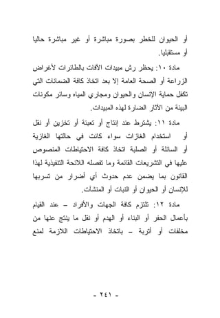 ‫ﺃﻭ ﺍﻟﺤﻴﻭﺍﻥ ﻟﻠﺨﻁﺭ ﺒﺼﻭﺭﺓ ﻤﺒﺎﺸﺭﺓ ﺃﻭ ﻏﻴﺭ ﻤﺒﺎﺸﺭﺓ ﺤﺎﻟﻴﺎ‬
 ‫‪‬‬
                                               ‫ﺃﻭ ﻤﺴﺘﻘﺒﻠﻴﺎ.‬
                                                 ‫‪‬‬
‫ﻤﺎﺩﺓ ٠١: ﻴﺤﻅﺭ ﺭﺵ ﻤﺒﻴﺩﺍﺕ ﺍﻵﻓﺎﺕ ﺒﺎﻟﻁﺎﺌﺭﺍﺕ ﻷﻏﺭﺍﺽ‬
‫ﺍﻟﺯﺭﺍﻋﺔ ﺃﻭ ﺍﻟﺼﺤﺔ ﺍﻟﻌﺎﻤﺔ ﺇﻻ ﺒﻌﺩ ﺍﺘﺨﺎﺫ ﻜﺎﻓﺔ ﺍﻟﻀﻤﺎﻨﺎﺕ ﺍﻟﺘﻲ‬
‫ﺘﻜﻔل ﺤﻤﺎﻴﺔ ﺍﻹﻨﺴﺎﻥ ﻭﺍﻟﺤﻴﻭﺍﻥ ﻭﻤﺠﺎﺭﻱ ﺍﻟﻤﻴﺎﻩ ﻭﺴﺎﺌﺭ ﻤﻜﻭﻨﺎﺕ‬
                     ‫ﺍﻟﺒﻴﺌﺔ ﻤﻥ ﺍﻵﺜﺎﺭ ﺍﻟﻀﺎﺭﺓ ﻟﻬﺫﻩ ﺍﻟﻤﺒﻴﺩﺍﺕ.‬
‫ﻤﺎﺩﺓ ١١: ﻴﺸﺘﺭﻁ ﻋﻨﺩ ﺇﻨﺘﺎﺝ ﺃﻭ ﺘﻌﺒﺌﺔ ﺃﻭ ﺘﺨﺯﻴﻥ ﺃﻭ ﻨﻘل‬
‫ﺍﺴﺘﺨﺩﺍﻡ ﺍﻟﻐﺎﺯﺍﺕ ﺴﻭﺍﺀ ﻜﺎﻨﺕ ﻓﻲ ﺤﺎﻟﺘﻬﺎ ﺍﻟﻐﺎﺯﻴﺔ‬             ‫ﺃﻭ‬
‫ﺃﻭ ﺍﻟﺴﺎﺌﻠﺔ ﺃﻭ ﺍﻟﺼﻠﺒﺔ ﺍﺘﺨﺎﺫ ﻜﺎﻓﺔ ﺍﻻﺤﺘﻴﺎﻁﺎﺕ ﺍﻟﻤﻨﺼﻭﺹ‬
‫ﻋﻠﻴﻬﺎ ﻓﻲ ﺍﻟﺘﺸﺭﻴﻌﺎﺕ ﺍﻟﻘﺎﺌﻤﺔ ﻭﻤﺎ ﺘﻔﺼﻠﻪ ﺍﻟﻼﺌﺤﺔ ﺍﻟﺘﻨﻔﻴﺫﻴﺔ ﻟﻬﺫﺍ‬
‫ﺍﻟﻘﺎﻨﻭﻥ ﺒﻤﺎ ﻴﻀﻤﻥ ﻋﺩﻡ ﺤﺩﻭﺙ ﺃﻱ ﺃﻀﺭﺍﺭ ﻤﻥ ﺘﺴﺭﺒﻬﺎ‬
                  ‫ﻟﻺﻨﺴﺎﻥ ﺃﻭ ﺍﻟﺤﻴﻭﺍﻥ ﺃﻭ ﺍﻟﻨﺒﺎﺕ ﺃﻭ ﺍﻟﻤﻨﺸﺂﺕ.‬
‫ﻤﺎﺩﺓ ٢١: ﺘﻠﺘﺯﻡ ﻜﺎﻓﺔ ﺍﻟﺠﻬﺎﺕ ﻭﺍﻷﻓﺭﺍﺩ – ﻋﻨﺩ ﺍﻟﻘﻴﺎﻡ‬
‫ﺒﺄﻋﻤﺎل ﺍﻟﺤﻔﺭ ﺃﻭ ﺍﻟﺒﻨﺎﺀ ﺃﻭ ﺍﻟﻬﺩﻡ ﺃﻭ ﻨﻘل ﻤﺎ ﻴﻨﺘﺞ ﻋﻨﻬﺎ ﻤﻥ‬
‫ﻤﺨﻠﻔﺎﺕ ﺃﻭ ﺃﺘﺭﺒﺔ – ﺒﺎﺘﺨﺎﺫ ﺍﻻﺤﺘﻴﺎﻁﺎﺕ ﺍﻟﻼﺯﻤﺔ ﻟﻤﻨﻊ‬




                      ‫- ١٤٢ -‬
 