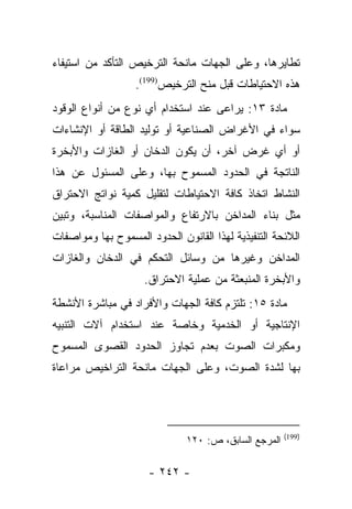 ‫ﺘﻁﺎﻴﺭﻫﺎ، ﻭﻋﻠﻰ ﺍﻟﺠﻬﺎﺕ ﻤﺎﻨﺤﺔ ﺍﻟﺘﺭﺨﻴﺹ ﺍﻟﺘﺄﻜﺩ ﻤﻥ ﺍﺴﺘﻴﻔﺎﺀ‬
                   ‫ﻫﺫﻩ ﺍﻻﺤﺘﻴﺎﻁﺎﺕ ﻗﺒل ﻤﻨﺢ ﺍﻟﺘﺭﺨﻴﺹ)991(.‬
‫ﻤﺎﺩﺓ ٣١: ﻴﺭﺍﻋﻰ ﻋﻨﺩ ﺍﺴﺘﺨﺩﺍﻡ ﺃﻱ ﻨﻭﻉ ﻤﻥ ﺃﻨﻭﺍﻉ ﺍﻟﻭﻗﻭﺩ‬
‫ﺴﻭﺍﺀ ﻓﻲ ﺍﻷﻏﺭﺍﺽ ﺍﻟﺼﻨﺎﻋﻴﺔ ﺃﻭ ﺘﻭﻟﻴﺩ ﺍﻟﻁﺎﻗﺔ ﺃﻭ ﺍﻹﻨﺸﺎﺀﺍﺕ‬
‫ﺃﻭ ﺃﻱ ﻏﺭﺽ ﺁﺨﺭ، ﺃﻥ ﻴﻜﻭﻥ ﺍﻟﺩﺨﺎﻥ ﺃﻭ ﺍﻟﻐﺎﺯﺍﺕ ﻭﺍﻷﺒﺨﺭﺓ‬
‫ﺍﻟﻨﺎﺘﺠﺔ ﻓﻲ ﺍﻟﺤﺩﻭﺩ ﺍﻟﻤﺴﻤﻭﺡ ﺒﻬﺎ، ﻭﻋﻠﻰ ﺍﻟﻤﺴﺌﻭل ﻋﻥ ﻫﺫﺍ‬
‫ﺍﻟﻨﺸﺎﻁ ﺍﺘﺨﺎﺫ ﻜﺎﻓﺔ ﺍﻻﺤﺘﻴﺎﻁﺎﺕ ﻟﺘﻘﻠﻴل ﻜﻤﻴﺔ ﻨﻭﺍﺘﺞ ﺍﻻﺤﺘﺭﺍﻕ‬
‫ﻤﺜل ﺒﻨﺎﺀ ﺍﻟﻤﺩﺍﺨﻥ ﺒﺎﻻﺭﺘﻔﺎﻉ ﻭﺍﻟﻤﻭﺍﺼﻔﺎﺕ ﺍﻟﻤﻨﺎﺴﺒﺔ، ﻭﺘﺒﻴﻥ‬
‫ﺍﻟﻼﺌﺤﺔ ﺍﻟﺘﻨﻔﻴﺫﻴﺔ ﻟﻬﺫﺍ ﺍﻟﻘﺎﻨﻭﻥ ﺍﻟﺤﺩﻭﺩ ﺍﻟﻤﺴﻤﻭﺡ ﺒﻬﺎ ﻭﻤﻭﺍﺼﻔﺎﺕ‬
‫ﺍﻟﻤﺩﺍﺨﻥ ﻭﻏﻴﺭﻫﺎ ﻤﻥ ﻭﺴﺎﺌل ﺍﻟﺘﺤﻜﻡ ﻓﻲ ﺍﻟﺩﺨﺎﻥ ﻭﺍﻟﻐﺎﺯﺍﺕ‬
                     ‫ﻭﺍﻷﺒﺨﺭﺓ ﺍﻟﻤﻨﺒﻌﺜﺔ ﻤﻥ ﻋﻤﻠﻴﺔ ﺍﻻﺤﺘﺭﺍﻕ.‬
‫ﻤﺎﺩﺓ ٥١: ﺘﻠﺘﺯﻡ ﻜﺎﻓﺔ ﺍﻟﺠﻬﺎﺕ ﻭﺍﻷﻓﺭﺍﺩ ﻓﻲ ﻤﺒﺎﺸﺭﺓ ﺍﻷﻨﺸﻁﺔ‬
‫ﺍﻹﻨﺘﺎﺠﻴﺔ ﺃﻭ ﺍﻟﺨﺩﻤﻴﺔ ﻭﺨﺎﺼﺔ ﻋﻨﺩ ﺍﺴﺘﺨﺩﺍﻡ ﺁﻻﺕ ﺍﻟﺘﻨﺒﻴﻪ‬
‫ﻭﻤﻜﺒﺭﺍﺕ ﺍﻟﺼﻭﺕ ﺒﻌﺩﻡ ﺘﺠﺎﻭﺯ ﺍﻟﺤﺩﻭﺩ ﺍﻟﻘﺼﻭﻯ ﺍﻟﻤﺴﻤﻭﺡ‬
‫ﺒﻬﺎ ﻟﺸﺩﺓ ﺍﻟﺼﻭﺕ، ﻭﻋﻠﻰ ﺍﻟﺠﻬﺎﺕ ﻤﺎﻨﺤﺔ ﺍﻟﺘﺭﺍﺨﻴﺹ ﻤﺭﺍﻋﺎﺓ‬




                                                      ‫)991(‬
                              ‫ﺍﻟﻤﺭﺠﻊ ﺍﻟﺴﺎﺒﻕ، ﺹ: ٠٢١‬

                      ‫- ٢٤٢ -‬
 