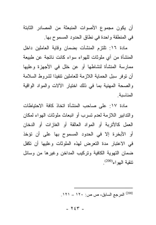 ‫ﺃﻥ ﻴﻜﻭﻥ ﻤﺠﻤﻭﻉ ﺍﻷﺼﻭﺍﺕ ﺍﻟﻤﻨﺒﻌﺜﺔ ﻤﻥ ﺍﻟﻤﺼﺎﺩﺭ ﺍﻟﺜﺎﺒﺘﺔ‬
          ‫ﻓﻲ ﺍﻟﻤﻨﻁﻘﺔ ﻭﺍﺤﺩﺓ ﻓﻲ ﻨﻁﺎﻕ ﺍﻟﺤﺩﻭﺩ ﺍﻟﻤﺴﻤﻭﺡ ﺒﻬﺎ.‬
‫ﻤﺎﺩﺓ ٦١: ﺘﻠﺘﺯﻡ ﺍﻟﻤﻨﺸﺂﺕ ﺒﻀﻤﺎﻥ ﻭﻗﺎﻴﺔ ﺍﻟﻌﺎﻤﻠﻴﻥ ﺩﺍﺨل‬
‫ﺍﻟﻤﻨﺸﺄﺓ ﻤﻥ ﺃﻱ ﻤﻠﻭﺜﺎﺕ ﻟﻠﻬﻭﺍﺀ ﺴﻭﺍﺀ ﻜﺎﻨﺕ ﻨﺎﺘﺠﺔ ﻋﻥ ﻁﺒﻴﻌﺔ‬
‫ﻤﻤﺎﺭﺴﺔ ﺍﻟﻤﻨﺸﺄﺓ ﻟﻨﺸﺎﻁﻬﺎ ﺃﻭ ﻋﻥ ﺨﻠل ﻓﻲ ﺍﻷﺠﻬﺯﺓ ﻭﻋﻠﻴﻬﺎ‬
‫ﺃﻥ ﺘﻭﻓﺭ ﺴﺒل ﺍﻟﺤﻤﺎﻴﺔ ﺍﻟﻼﺯﻤﺔ ﻟﻠﻌﺎﻤﻠﻴﻥ ﺘﻨﻔﻴﺫﺍ ﻟﺸﺭﻭﻁ ﺍﻟﺴﻼﻤﺔ‬
              ‫ﹰ‬
‫ﻭﺍﻟﺼﺤﺔ ﺍﻟﻤﻬﻨﻴﺔ ﺒﻤﺎ ﻓﻲ ﺫﻟﻙ ﺍﺨﺘﻴﺎﺭ ﺍﻵﻻﺕ ﻭﺍﻟﻤﻭﺍﺩ ﺍﻟﻭﺍﻗﻴﺔ‬
                                                ‫ﺍﻟﻤﻨﺎﺴﺒﺔ.‬
‫ﻤﺎﺩﺓ ٧١: ﻋﻠﻰ ﺼﺎﺤﺏ ﺍﻟﻤﻨﺸﺄﺓ ﺍﺘﺨﺎﺫ ﻜﺎﻓﺔ ﺍﻻﺤﺘﻴﺎﻁﺎﺕ‬
‫ﻭﺍﻟﺘﺩﺍﺒﻴﺭ ﺍﻟﻼﺯﻤﺔ ﻟﻌﺩﻡ ﺘﺴﺭﺏ ﺃﻭ ﺍﻨﺒﻌﺎﺙ ﻤﻠﻭﺜﺎﺕ ﺍﻟﻬﻭﺍﺀ ﻟﻤﻜﺎﻥ‬
‫ﺍﻟﻌﻤل ﻜﺎﻷﺘﺭﺒﺔ ﺃﻭ ﺍﻟﻤﻭﺍﺩ ﺍﻟﻌﺎﻟﻘﺔ ﺃﻭ ﺍﻟﻐﺎﺯﺍﺕ ﺃﻭ ﺍﻟﺩﺨﺎﻥ‬
‫ﺃﻭ ﺍﻷﺒﺨﺭﺓ ﺇﻻ ﻓﻲ ﺍﻟﺤﺩﻭﺩ ﺍﻟﻤﺴﻤﻭﺡ ﺒﻬﺎ ﻋﻠﻰ ﺃﻥ ﺘﺅﺨﺫ‬
‫ﻓﻲ ﺍﻻﻋﺘﺒﺎﺭ ﻤﺩﺓ ﺍﻟﺘﻌﺭﺽ ﻟﻬﺫﻩ ﺍﻟﻤﻠﻭﺜﺎﺕ ﻭﻋﻠﻴﻬﺎ ﺃﻥ ﺘﻜﻔل‬
‫ﻀﻤﺎﻥ ﺍﻟﺘﻬﻭﻴﺔ ﺍﻟﻜﺎﻓﻴﺔ ﻭﺘﺭﻜﻴﺏ ﺍﻟﻤﺩﺍﺨﻥ ﻭﻏﻴﺭﻫﺎ ﻤﻥ ﻭﺴﺎﺌل‬
                                        ‫ﺘﻨﻘﻴﺔ ﺍﻟﻬﻭﺍﺀ)002(.‬




                                                     ‫)002(‬
                   ‫ﺍﻟﻤﺭﺠﻊ ﺍﻟﺴﺎﺒﻕ، ﺹ ﺹ: ٠٢١ – ١٢١.‬

                     ‫- ٣٤٢ -‬
 