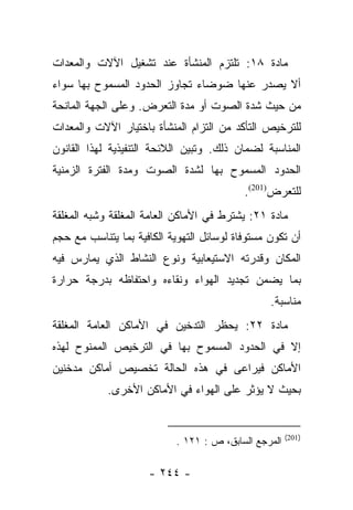 ‫ﻤﺎﺩﺓ ٨١: ﺘﻠﺘﺯﻡ ﺍﻟﻤﻨﺸﺄﺓ ﻋﻨﺩ ﺘﺸﻐﻴل ﺍﻵﻻﺕ ﻭﺍﻟﻤﻌﺩﺍﺕ‬
‫ﺃﻻ ﻴﺼﺩﺭ ﻋﻨﻬﺎ ﻀﻭﻀﺎﺀ ﺘﺠﺎﻭﺯ ﺍﻟﺤﺩﻭﺩ ﺍﻟﻤﺴﻤﻭﺡ ﺒﻬﺎ ﺴﻭﺍﺀ‬
‫ﻤﻥ ﺤﻴﺙ ﺸﺩﺓ ﺍﻟﺼﻭﺕ ﺃﻭ ﻤﺩﺓ ﺍﻟﺘﻌﺭﺽ. ﻭﻋﻠﻰ ﺍﻟﺠﻬﺔ ﺍﻟﻤﺎﻨﺤﺔ‬
‫ﻟﻠﺘﺭﺨﻴﺹ ﺍﻟﺘﺄﻜﺩ ﻤﻥ ﺍﻟﺘﺯﺍﻡ ﺍﻟﻤﻨﺸﺄﺓ ﺒﺎﺨﺘﻴﺎﺭ ﺍﻵﻻﺕ ﻭﺍﻟﻤﻌﺩﺍﺕ‬
‫ﺍﻟﻤﻨﺎﺴﺒﺔ ﻟﻀﻤﺎﻥ ﺫﻟﻙ. ﻭﺘﺒﻴﻥ ﺍﻟﻼﺌﺤﺔ ﺍﻟﺘﻨﻔﻴﺫﻴﺔ ﻟﻬﺫﺍ ﺍﻟﻘﺎﻨﻭﻥ‬
‫ﺍﻟﺤﺩﻭﺩ ﺍﻟﻤﺴﻤﻭﺡ ﺒﻬﺎ ﻟﺸﺩﺓ ﺍﻟﺼﻭﺕ ﻭﻤﺩﺓ ﺍﻟﻔﺘﺭﺓ ﺍﻟﺯﻤﻨﻴﺔ‬
                                           ‫ﻟﻠﺘﻌﺭﺽ)102(.‬
‫ﻤﺎﺩﺓ ١٢: ﻴﺸﺘﺭﻁ ﻓﻲ ﺍﻷﻤﺎﻜﻥ ﺍﻟﻌﺎﻤﺔ ﺍﻟﻤﻐﻠﻘﺔ ﻭﺸﺒﻪ ﺍﻟﻤﻐﻠﻘﺔ‬
‫ﺃﻥ ﺘﻜﻭﻥ ﻤﺴﺘﻭﻓﺎﺓ ﻟﻭﺴﺎﺌل ﺍﻟﺘﻬﻭﻴﺔ ﺍﻟﻜﺎﻓﻴﺔ ﺒﻤﺎ ﻴﺘﻨﺎﺴﺏ ﻤﻊ ﺤﺠﻡ‬
‫ﺍﻟﻤﻜﺎﻥ ﻭﻗﺩﺭﺘﻪ ﺍﻻﺴﺘﻴﻌﺎﺒﻴﺔ ﻭﻨﻭﻉ ﺍﻟﻨﺸﺎﻁ ﺍﻟﺫﻱ ﻴﻤﺎﺭﺱ ﻓﻴﻪ‬
‫ﺒﻤﺎ ﻴﻀﻤﻥ ﺘﺠﺩﻴﺩ ﺍﻟﻬﻭﺍﺀ ﻭﻨﻘﺎﺀﻩ ﻭﺍﺤﺘﻔﺎﻅﻪ ﺒﺩﺭﺠﺔ ﺤﺭﺍﺭﺓ‬
                                                 ‫ﻤﻨﺎﺴﺒﺔ.‬
‫ﻤﺎﺩﺓ ٢٢: ﻴﺤﻅﺭ ﺍﻟﺘﺩﺨﻴﻥ ﻓﻲ ﺍﻷﻤﺎﻜﻥ ﺍﻟﻌﺎﻤﺔ ﺍﻟﻤﻐﻠﻘﺔ‬
‫ﺇﻻ ﻓﻲ ﺍﻟﺤﺩﻭﺩ ﺍﻟﻤﺴﻤﻭﺡ ﺒﻬﺎ ﻓﻲ ﺍﻟﺘﺭﺨﻴﺹ ﺍﻟﻤﻤﻨﻭﺡ ﻟﻬﺫﻩ‬
‫ﺍﻷﻤﺎﻜﻥ ﻓﻴﺭﺍﻋﻰ ﻓﻲ ﻫﺫﻩ ﺍﻟﺤﺎﻟﺔ ﺘﺨﺼﻴﺹ ﺃﻤﺎﻜﻥ ﻤﺩﺨﻨﻴﻥ‬
            ‫ﺒﺤﻴﺙ ﻻ ﻴﺅﺜﺭ ﻋﻠﻰ ﺍﻟﻬﻭﺍﺀ ﻓﻲ ﺍﻷﻤﺎﻜﻥ ﺍﻷﺨﺭﻯ.‬


                                                      ‫)102(‬
                           ‫ﺍﻟﻤﺭﺠﻊ ﺍﻟﺴﺎﺒﻕ، ﺹ : ١٢١ .‬

                     ‫- ٤٤٢ -‬
 