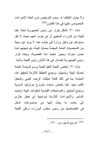 ‫ﻭﻻ ﻴﺤﻭل ﺍﻹﻴﻘﺎﻑ ﺃﻭ ﺴﺤﺏ ﺍﻟﺘﺭﺨﻴﺹ ﺩﻭﻥ ﺍﺘﺨﺎﺫ ﺍﻹﺠﺭﺍﺀﺍﺕ‬
                     ‫ﺍﻟﻤﻨﺼﻭﺹ ﻋﻠﻴﻬﺎ ﻓﻲ ﻫﺫﺍ ﺍﻟﻘﺎﻨﻭﻥ)302(.‬
‫ﻤﺎﺩﺓ ٠٣: ﺘﺸﻜل ﺒﻘﺭﺍﺭ ﻤﻥ ﺭﺌﻴﺱ ﺍﻟﺠﻤﻬﻭﺭﻴﺔ ﻟﺠﻨﺔ ﻋﻠﻴﺎ‬
‫ﻟﻠﺒﻴﺌﺔ ﻤﻥ ﺍﻟﻭﺯﺭﺍﺀ ﺍﻟﻤﻌﻨﻴﻴﻥ ﺃﻭ ﻤﻥ ﻴﻨﻭﺏ ﻋﻨﻬﻡ ﺒﺤﻴﺙ ﻻ ﻴﻘل‬
                     ‫‪‬‬
‫ﻤﺴﺘﻭﺍﻫﻡ ﻋﻥ ﻭﻜﻴل ﻭﺯﺍﺭﺓ ﺇﻟﻰ ﺠﺎﻨﺏ ﻋﺩﺩ ﻻ ﻴﺯﻴﺩ ﻋﻥ ﺴﺒﻌﺔ‬
‫ﻤﻥ ﺍﻟﺸﺨﺼﻴﺎﺕ ﺍﻟﻌﺎﻤﺔ ﺍﻟﻤﻬﺘﻤﺔ ﺒﺤﻤﺎﻴﺔ ﺍﻟﺒﻴﺌﺔ، ﻴﺘﻡ ﺘﻌﻴﻴﻨﻬﻡ ﻟﻤﺩﺓ‬
‫ﺨﻤﺱ ﺴﻨﻭﺍﺕ ﻭﻴﺠﻭﺯ ﺘﺠﺩﻴﺩ ﻤﺩﺓ ﺍﻟﻌﻀﻭﻴﺔ، ﻭﻴﺤﺩﺩ ﻗﺭﺍﺭ‬
‫ﺭﺌﻴﺱ ﺍﻟﺠﻤﻬﻭﺭﻴﺔ ﺍﻟﺼﺎﺩﺭ ﻓﻲ ﻫﺫﺍ ﺍﻟﺸﺄﻥ ﺭﺌﻴﺱ ﺍﻟﻠﺠﻨﺔ ﻭﻨﺎﺌﺒﻪ.‬
‫ﻤﺎﺩﺓ ١٣: ﺘﺨﺘﺹ ﺍﻟﻠﺠﻨﺔ ﺍﻟﻌﻠﻴﺎ ﻟﻠﺒﻴﺌﺔ ﺒﺭﺴﻡ ﺍﻟﺴﻴﺎﺴﺔ ﺍﻟﻌﺎﻤﺔ‬
‫ﻟﺤﻤﺎﻴﺔ ﺍﻟﺒﻴﺌﺔ ﻭﺘﻨﻤﻴﺘﻬﺎ، ﻭﻭﻀﻊ ﺍﻟﺨﻁﻁ ﺍﻟﻼﺯﻤﺔ ﻟﺘﺤﻘﻴﻕ ﻫﺫﻩ‬
‫ﺍﻟﺴﻴﺎﺴﺔ ﺒﻤﺎ ﻓﻲ ﺫﻟﻙ ﺇﻗﺎﻤﺔ ﺸﻴﻜﺎﺕ ﺍﻟﺭﺼﺩ ﺍﻟﺒﻴﺌﻲ ﻭﺘﺸﻐﻴل‬
‫ﺍﻟﻘﺎﺌﻡ ﻤﻨﻬﺎ. ﻜﻤﺎ ﺘﺨﺘﺹ ﺒﺈﻋﺩﺍﺩ ﻤﺸﺭﻭﻉ ﻤﻭﺍﺯﻨﺘﻬﺎ ﺍﻟﺴﻨﻭﻴﺔ‬
‫ﻭﻭﻀﻊ ﺍﻟﻤﻌﺎﻴﻴﺭ ﻭﺍﻟﻤﻭﺍﺼﻔﺎﺕ ﺍﻟﻘﻴﺎﺴﻴﺔ ﻟﻤﻜﻭﻨﺎﺕ ﺍﻟﺒﻴﺌﺔ ﻭﺘﺤﺩﻴﺩ‬
‫ﺍﻟﺘﺩﺍﺒﻴﺭ ﻭﺍﻹﺠﺭﺍﺀﺍﺕ ﺍﻟﻼﺯﻤﺔ ﻟﻤﻭﺍﺠﻬﺔ ﺃﻱ ﺨﻁﺭ ﻁﺎﺭﺉ‬
‫ﺘﺩﺨل‬   ‫ﻤﻭﻀﻭﻋﺎﺕ‬       ‫ﻤﻥ‬    ‫ﻴﺤﺎل ﺇﻟﻴﻬﺎ‬    ‫ﻤﺎ‬   ‫ﺠﺎﻨﺏ‬       ‫ﺇﻟﻰ‬
‫ﻓﻲ ﺍﺨﺘﺼﺎﺼﻬﺎ ﻤﻥ ﺭﺌﻴﺱ ﻤﺠﻠﺱ ﺍﻟﻭﺯﺭﺍﺀ، ﻭﻋﻠﻰ ﺍﻟﻠﺠﻨﺔ‬


                                                       ‫)302(‬
                            ‫ﺍﻟﻤﺭﺠﻊ ﺍﻟﺴﺎﺒﻕ، ﺹ : ٣٢١ .‬

                      ‫- ٦٤٢ -‬
 