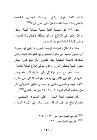 ‫ﻜﺫﻟﻙ ﺍﺘﺨﺎﺫ ﻗﺭﺍﺭ ﺒﺸﺄﻥ ﺩﺭﺍﺴﺎﺕ ﺍﻟﺠﺩﻭﻯ ﺍﻟﺨﺎﺼﺔ‬
        ‫ﺒﺎﻟﻤﺸﺭﻭﻋﺎﺕ ﻓﻴﻤﺎ ﺘﺘﻀﻤﻨﻪ ﻤﻥ ﺘﺄﺜﻴﺭ ﻋﻠﻰ ﺍﻟﺒﻴﺌﺔ)402(.‬
‫ﻤﺎﺩﺓ ٩٣: ﻟﻜل ﺠﻤﻌﻴﺔ ﺃﻫﻠﻴﺔ ﻤﻌﻨﻴﺔ ﺒﺤﻤﺎﻴﺔ ﺍﻟﺒﻴﺌﺔ، ﻭﻟﻜل‬
‫ﻤﻭﺍﻁﻥ ﺍﻟﺤﻕ ﻓﻲ ﺍﻹﺒﻼﻍ ﻋﻥ ﺃﻱ ﻤﺨﺎﻟﻔﺔ ﻷﺤﻜﺎﻡ ﻫﺫﺍ ﺍﻟﻘﺎﻨﻭﻥ،‬
                      ‫ﻭﻋﻠﻰ ﺍﻟﻨﻴﺎﺒﺔ ﺍﻟﻌﺎﻤﺔ ﺘﺤﺭﻴﻙ ﺍﻟﺩﻋﻭﻯ.‬
‫ﻤﺎﺩﺓ ٠٤: ﺘﻠﺘﺯﻡ ﺸﺒﻜﺎﺕ ﺍﻟﺭﺼﺩ ﺍﻟﺒﻴﺌﻲ، ﺇﺫﺍ ﺘﺒﻴﻥ ﻟﻬﺎ ﺤﺩﻭﺙ‬
‫ﺃﻱ ﺘﺠﺎﻭﺯ ﺠﺴﻴﻡ ﻋﻥ ﺤﺩﻭﺩ ﺍﻟﻤﺴﻤﻭﺡ ﺒﻬﺎ ﻟﻤﻠﻭﺜﺎﺕ ﺍﻟﺒﻴﺌﺔ ﻭﺍﻟﺘﻲ‬
‫ﺘﺤﺩﺩﻫﺎ ﺍﻟﻼﺌﺤﺔ ﺍﻟﺘﻨﻔﻴﺫﻴﺔ ﻟﻬﺫﺍ ﺍﻟﻘﺎﻨﻭﻥ، ﺒﺄﻥ ﺘﺒﻠﻎ ﻓﻭﺭﺍ ﺠﻬﺎﺯ‬
      ‫‪‬‬
‫ﺸﺌﻭﻥ ﺍﻟﺒﻴﺌﺔ ﺒﻤﺠﻠﺱ ﺍﻟﻭﺯﺭﺍﺀ ﺍﻟﺫﻱ ﻴﺘﻭﻟﻰ ﺇﺒﻼﻍ ﺍﻟﻨﻴﺎﺒﺔ ﺍﻟﻌﺎﻤﺔ.‬
‫ﻤﺎﺩﺓ ٠٥: ﻤﻊ ﻋﺩﻡ ﺍﻹﺨﻼل ﺒﺄﻱ ﻋﻘﻭﺒﺔ ﺃﺸﺩ ﻤﻨﺼﻭﺹ‬
‫ﻋﻠﻴﻬﺎ ﻓﻲ ﺍﻟﻘﻭﺍﻨﻴﻥ ﺍﻷﺨﺭﻯ، ﻴﻌﺎﻗﺏ ﺒﻐﺭﺍﻤﺔ ﻻ ﺘﻘل ﻋﻥ ﻋﺸﺭﺓ‬
‫ﺁﻻﻑ ﺠﻨﻴﻪ ﻭﺒﺎﻟﺤﺒﺱ ﺴﻨﺘﻴﻥ ﺃﻭ ﺒﺈﺤﺩﻯ ﻫﺎﺘﻴﻥ ﺍﻟﻌﻘﻭﺒﺘﻴﻥ ﻜل‬
  ‫ﻤﻥ ﻴﺨﺎﻟﻑ ﺃﺤﻜﺎﻡ ﺍﻟﻤﻭﺍﺩ ٩، ٠١، ٤١ ﻤﻥ ﻫﺫﺍ ﺍﻟﻘﺎﻨﻭﻥ)502(.‬
                                                    ‫‪‬‬
‫ﻭﻗﺩ ﺤﻅﻴﺕ ﺍﻟﺒﻴﺌﺔ ﺃﻴﻀﺎ – ﻋﻠﻰ ﺍﻟﻤﺴﺘﻭﻯ ﺍﻟﺘﻨﻅﻴﻤﻲ –‬
                          ‫‪‬‬
‫ﺒﺎﻫﺘﻤﺎﻡ ﺒﺎﻟﻎ ﻤﻥ ﻗﺒل ﺍﻟﺩﻭﻟﺔ، ﺤﻴﺙ ﺒﺩﺃﺕ ﻓﻲ ﺍﻵﻭﻨﺔ ﺍﻷﺨﻴﺭﺓ‬


                                                      ‫)402(‬
                   ‫ﺍﻟﻤﺭﺠﻊ ﺍﻟﺴﺎﺒﻕ، ﺹ ﺹ: ٣٢١ - ٤٢١.‬
                                                      ‫)502(‬
                           ‫ﺍﻟﻤﺭﺠﻊ ﺍﻟﺴﺎﺒﻕ، ﺹ : ٨٢١ .‬

                     ‫- ٧٤٢ -‬
 