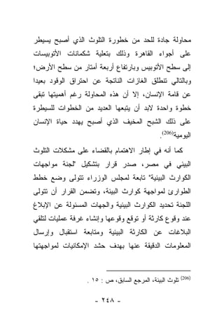 ‫ﻤﺤﺎﻭﻟﺔ ﺠﺎﺩﺓ ﻟﻠﺤﺩ ﻤﻥ ﺨﻁﻭﺭﺓ ﺍﻟﺘﻠﻭﺙ ﺍﻟﺫﻱ ﺃﺼﺒﺢ ﻴﺴﻴﻁﺭ‬
‫ﻋﻠﻰ ﺃﺠﻭﺍﺀ ﺍﻟﻘﺎﻫﺭﺓ ﻭﺫﻟﻙ ﺒﺘﻌﻠﻴﺔ ﺸﻜﻤﺎﻨﺎﺕ ﺍﻷﺘﻭﺒﻴﺴﺎﺕ‬
‫ﺇﻟﻰ ﺴﻁﺢ ﺍﻷﺘﻭﺒﻴﺱ ﻭﺒﺎﺭﺘﻔﺎﻉ ﺃﺭﺒﻌﺔ ﺃﻤﺘﺎﺭ ﻤﻥ ﺴﻁﺢ ﺍﻷﺭﺽ؛‬
‫ﻭﺒﺎﻟﺘﺎﻟﻲ ﺘﻨﻁﻠﻕ ﺍﻟﻐﺎﺯﺍﺕ ﺍﻟﻨﺎﺘﺠﺔ ﻋﻥ ﺍﺤﺘﺭﺍﻕ ﺍﻟﻭﻗﻭﺩ ﺒﻌﻴﺩﺍ‬
 ‫‪‬‬
‫ﻋﻥ ﻗﺎﻤﺔ ﺍﻹﻨﺴﺎﻥ، ﺇﻻ ﺃﻥ ﻫﺫﻩ ﺍﻟﻤﺤﺎﻭﻟﺔ ﺭﻏﻡ ﺃﻫﻤﻴﺘﻬﺎ ﺘﺒﻘﻰ‬
‫ﺨﻁﻭﺓ ﻭﺍﺤﺩﺓ ﻻﺒﺩ ﺃﻥ ﻴﺘﺒﻌﻬﺎ ﺍﻟﻌﺩﻴﺩ ﻤﻥ ﺍﻟﺨﻁﻭﺍﺕ ﻟﻠﺴﻴﻁﺭﺓ‬
‫ﻋﻠﻰ ﺫﻟﻙ ﺍﻟﺸﺒﺢ ﺍﻟﻤﺨﻴﻑ ﺍﻟﺫﻱ ﺃﺼﺒﺢ ﻴﻬﺩﺩ ﺤﻴﺎﺓ ﺍﻹﻨﺴﺎﻥ‬
                                              ‫ﺍﻟﻴﻭﻤﻴﺔ)602(.‬
‫ﻜﻤﺎ ﺃﻨﻪ ﻓﻲ ﺇﻁﺎﺭ ﺍﻻﻫﺘﻤﺎﻡ ﺒﺎﻟﻘﻀﺎﺀ ﻋﻠﻰ ﻤﺸﻜﻼﺕ ﺍﻟﺘﻠﻭﺙ‬
‫ﺍﻟﺒﻴﺌﻲ ﻓﻲ ﻤﺼﺭ، ﺼﺩﺭ ﻗﺭﺍﺭ ﺒﺘﺸﻜﻴل "ﻟﺠﻨﺔ ﻤﻭﺍﺠﻬﺎﺕ‬
‫ﺍﻟﻜﻭﺍﺭﺙ ﺍﻟﺒﻴﺌﻴﺔ" ﺘﺎﺒﻌﺔ ﻟﻤﺠﻠﺱ ﺍﻟﻭﺯﺭﺍﺀ ﺘﺘﻭﻟﻰ ﻭﻀﻊ ﺨﻁﻁ‬
‫ﺍﻟﻁﻭﺍﺭﺉ ﻟﻤﻭﺍﺠﻬﺔ ﻜﻭﺍﺭﺙ ﺍﻟﺒﻴﺌﺔ، ﻭﺘﻀﻤﻥ ﺍﻟﻘﺭﺍﺭ ﺃﻥ ﺘﺘﻭﻟﻰ‬
‫ﺍﻟﻠﺠﻨﺔ ﺘﺤﺩﻴﺩ ﺍﻟﻜﻭﺍﺭﺙ ﺍﻟﺒﻴﺌﻴﺔ ﻭﺍﻟﺠﻬﺎﺕ ﺍﻟﻤﺴﺌﻭﻟﺔ ﻋﻥ ﺍﻹﺒﻼﻍ‬
‫ﻋﻨﺩ ﻭﻗﻭﻉ ﻜﺎﺭﺜﺔ ﺃﻭ ﺘﻭﻗﻊ ﻭﻗﻭﻋﻬﺎ ﻭﺇﻨﺸﺎﺀ ﻏﺭﻓﺔ ﻋﻤﻠﻴﺎﺕ ﻟﺘﻠﻘﻲ‬
‫ﺍﻟﺒﻼﻏﺎﺕ ﻋﻥ ﺍﻟﻜﺎﺭﺜﺔ ﺍﻟﺒﻴﺌﻴﺔ ﻭﻤﺘﺎﺒﻌﺔ ﺍﺴﺘﻘﺒﺎل ﻭﺇﺭﺴﺎل‬
‫ﺍﻟﻤﻌﻠﻭﻤﺎﺕ ﺍﻟﺩﻗﻴﻘﺔ ﻋﻨﻬﺎ ﺒﻬﺩﻑ ﺤﺸﺩ ﺍﻹﻤﻜﺎﻨﻴﺎﺕ ﻟﻤﻭﺍﺠﻬﺘﻬﺎ‬


                                                         ‫)602(‬
                  ‫ﺘﻠﻭﺙ ﺍﻟﺒﻴﺌﺔ، ﺍﻟﻤﺭﺠﻊ ﺍﻟﺴﺎﺒﻕ، ﺹ : ٥١ .‬

                    ‫- ٨٤٢ -‬
 