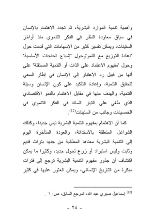 ‫ﻭﺃﻫﻤﻴﺔ ﺘﻨﻤﻴﺔ ﺍﻟﻤﻭﺍﺭﺩ ﺍﻟﺒﺸﺭﻴﺔ، ﺜﻡ ﺘﺠﺩﺩ ﺍﻻﻫﺘﻤﺎﻡ ﺒﺎﻹﻨﺴﺎﻥ‬
‫ﻓﻲ ﺴﻴﺎﻕ ﻤﻌﺎﻭﺩﺓ ﺍﻟﻨﻅﺭ ﻓﻲ ﺍﻟﻔﻜﺭ ﺍﻟﺘﻨﻤﻭﻱ ﻤﻨﺫ ﺃﻭﺍﺨﺭ‬
‫ﺍﻟﺴﺘﻴﻨﺎﺕ، ﻭﻴﻤﻜﻥ ﺘﻔﺴﻴﺭ ﻜﺜﻴﺭ ﻤﻥ ﺍﻹﺴﻬﺎﻤﺎﺕ ﺍﻟﺘﻲ ﻗﺩﻤﺕ ﺤﻭل‬
‫"ﺇﻋﺎﺩﺓ ﺍﻟﺘﻭﺯﻴﻊ ﻤﻊ ﺍﻟﻨﻤﻭ"ﻭﺤﻭل "ﺇﺸﺒﺎﻉ ﺍﻟﺤﺎﺠﺎﺕ ﺍﻷﺴﺎﺴﻴﺔ"‬
‫ﻭﺤﻭل "ﻤﻔﻬﻭﻡ ﺍﻻﻋﺘﻤﺎﺩ ﻋﻠﻰ ﺍﻟﺫﺍﺕ ﺃﻭ ﺍﻟﺘﻨﻤﻴﺔ ﺍﻟﻤﺴﺘﻘﻠﺔ" ﻋﻠﻰ‬
‫ﺃﻨﻬﺎ ﻤﻥ ﻗﺒﻴل ﺭﺩ ﺍﻻﻋﺘﺒﺎﺭ ﺇﻟﻰ ﺍﻹﻨﺴﺎﻥ ﻓﻲ ﺇﻁﺎﺭ ﺍﻟﺴﻌﻲ‬
‫ﻟﺘﺤﻘﻴﻕ ﺍﻟﺘﻨﻤﻴﺔ، ﻭﺇﻋﺎﺩﺓ ﺍﻟﺘﺄﻜﻴﺩ ﻋﻠﻰ ﻜﻭﻥ ﺍﻹﻨﺴﺎﻥ ﻭﺴﻴﻠﺔ‬
‫ﺍﻟﺘﻨﻤﻴﺔ، ﻭﺍﻟﻬﺩﻑ ﻤﻨﻬﺎ ﻓﻲ ﻤﻘﺎﺒل ﺍﻻﻫﺘﻤﺎﻡ ﺒﺎﻟﻨﻤﻭ ﺍﻻﻗﺘﺼﺎﺩﻱ‬
‫ﺍﻟﺫﻱ ﻁﻐﻰ ﻋﻠﻰ ﺍﻟﺘﻴﺎﺭ ﺍﻟﺴﺎﺌﺩ ﻓﻲ ﺍﻟﻔﻜﺭ ﺍﻟﺘﻨﻤﻭﻱ ﻓﻲ‬
                       ‫ﺍﻟﺨﻤﺴﻴﻨﺎﺕ ﻭﺠﺎﻨﺏ ﻤﻥ ﺍﻟﺴﺘﻴﻨﺎﺕ)21(.‬
‫ﻜﻤﺎ ﺃﻥ ﺍﻻﻫﺘﻤﺎﻡ ﺒﻤﻔﻬﻭﻡ ﺍﻟﺘﻨﻤﻴﺔ ﺍﻟﺒﺸﺭﻴﺔ ﻟﻴﺱ ﺠﺩﻴﺩﺍ، ﻭﻜﺫﻟﻙ‬
        ‫‪‬‬
‫ﺍﻟﺸﻭﺍﻏل ﺍﻟﻤﺘﻌﻠﻘﺔ ﺒﺎﻻﺴﺘﺩﺍﻨﺔ، ﻭﺍﻟﻌﻭﺩﺓ ﺍﻟﻤﺘﺄﺨﺭﺓ ﺍﻟﻴﻭﻡ‬
‫ﺇﻟﻰ ﺍﻟﺘﻨﻤﻴﺔ ﺍﻟﺒﺸﺭﻴﺔ ﻤﻌﻨﺎﻫﺎ ﺍﻟﻤﻁﺎﻟﺒﺔ ﻤﻥ ﺠﺩﻴﺩ ﺒﺘﺭﺍﺙ ﻗﺩﻴﻡ‬
‫ﻭﺜﺎﺒﺕ ﻭﻟﻴﺱ ﺍﺴﺘﻴﺭﺍﺩ ﺃﻭ ﺯﺭﻉ ﺘﺤﻭل ﺠﺩﻴﺩ، ﻭﻜﺜﻴﺭﺍ ﻤﺎ ﻴﻤﻜﻥ‬
         ‫‪‬‬
‫ﺍﻜﺘﺸﺎﻑ ﺃﻥ ﺠﺫﻭﺭ ﻤﻔﻬﻭﻡ ﺍﻟﺘﻨﻤﻴﺔ ﺍﻟﺒﺸﺭﻴﺔ ﺘﺭﺠﻊ ﺇﻟﻰ ﻓﺘﺭﺍﺕ‬
‫ﻤﺒﻜﺭﺓ ﻤﻥ ﺍﻟﺘﺎﺭﻴﺦ ﺍﻹﻨﺴﺎﻨﻲ، ﻭﻴﻤﻜﻥ ﺍﻟﻌﺜﻭﺭ ﻋﻠﻴﻬﺎ ﻓﻲ ﻜﺜﻴﺭ‬


                                                         ‫)21(‬
           ‫ﺇﺴﻤﺎﻋﻴل ﺼﺒﺭﻱ ﻋﺒﺩ ﺍﷲ، ﺍﻟﻤﺭﺠﻊ ﺍﻟﺴﺎﺒﻕ، ﺹ: ١ .‬

                      ‫- ٤٢ -‬
 