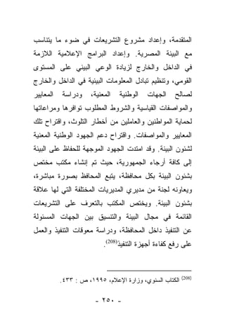 ‫ﺍﻟﻤﺘﻘﺩﻤﺔ، ﻭﺇﻋﺩﺍﺩ ﻤﺸﺭﻭﻉ ﺍﻟﺘﺸﺭﻴﻌﺎﺕ ﻓﻲ ﻀﻭﺀ ﻤﺎ ﻴﺘﻨﺎﺴﺏ‬
‫ﻤﻊ ﺍﻟﺒﻴﺌﺔ ﺍﻟﻤﺼﺭﻴﺔ. ﻭﺇﻋﺩﺍﺩ ﺍﻟﺒﺭﺍﻤﺞ ﺍﻹﻋﻼﻤﻴﺔ ﺍﻟﻼﺯﻤﺔ‬
‫ﻓﻲ ﺍﻟﺩﺍﺨل ﻭﺍﻟﺨﺎﺭﺝ ﻟﺯﻴﺎﺩﺓ ﺍﻟﻭﻋﻲ ﺍﻟﺒﻴﺌﻲ ﻋﻠﻰ ﺍﻟﻤﺴﺘﻭﻯ‬
‫ﺍﻟﻘﻭﻤﻲ، ﻭﺘﻨﻅﻴﻡ ﺘﺒﺎﺩل ﺍﻟﻤﻌﻠﻭﻤﺎﺕ ﺍﻟﺒﻴﺌﻴﺔ ﻓﻲ ﺍﻟﺩﺍﺨل ﻭﺍﻟﺨﺎﺭﺝ‬
‫ﺍﻟﻤﻌﺎﻴﻴﺭ‬   ‫ﻭﺩﺭﺍﺴﺔ‬    ‫ﺍﻟﻤﻌﻨﻴﺔ،‬   ‫ﺍﻟﻭﻁﻨﻴﺔ‬   ‫ﺍﻟﺠﻬﺎﺕ‬    ‫ﻟﺼﺎﻟﺢ‬
‫ﻭﺍﻟﻤﻭﺍﺼﻔﺎﺕ ﺍﻟﻘﻴﺎﺴﻴﺔ ﻭﺍﻟﺸﺭﻭﻁ ﺍﻟﻤﻁﻠﻭﺏ ﺘﻭﺍﻓﺭﻫﺎ ﻭﻤﺭﺍﻋﺎﺘﻬﺎ‬
‫ﻟﺤﻤﺎﻴﺔ ﺍﻟﻤﻭﺍﻁﻨﻴﻥ ﻭﺍﻟﻌﺎﻤﻠﻴﻥ ﻤﻥ ﺃﺨﻁﺎﺭ ﺍﻟﺘﻠﻭﺙ، ﻭﺍﻗﺘﺭﺍﺡ ﺘﻠﻙ‬
‫ﺍﻟﻤﻌﺎﻴﻴﺭ ﻭﺍﻟﻤﻭﺍﺼﻔﺎﺕ. ﻭﺍﻗﺘﺭﺍﺡ ﺩﻋﻡ ﺍﻟﺠﻬﻭﺩ ﺍﻟﻭﻁﻨﻴﺔ ﺍﻟﻤﻌﻨﻴﺔ‬
‫ﻟﺸﺌﻭﻥ ﺍﻟﺒﻴﺌﺔ. ﻭﻗﺩ ﺍﻤﺘﺩﺕ ﺍﻟﺠﻬﻭﺩ ﺍﻟﻤﻭﺠﻬﺔ ﻟﻠﺤﻔﺎﻅ ﻋﻠﻰ ﺍﻟﺒﻴﺌﺔ‬
‫ﺇﻟﻰ ﻜﺎﻓﺔ ﺃﺭﺠﺎﺀ ﺍﻟﺠﻤﻬﻭﺭﻴﺔ، ﺤﻴﺙ ﺘﻡ ﺇﻨﺸﺎﺀ ﻤﻜﺘﺏ ﻤﺨﺘﺹ‬
‫ﺒﺸﺌﻭﻥ ﺍﻟﺒﻴﺌﺔ ﺒﻜل ﻤﺤﺎﻓﻅﺔ، ﻴﺘﺒﻊ ﺍﻟﻤﺤﺎﻓﻅ ﺒﺼﻭﺭﺓ ﻤﺒﺎﺸﺭﺓ،‬
‫ﻭﻴﻌﺎﻭﻨﻪ ﻟﺠﻨﺔ ﻤﻥ ﻤﺩﻴﺭﻱ ﺍﻟﻤﺩﻴﺭﻴﺎﺕ ﺍﻟﻤﺨﺘﻠﻔﺔ ﺍﻟﺘﻲ ﻟﻬﺎ ﻋﻼﻗﺔ‬
‫ﺒﺸﺌﻭﻥ ﺍﻟﺒﻴﺌﺔ. ﻭﻴﺨﺘﺹ ﺍﻟﻤﻜﺘﺏ ﺒﺎﻟﺘﻌﺭﻑ ﻋﻠﻰ ﺍﻟﺘﺸﺭﻴﻌﺎﺕ‬
‫ﺍﻟﻘﺎﺌﻤﺔ ﻓﻲ ﻤﺠﺎل ﺍﻟﺒﻴﺌﺔ ﻭﺍﻟﺘﻨﺴﻴﻕ ﺒﻴﻥ ﺍﻟﺠﻬﺎﺕ ﺍﻟﻤﺴﺌﻭﻟﺔ‬
‫ﻋﻥ ﺍﻟﺘﻨﻔﻴﺫ ﺩﺍﺨل ﺍﻟﻤﺤﺎﻓﻅﺔ، ﻭﺩﺭﺍﺴﺔ ﻤﻌﻭﻗﺎﺕ ﺍﻟﺘﻨﻔﻴﺫ ﻭﺍﻟﻌﻤل‬
                          ‫ﻋﻠﻰ ﺭﻓﻊ ﻜﻔﺎﺀﺓ ﺃﺠﻬﺯﺓ ﺍﻟﺘﻨﻔﻴﺫ)802(.‬


                                                        ‫)802(‬
           ‫ﺍﻟﻜﺘﺎﺏ ﺍﻟﺴﻨﻭﻱ، ﻭﺯﺍﺭﺓ ﺍﻹﻋﻼﻡ، ٥٩٩١، ﺹ : ٣٣٤.‬

                       ‫- ٠٥٢ -‬
 