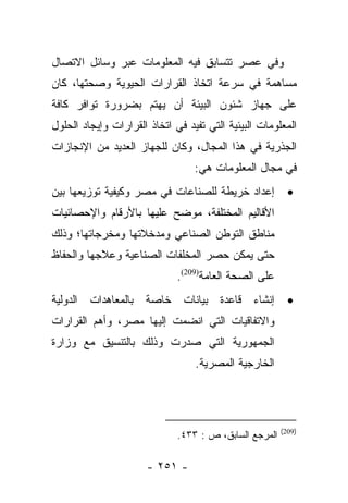 ‫ﻭﻓﻲ ﻋﺼﺭ ﺘﺘﺴﺎﺒﻕ ﻓﻴﻪ ﺍﻟﻤﻌﻠﻭﻤﺎﺕ ﻋﺒﺭ ﻭﺴﺎﺌل ﺍﻻﺘﺼﺎل‬
‫ﻤﺴﺎﻫﻤﺔ ﻓﻲ ﺴﺭﻋﺔ ﺍﺘﺨﺎﺫ ﺍﻟﻘﺭﺍﺭﺍﺕ ﺍﻟﺤﻴﻭﻴﺔ ﻭﺼﺤﺘﻬﺎ، ﻜﺎﻥ‬
‫ﻋﻠﻰ ﺠﻬﺎﺯ ﺸﺌﻭﻥ ﺍﻟﺒﻴﺌﺔ ﺃﻥ ﻴﻬﺘﻡ ﺒﻀﺭﻭﺭﺓ ﺘﻭﺍﻓﺭ ﻜﺎﻓﺔ‬
‫ﺍﻟﻤﻌﻠﻭﻤﺎﺕ ﺍﻟﺒﻴﺌﻴﺔ ﺍﻟﺘﻲ ﺘﻔﻴﺩ ﻓﻲ ﺍﺘﺨﺎﺫ ﺍﻟﻘﺭﺍﺭﺍﺕ ﻭﺇﻴﺠﺎﺩ ﺍﻟﺤﻠﻭل‬
‫ﺍﻟﺠﺫﺭﻴﺔ ﻓﻲ ﻫﺫﺍ ﺍﻟﻤﺠﺎل، ﻭﻜﺎﻥ ﻟﻠﺠﻬﺎﺯ ﺍﻟﻌﺩﻴﺩ ﻤﻥ ﺍﻹﻨﺠﺎﺯﺍﺕ‬
                                  ‫ﻓﻲ ﻤﺠﺎل ﺍﻟﻤﻌﻠﻭﻤﺎﺕ ﻫﻲ:‬
‫ﺇﻋﺩﺍﺩ ﺨﺭﻴﻁﺔ ﻟﻠﺼﻨﺎﻋﺎﺕ ﻓﻲ ﻤﺼﺭ ﻭﻜﻴﻔﻴﺔ ﺘﻭﺯﻴﻌﻬﺎ ﺒﻴﻥ‬            ‫•‬
‫ﺍﻷﻗﺎﻟﻴﻡ ﺍﻟﻤﺨﺘﻠﻔﺔ، ﻤﻭﻀﺢ ﻋﻠﻴﻬﺎ ﺒﺎﻷﺭﻗﺎﻡ ﻭﺍﻹﺤﺼﺎﺌﻴﺎﺕ‬
‫ﻤﻨﺎﻁﻕ ﺍﻟﺘﻭﻁﻥ ﺍﻟﺼﻨﺎﻋﻲ ﻭﻤﺩﺨﻼﺘﻬﺎ ﻭﻤﺨﺭﺠﺎﺘﻬﺎ؛ ﻭﺫﻟﻙ‬
‫ﺤﺘﻰ ﻴﻤﻜﻥ ﺤﺼﺭ ﺍﻟﻤﺨﻠﻔﺎﺕ ﺍﻟﺼﻨﺎﻋﻴﺔ ﻭﻋﻼﺠﻬﺎ ﻭﺍﻟﺤﻔﺎﻅ‬
                              ‫ﻋﻠﻰ ﺍﻟﺼﺤﺔ ﺍﻟﻌﺎﻤﺔ)902(.‬
‫ﺇﻨﺸﺎﺀ ﻗﺎﻋﺩﺓ ﺒﻴﺎﻨﺎﺕ ﺨﺎﺼﺔ ﺒﺎﻟﻤﻌﺎﻫﺩﺍﺕ ﺍﻟﺩﻭﻟﻴﺔ‬                ‫•‬
‫ﻭﺍﻻﺘﻔﺎﻗﻴﺎﺕ ﺍﻟﺘﻲ ﺍﻨﻀﻤﺕ ﺇﻟﻴﻬﺎ ﻤﺼﺭ، ﻭﺃﻫﻡ ﺍﻟﻘﺭﺍﺭﺍﺕ‬
‫ﺍﻟﺠﻤﻬﻭﺭﻴﺔ ﺍﻟﺘﻲ ﺼﺩﺭﺕ ﻭﺫﻟﻙ ﺒﺎﻟﺘﻨﺴﻴﻕ ﻤﻊ ﻭﺯﺍﺭﺓ‬
                                  ‫ﺍﻟﺨﺎﺭﺠﻴﺔ ﺍﻟﻤﺼﺭﻴﺔ.‬




                                                        ‫)902(‬
                              ‫ﺍﻟﻤﺭﺠﻊ ﺍﻟﺴﺎﺒﻕ، ﺹ : ٣٣٤.‬

                      ‫- ١٥٢ -‬
 