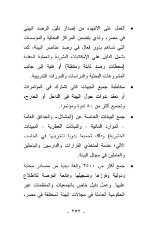 ‫ﺍﻟﻌﻤل ﻋﻠﻰ ﺍﻻﻨﺘﻬﺎﺀ ﻤﻥ ﺇﺼﺩﺍﺭ ﺩﻟﻴل ﺍﻟﺭﺼﺩ ﺍﻟﺒﻴﺌﻲ‬          ‫•‬
‫ﻓﻲ ﻤﺼﺭ، ﻭﺍﻟﺫﻱ ﻴﺘﻀﻤﻥ ﺍﻟﻤﺭﺍﻜﺯ ﺍﻟﺒﺤﺜﻴﺔ ﻭﺍﻟﻤﺅﺴﺴﺎﺕ‬
‫ﺍﻟﺘﻲ ﺘﺴﺎﻫﻡ ﺒﺩﻭﺭ ﻓﻌﺎل ﻓﻲ ﺭﺼﺩ ﻋﻨﺎﺼﺭ ﺍﻟﺒﻴﺌﺔ، ﻜﻤﺎ‬
‫ﻴﺸﻤل ﺍﻟﺩﻟﻴل ﻋﻠﻰ ﺍﻹﻤﻜﺎﻨﻴﺎﺕ ﺍﻟﺒﺸﺭﻴﺔ ﻭﺍﻟﻌﻤﻠﻴﺔ ﺍﻟﺤﻘﻠﻴﺔ‬
‫)ﻤﺤﻁﺎﺕ ﺭﺼﺩ ﺜﺎﺒﺘﺔ ﻭﻤﺘﻨﻘﻠﺔ( ﺃﻭ ﻓﻨﻴﺔ ﺇﻟﻰ ﺠﺎﻨﺏ‬
   ‫ﺍﻟﻤﺸﺭﻭﻋﺎﺕ ﺍﻟﺒﺤﺜﻴﺔ ﻭﺍﻟﺩﺭﺍﺴﺎﺕ ﻭﺍﻟﺩﻭﺭﺍﺕ ﺍﻟﺘﺩﺭﻴﺒﻴﺔ.‬
‫ﻤﺨﺎﻁﺒﺔ ﺠﻤﻴﻊ ﺍﻟﺠﻬﺎﺕ ﺍﻟﺘﻲ ﺘﺸﺘﺭﻙ ﻓﻲ ﺍﻟﻤﺅﺘﻤﺭﺍﺕ‬            ‫•‬
‫ﺃﻭ ﺘﻌﻘﺩ ﻨﺩﻭﺍﺕ ﺤﻭل ﺍﻟﺒﻴﺌﺔ ﻓﻲ ﺍﻟﺩﺍﺨل ﺃﻭ ﺍﻟﺨﺎﺭﺝ،‬
                 ‫ﻭﺘﺠﻤﻴﻊ ﺃﻜﺜﺭ ﻤﻥ ٠٨ ﻨﺩﻭﺓ ﻭﻤﺅﺘﻤ ‪‬ﺍ.‬
                   ‫ﺭ‬
‫ﺠﻤﻊ ﺍﻟﺒﻴﺎﻨﺎﺕ ﺍﻟﺨﺎﺼﺔ ﻋﻥ )ﺍﻟﻤﺸﺎﺘل- ﻭﺍﻟﺤﺩﺍﺌﻕ ﺍﻟﻌﺎﻤﺔ‬      ‫•‬
‫– ﺍﻟﻤﻭﺍﺭﺩ ﺍﻟﻤﺎﺌﻴﺔ – ﻭﺍﻟﻨﺒﺎﺘﺎﺕ ﺍﻟﻌﻁﺭﻴﺔ – ﺍﻟﻤﺒﻴﺩﺍﺕ‬
‫ﺍﻟﺤﺸﺭﻴﺔ( ﻭﺫﻟﻙ ﺘﺠﻤﻴﻌﺎ ﻴﺩﻭﻴﺎ ﻟﺘﺨﺯﻴﻨﻬﺎ ﻓﻲ ﺍﻟﺤﺎﺴﺏ‬
                    ‫‪‬‬     ‫‪‬‬
‫ﺍﻵﻟﻲ؛ ﺨﺩﻤﺔ ﻟﻤﺘﺨﺫﻱ ﺍﻟﻘﺭﺍﺭﺍﺕ ﻭﺍﻟﺩﺍﺭﺴﻴﻥ ﻭﺍﻟﺒﺎﺤﺜﻴﻥ‬
                          ‫ﻭﺍﻟﻌﺎﻤﻠﻴﻥ ﻓﻲ ﻤﺠﺎل ﺍﻟﺒﻴﺌﺔ.‬
‫ﺠﻤﻊ ﺃﻜﺜﺭ ﻤﻥ ٠٠٥٢ ﻭﺜﻴﻘﺔ ﺒﻴﺌﻴﺔ ﻤﻥ ﻤﺼﺎﺩﺭ ﻤﺤﻠﻴﺔ‬           ‫•‬
‫ﻭﺩﻭﻟﻴﺔ ﻭﻓﺭﺯﻫﺎ ﻭﺘﺴﺠﻴﻠﻬﺎ ﻭﺇﺘﺎﺤﺔ ﺍﻟﻔﺭﺼﺔ ﻟﻼﻁﻼﻉ‬
‫ﻋﻠﻴﻬﺎ. ﻭﻋﻤل ﺩﻟﻴل ﺨﺎﺹ ﺒﺎﻟﺠﻤﻌﻴﺎﺕ ﻭﺍﻟﻤﻨﻅﻤﺎﺕ ﻏﻴﺭ‬
‫ﺍﻟﺤﻜﻭﻤﻴﺔ ﺍﻟﻌﺎﻤﻠﺔ ﻓﻲ ﻤﺠﺎﻻﺕ ﺍﻟﺒﻴﺌﺔ ﺍﻟﻤﺨﺘﻠﻔﺔ ﻓﻲ ﻤﺼﺭ،‬

                     ‫- ٢٥٢ -‬
 