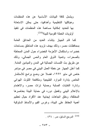 ‫ﻭﻴﺸﻤل ﻜﺎﻓﺔ ﺍﻟﺒﻴﺎﻨﺎﺕ ﺍﻷﺴﺎﺴﻴﺔ ﻋﻥ ﻫﺫﻩ ﺍﻟﻤﻨﻅﻤﺎﺕ‬
‫ﻭﻫﻴﺎﻜﻠﻬﺎ ﺍﻟﺘﻨﻅﻴﻤﻴﺔ ﻭﺃﻫﺩﺍﻓﻬﺎ، ﺤﺘﻰ ﻴﻤﻜﻥ ﺍﻻﺴﺘﻌﺎﻨﺔ‬
‫ﺒﻬﺎ ﻟﺘﺤﺩﻴﺩ ﺇﻤﻜﺎﻨﻴﺔ ﻤﺴﺎﻫﻤﺔ ﻫﺫﻩ ﺍﻟﻤﻨﻅﻤﺎﺕ ﻓﻲ ﺘﻨﻔﻴﺫ‬
                   ‫ﺃﻭﻟﻭﻴﺎﺕ ﺍﻟﺨﻁﺔ ﺍﻟﻘﻭﻤﻴﺔ ﻟﻠﺒﻴﺌﺔ)012(.‬
‫ﻜﻤﺎ ﻗﺎﻡ ﺍﻟﺠﻬﺎﺯ ﺒﺈﻨﺸﺎﺀ ﺍﻟﻌﺩﻴﺩ ﻤﻥ ﺍﻟﺤﺩﺍﺌﻕ ﺍﻟﻌﺎﻤﺔ‬
‫ﺒﻤﺤﺎﻓﻅﺎﺕ ﻤﺼﺭ، ﻭﺫﻟﻙ ﺒﻬﺩﻑ ﺘﺯﻭﻴﺩ ﻫﺫﻩ ﺍﻟﻤﻨﺎﻁﻕ ﺒﻤﺴﺎﺤﺎﺕ‬
‫ﺨﻀﺭﺍﺀ، ﻭﺍﺴﺘﻜﻤﺎل ﺍﻷﺤﺯﻤﺔ ﺍﻟﺨﻀﺭﺍﺀ ﺤﻭل ﺍﻟﻤﺩﻥ ﺍﻟﻤﺤﺎﻁﺔ‬
‫ﺒﺎﻟﺼﺤﺭﺍﺀ، ﻭﺘﻨﻤﻴﺔ ﺍﻟﺫﻭﻕ ﺍﻟﻌﺎﻡ ﻭﺍﻟﺤﺱ ﺍﻟﺠﻤﺎﻟﻲ، ﻭﺫﻟﻙ‬
‫ﻋﻥ ﻁﺭﻴﻕ ﺒﺙ ﺍﻟﻠﻤﺴﺎﺕ ﺍﻟﺠﻤﺎﻟﻴﺔ ﻓﻲ ﺍﻟﻤﺩﻥ ﻭﺍﻟﻤﻴﺎﺩﻴﻥ ﺍﻟﻌﺎﻤﺔ.‬
‫ﻜﻤﺎ ﺃﻋﻠﻥ ﺍﻟﺠﻬﺎﺯ ﻋﻥ ﺨﻁﺔ ﺍﻟﻌﻤل ﺍﻟﺒﻴﺌﻲ ﻓﻲ ﻤﺼﺭ ﻓﻲ ﻤﺅﺘﻤﺭ‬
‫ﺨﺎﺹ ﻓﻲ ﻤﺎﻴﻭ ٢٩٩١، ﻓﻀﻼ ﻋﻥ ﻭﻀﻊ ﺒﺭﺍﻤﺞ ﻟﻼﺴﺘﺜﻤﺎﺭ‬
                      ‫ﹰ‬
‫ﺍﻟﺨﺎﺹ ﺒﺈﺩﺍﺭﺓ ﺍﻟﻤﻭﺍﺭﺩ ﺍﻟﻁﺒﻴﻌﻴﺔ ﻭﻤﻜﺎﻓﺤﺔ ﺍﻟﺘﻠﻭﺙ ﺍﻟﻬﻭﺍﺌﻲ‬
‫ﻭﺇﺩﺍﺭﺓ ﺍﻟﻨﻔﺎﻴﺎﺕ ﺍﻟﺼﻠﺒﺔ ﻭﺤﻤﺎﻴﺔ ﺘﺭﺍﺙ ﻤﺼﺭ، ﻭﺍﻻﻫﺘﻤﺎﻡ‬
‫ﺒﺎﻹﻋﻼﻡ ﺍﻟﺒﻴﺌﻲ ﻭﺘﻔﻌﻴل ﺩﻭﺭﻩ ﻓﻲ ﺤﻤﺎﻴﺔ ﺍﻟﺒﻴﺌﺔ ﺒﻌﻨﺎﺼﺭﻫﺎ‬
‫ﺍﻟﻤﺨﺘﻠﻔﺔ، ﻭﺨﻠﻕ ﺍﺘﺠﺎﻫﺎﺕ ﺇﻴﺠﺎﺒﻴﺔ ﻋﻨﺩ ﺍﻷﻓﺭﺍﺩ ﺤﻴﺎل ﺘﻌﻅﻴﻡ‬
‫ﺃﻫﻤﻴﺔ ﺍﻟﺤﻔﺎﻅ ﻋﻠﻰ ﺍﻟﺒﻴﺌﺔ، ﻭﻏﺭﺱ ﺍﻟﻘﻴﻡ ﻭﺍﻷﻨﻤﺎﻁ ﺍﻟﺴﻠﻭﻜﻴﺔ‬


                                                        ‫)012(‬
                          ‫ﺍﻟﻤﺭﺠﻊ ﺍﻟﺴﺎﺒﻕ، ﺹ : ٤٣٤ .‬

                     ‫- ٣٥٢ -‬
 