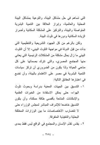 ‫ﺍﻟﺘﻲ ﺘﺴﺎﻫﻡ ﻓﻲ ﺤل ﻤﺸﺎﻜل ﺍﻟﺒﻴﺌﺔ، ﻭﺍﻟﺘﻭﻋﻴﺔ ﺒﻤﺸﺎﻜل ﺍﻟﺒﻴﺌﺔ‬
‫ﺍﻟﻤﺤﻠﻴﺔ ﻭﺍﻟﻌﺎﻟﻤﻴﺔ، ﻭﺇﺒﺭﺍﺯ ﺍﻟﻌﻼﻗﺔ ﺒﻴﻥ ﺍﻟﺘﻨﻤﻴﺔ ﺍﻟﺒﺸﺭﻴﺔ‬
‫ﺍﻟﻤﺘﻭﺍﺼﻠﺔ ﻭﺍﻟﺒﻴﺌﺔ، ﻭﺍﻟﺘﺭﻜﻴﺯ ﻋﻠﻰ ﺍﻟﻤﺸﻜﻠﺔ ﺍﻟﺴﻜﺎﻨﻴﺔ ﻭﺃﻀﺭﺍﺭ‬
                   ‫ﺍﻟﺯﻴﺎﺩﺓ ﺍﻟﺴﻜﺎﻨﻴﺔ ﻭﺩﻭﺭﻫﺎ ﻓﻲ ﺘﻠﻭﺙ ﺍﻟﺒﻴﺌﺔ.‬
‫ﻭﻟﻜﻥ ﺒﺎﻟﺭﻏﻡ ﻤﻥ ﻜل ﺍﻟﺠﻬﻭﺩ ﺍﻟﺘﺸﺭﻴﻌﻴﺔ ﻭﺍﻟﺘﻨﻅﻴﻤﻴﺔ ﺍﻟﺘﻲ‬
‫ﺒﺩﺃﺕ ﻤﻥ ﻗﺒل ﺍﻟﺩﻭﻟﺔ ﻓﻲ ﻤﻭﺍﺠﻬﺔ ﺍﻟﺘﻠﻭﺙ ﺍﻟﺒﻴﺌﻲ، ﺇﻻ ﺃﻥ ﺍﻟﺘﻠﻭﺙ‬
                                              ‫ِ‪‬‬
‫ﺍﻟﺒﻴﺌﻲ ﻤﺎ ﺯﺍل ﻴﻤﺜل ﻤﺸﻜﻠﺔ ﻤﻥ ﺍﻟﻤﺸﻜﻼﺕ ﺍﻟﺭﺌﻴﺴﻴﺔ ﺍﻟﺘﻲ ﻴﻌﺎﻨﻲ‬
‫ﻤﻨﻬﺎ ﺍﻟﻤﺠﺘﻤﻊ ﺍﻟﻤﺼﺭﻱ، ﻭﺍﻟﺘﻲ ﺘﺘﺭﻙ ﺒﺼﻤﺎﺘﻬﺎ ﻋﻠﻰ ﻜل‬
‫ﻤﻨﺎﺤﻲ ﺍﻟﺤﻴﺎﺓ؛ ﻭﻟﺫﺍ ﻴﻜﻭﻥ ﻤﻥ ﺍﻟﻀﺭﻭﺭﻱ ﺃﻥ ﺘﺭﻜﺯ ﺴﻴﺎﺴﺎﺕ‬
‫ﺍﻟﺘﻨﻤﻴﺔ ﺍﻟﺒﺸﺭﻴﺔ ﻓﻲ ﻤﺼﺭ ﻋﻠﻰ ﺍﻻﻫﺘﻤﺎﻡ ﺒﺎﻟﺒﻴﺌﺔ، ﻭﺃﻥ ﺘﻀﻊ‬
                               ‫ﻓﻲ ﺍﻋﺘﺒﺎﺭﻫﺎ ﺍﻟﺤﻘﺎﺌﻕ ﺍﻟﺘﺎﻟﻴﺔ:‬
‫١- ﺍﻟﺘﻨﺴﻴﻕ ﺒﻴﻥ ﺍﻟﺠﻬﺎﺕ ﺍﻟﻤﻌﻨﻴﺔ ﺒﺩﺭﺍﺴﺔ ﻭﺒﺤﻭﺙ ﺘﻠﻭﺙ‬
‫ﺍﻟﻬﻭﺍﺀ، ﺤﺘﻰ ﻴﻤﻜﻥ ﺍﻻﺴﺘﻔﺎﺩﺓ ﻤﻥ ﺍﻟﺨﺒﺭﺍﺕ ﺍﻟﻌﻠﻤﻴﺔ‬
‫ﻭﺍﻹﻤﻜﺎﻨﺎﺕ ﺍﻟﻤﺘﺎﺤﺔ ﺒﺄﻗﺼﻰ ﻁﺎﻗﺔ ﻤﻤﻜﻨﺔ، ﻭﺃﻥ ﻴﻜﻭﻥ‬
‫ﺍﻟﺘﻨﺴﻴﻕ ﺨﺎﻀﻌﺎ ﻟﻺﺸﺭﺍﻑ ﺍﻟﻤﺒﺎﺸﺭ ﻟﻤﺠﻠﺱ ﺍﻟﻭﺯﺭﺍﺀ ﺤﺘﻰ‬
                                  ‫‪‬‬
‫ﻻ ﺘﺘﻀﺎﺭﺏ ﺍﻻﺨﺘﺼﺎﺼﺎﺕ ﻤﺎ ﺒﻴﻥ ﺍﻟﻭﺯﺍﺭﺍﺕ ﺍﻟﻤﺨﺘﻠﻔﺔ‬
                           ‫ﺍﻟﺒﺤﺜﻴﺔ ﻭﺍﻟﺘﻨﻔﻴﺫﻴﺔ ﺍﻟﻤﺘﻔﺭﻗﺔ.‬
‫٢- ﻴﻘﺎﺱ ﺘﻘﺩﻡ ﺍﻹﻨﺴﺎﻥ ﻭﺍﻟﻤﺠﺘﻤﻊ ﻓﻲ ﺍﻟﻭﺍﻗﻊ ﻟﻴﺱ ﻓﻘﻁ ﺒﻤﺩﻯ‬
                                        ‫ُ‬
                                        ‫‪‬‬

                     ‫- ٤٥٢ -‬
 