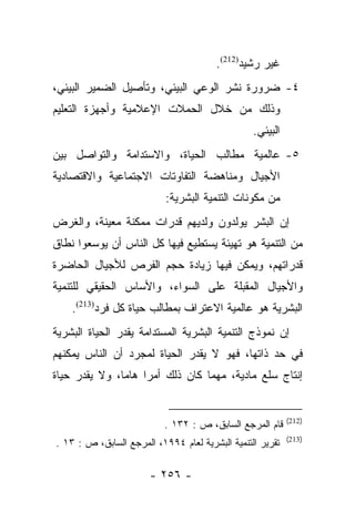 ‫ﻏﻴﺭ ﺭﺸﻴﺩ)212(.‬
‫٤- ﻀﺭﻭﺭﺓ ﻨﺸﺭ ﺍﻟﻭﻋﻲ ﺍﻟﺒﻴﺌﻲ، ﻭﺘﺄﺼﻴل ﺍﻟﻀﻤﻴﺭ ﺍﻟﺒﻴﺌﻲ،‬
‫ﻭﺫﻟﻙ ﻤﻥ ﺨﻼل ﺍﻟﺤﻤﻼﺕ ﺍﻹﻋﻼﻤﻴﺔ ﻭﺃﺠﻬﺯﺓ ﺍﻟﺘﻌﻠﻴﻡ‬
                                                 ‫ﺍﻟﺒﻴﺌﻲ.‬
‫٥- ﻋﺎﻟﻤﻴﺔ ﻤﻁﺎﻟﺏ ﺍﻟﺤﻴﺎﺓ، ﻭﺍﻻﺴﺘﺩﺍﻤﺔ ﻭﺍﻟﺘﻭﺍﺼل ﺒﻴﻥ‬
‫ﺍﻷﺠﻴﺎل ﻭﻤﻨﺎﻫﻀﺔ ﺍﻟﺘﻔﺎﻭﺘﺎﺕ ﺍﻻﺠﺘﻤﺎﻋﻴﺔ ﻭﺍﻻﻗﺘﺼﺎﺩﻴﺔ‬
                           ‫ﻤﻥ ﻤﻜﻭﻨﺎﺕ ﺍﻟﺘﻨﻤﻴﺔ ﺍﻟﺒﺸﺭﻴﺔ:‬
‫ﺇﻥ ﺍﻟﺒﺸﺭ ﻴﻭﻟﺩﻭﻥ ﻭﻟﺩﻴﻬﻡ ﻗﺩﺭﺍﺕ ﻤﻤﻜﻨﺔ ﻤﻌﻴﻨﺔ، ﻭﺍﻟﻐﺭﺽ‬
‫ﻤﻥ ﺍﻟﺘﻨﻤﻴﺔ ﻫﻭ ﺘﻬﻴﺌﺔ ﻴﺴﺘﻁﻴﻊ ﻓﻴﻬﺎ ﻜل ﺍﻟﻨﺎﺱ ﺃﻥ ﻴﻭﺴﻌﻭﺍ ﻨﻁﺎﻕ‬
‫ﻗﺩﺭﺍﺘﻬﻡ، ﻭﻴﻤﻜﻥ ﻓﻴﻬﺎ ﺯﻴﺎﺩﺓ ﺤﺠﻡ ﺍﻟﻔﺭﺹ ﻟﻸﺠﻴﺎل ﺍﻟﺤﺎﻀﺭﺓ‬
‫ﻭﺍﻷﺠﻴﺎل ﺍﻟﻤﻘﺒﻠﺔ ﻋﻠﻰ ﺍﻟﺴﻭﺍﺀ، ﻭﺍﻷﺴﺎﺱ ﺍﻟﺤﻘﻴﻘﻲ ﻟﻠﺘﻨﻤﻴﺔ‬
    ‫ﺍﻟﺒﺸﺭﻴﺔ ﻫﻭ ﻋﺎﻟﻤﻴﺔ ﺍﻻﻋﺘﺭﺍﻑ ﺒﻤﻁﺎﻟﺏ ﺤﻴﺎﺓ ﻜل ﻓﺭﺩ)312(.‬
‫ﺇﻥ ﻨﻤﻭﺫﺝ ﺍﻟﺘﻨﻤﻴﺔ ﺍﻟﺒﺸﺭﻴﺔ ﺍﻟﻤﺴﺘﺩﺍﻤﺔ ﻴﻘﺩﺭ ﺍﻟﺤﻴﺎﺓ ﺍﻟﺒﺸﺭﻴﺔ‬
                ‫‪‬‬
‫ﻓﻲ ﺤﺩ ﺫﺍﺘﻬﺎ، ﻓﻬﻭ ﻻ ﻴﻘﺩﺭ ﺍﻟﺤﻴﺎﺓ ﻟﻤﺠﺭﺩ ﺃﻥ ﺍﻟﻨﺎﺱ ﻴﻤﻜﻨﻬﻡ‬
‫ﺇﻨﺘﺎﺝ ﺴﻠﻊ ﻤﺎﺩﻴﺔ، ﻤﻬﻤﺎ ﻜﺎﻥ ﺫﻟﻙ ﺃﻤﺭﺍ ﻫﺎﻤﺎ، ﻭﻻ ﻴﻘﺩﺭ ﺤﻴﺎﺓ‬
               ‫‪‬‬    ‫‪‬‬


                                                           ‫)212(‬
                           ‫ﻗﺎﻡ ﺍﻟﻤﺭﺠﻊ ﺍﻟﺴﺎﺒﻕ، ﺹ : ٢٣١ .‬
                                                           ‫)312(‬
‫ﺘﻘﺭﻴﺭ ﺍﻟﺘﻨﻤﻴﺔ ﺍﻟﺒﺸﺭﻴﺔ ﻟﻌﺎﻡ ٤٩٩١، ﺍﻟﻤﺭﺠﻊ ﺍﻟﺴﺎﺒﻕ، ﺹ : ٣١ .‬

                       ‫- ٦٥٢ -‬
 