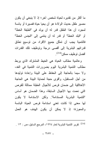 ‫ﻤﺎ ﺃﻜﺜﺭ ﻤﻥ ﺘﻘﺩﻴﺭﻩ ﻟﺤﻴﺎﺓ ﺸﺨﺹ ﺁﺨﺭ؛ ﺇﺫ ﻻ ﻴﻨﺒﻐﻲ ﺃﻥ ﻴﻜﻭﻥ‬
‫ﻤﺼﻴﺭ ﻁﻔل ﺤﺩﻴﺙ ﺍﻟﻭﻻﺩﺓ ﻫﻭ ﺃﻥ ﻴﺤﻴﺎ ﺤﻴﺎﺓ ﻗﺼﻴﺭﺓ ﺃﻭ ﻴﺎﺌﺴﺔ‬
‫ﻟﻤﺠﺭﺩ ﺃﻥ ﻫﺫﺍ ﺍﻟﻁﻔل ﻗﺩﺭ ﻟﻪ ﺃﻥ ﻴﻭﻟﺩ ﻓﻲ "ﺍﻟﻁﺒﻘﺔ ﺍﻟﺨﻁﺄ"‬
                              ‫ﹸ‪‬‬
‫ﺃﻭ "ﺍﻟﺒﻠﺩ ﺍﻟﺨﻁﺄ" ﺃﻭ ﻗﺩﺭ ﻟﻪ ﺃﻥ ﻴﻨﺘﻤﻲ ﺇﻟﻰ "ﺍﻟﺠﻨﺱ ﺍﻟﺨﻁﺄ"‬
                               ‫ﹸ‪‬‬
‫ﻓﺎﻟﺘﻨﻤﻴﺔ ﻴﺠﺏ ﺃﻥ ﺘﻤﻜﻥ ﺠﻤﻴﻊ ﺍﻷﻓﺭﺍﺩ ﻤﻥ ﺘﻭﺴﻴﻊ ﻨﻁﺎﻕ‬
                           ‫ﱢ‬
‫ﻗﺩﺭﺍﺘﻬﻡ ﺍﻟﺒﺸﺭﻴﺔ ﺇﻟﻰ ﺃﻗﺼﻰ ﺩﺭﺠﺔ ﻭﺘﻭﻅﻴﻑ ﺘﻠﻙ ﺍﻟﻘﺩﺭﺍﺕ‬
                                   ‫ﺃﻓﻀل ﺘﻭﻅﻴﻑ ﻤﻤﻜﻥ)412(.‬
‫ﻭﻋﺎﻟﻤﻴﺔ ﻤﻁﺎﻟﺏ ﺍﻟﺤﻴﺎﺓ ﻫﻲ ﺍﻟﺨﻴﻁ ﺍﻟﻤﺸﺘﺭﻙ ﺍﻟﺫﻱ ﻴﺭﺒﻁ‬
‫ﻤﻁﺎﻟﺏ ﺍﻟﺘﻨﻤﻴﺔ ﺍﻟﺒﺸﺭﻴﺔ ﺍﻟﻴﻭﻡ ﺒﻀﺭﻭﺭﺍﺕ ﺍﻟﺘﻨﻤﻴﺔ ﻓﻲ ﺍﻟﻐﺩ،‬
‫ﻭﻻ ﺴﻴﻤﺎ ﺒﺎﻟﺤﺎﺠﺔ ﺇﻟﻰ ﺍﻟﺤﻔﺎﻅ ﻋﻠﻰ ﺍﻟﺒﻴﺌﺔ ﻭﺇﻋﺎﺩﺓ ﺘﻭﻟﻴﺩﻫﺎ‬
‫ﻤﻥ ﺃﺠل ﺍﻟﻤﺴﺘﻘﺒل، ﻭﺃﻗﻭﻯ ﺤﺠﺔ ﻟﺤﻤﺎﻴﺔ ﺍﻟﺒﻴﺌﺔ ﻫﻲ ﺍﻟﺤﺎﺠﺔ‬
‫ﺍﻷﺨﻼﻗﻴﺔ ﺇﻟﻰ ﻀﻤﺎﻥ ﻓﺭﺹ ﻟﻸﺠﻴﺎل ﺍﻟﻤﻘﺒﻠﺔ ﻤﻤﺎﺜﻠﺔ ﻟﻠﻔﺭﺹ‬
‫ﺍﻟﺘﻲ ﻨﻌﻤﺕ ﺒﻬﺎ ﺍﻷﺠﻴﺎل ﺍﻟﺴﺎﺒﻘﺔ، ﻭﻫﺫﺍ ﺍﻟﻀﻤﺎﻥ ﻫﻭ ﺃﺴﺎﺱ‬
‫"ﺍﻟﺘﻨﻤﻴﺔ ﺍﻟﺒﺸﺭﻴﺔ ﺍﻟﻤﺴﺘﺩﺍﻤﺔ". ﻭﻟﻜﻥ ﺍﻻﺴﺘﺩﺍﻤﺔ ﻻ ﻴﻜﻭﻥ‬
‫ﻟﻬﺎ ﻤﻌﻨﻰ ﺇﺫﺍ ﻜﺎﻨﺕ ﺘﻌﻨﻲ ﺍﺴﺘﺩﺍﻤﺔ ﻓﺭﺹ ﺍﻟﺤﻴﺎﺓ ﺍﻟﺒﺎﺌﺴﺔ‬
‫ﻭﺍﻟﻤﻌﻭﺯﺓ؛ ﺇﺫ ﻻ ﻴﻤﻜﻥ ﺃﻥ ﻴﻜﻭﻥ ﺍﻟﻬﺩﻑ ﻫﻭ ﺍﻟﻌﻤل‬


                                                           ‫)412(‬
‫ﺘﻘﺭﻴﺭ ﺍﻟﺘﻨﻤﻴﺔ ﺍﻟﺒﺸﺭﻴﺔ ﻟﻌﺎﻡ ٤٩٩١، ﺍﻟﻤﺭﺠﻊ ﺍﻟﺴﺎﺒﻕ، ﺹ : ٣١ .‬

                       ‫- ٧٥٢ -‬
 