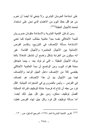 ‫ﻋﻠﻰ ﺍﺴﺘﺩﺍﻤﺔ ﺍﻟﺤﺭﻤﺎﻥ ﺍﻟﺒﺸﺭﻱ. ﻭﻻ ﻴﻨﺒﻐﻲ ﻟﻨﺎ ﺃﻴﻀﺎ ﺃﻥ ﻨﺤﺭﻡ‬
         ‫‪‬‬
‫ﻤﻥ ﻫﻡ ﺃﻗل ﺤﻅﺎ ﺍﻟﻴﻭﻡ ﻤﻥ ﺍﻻﻫﺘﻤﺎﻡ ﺍﻟﺫﻱ ﻨﺤﻥ ﻋﻠﻰ ﺍﺴﺘﻌﺩﺍﺩ‬
                                       ‫ﹰ‬         ‫‪‬‬
                                  ‫ﻟﻤﻨﺤﻪ ﻟﻸﺠﻴﺎل ﺍﻟﻤﻘﺒﻠﺔ)512(.‬
‫ﻭﻤﻥ ﺜﻡ ﻓﺈﻥ ﺍﻟﺘﻨﻤﻴﺔ ﺍﻟﺒﺸﺭﻴﺔ ﻭﺍﻻﺴﺘﺩﺍﻤﺔ ﻤﻜﻭﻨﺎﻥ ﻀﺭﻭﺭﻴﺎﻥ‬
‫ﻟﻠﻤﺒﺩﺃ ﺍﻷﺨﻼﻗﻲ ﻨﻔﺴﻪ ﻤﺒﺩﺃ ﻋﺎﻟﻤﻴﺔ ﻤﻁﺎﻟﺏ ﺍﻟﺤﻴﺎﺓ ﻜﻤﺎ ﺘﻌﻨﻲ‬
‫ﺍﻻﺴﺘﺩﺍﻤﺔ ﻤﺴﺄﻟﺔ ﺍﻹﻨﺼﺎﻑ ﻓﻲ ﺍﻟﺘﻭﺯﻴﻊ، ﻭﺘﻘﺎﺴﻡ ﺍﻟﻔﺭﺹ‬
‫ﺍﻹﻨﻤﺎﺌﻴﺔ ﺒﻴﻥ ﺍﻷﺠﻴﺎل ﺍﻟﺤﺎﻀﺭﺓ ﻭﺍﻷﺠﻴﺎل ﺍﻟﻘﺎﺩﻤﺔ. ﻏﻴﺭ‬
‫ﺃﻨﻪ ﺴﻴﻜﻭﻥ ﻤﻥ ﺍﻟﻐﺭﺍﺒﺔ ﺒﺸﻜل ﻭﺍﻀﺢ ﺃﻥ ﺘﻨﺸﻐل ﺍﻨﺸﻐﺎﻻ ﺒﺎﻟﻐﺎ‬
 ‫ﹰ ﹰ‬
‫ﺒﺭﻓﺎﻩ ﺍﻷﺠﻴﺎل ﺍﻟﻤﻘﺒﻠﺔ – ﺍﻟﺘﻲ ﻟﻡ ﺘﻭﻟﺩ ﺒﻌﺩ – ﺒﻴﻨﻤﺎ ﻨﺘﺠﺎﻫل‬
‫ﻤﺤﻨﺔ ﻓﻘﺭﺍﺀ ﺍﻟﻴﻭﻡ، ﻭﻤﻥ ﺍﻟﻭﺍﻀﺢ ﺃﻥ ﻤﺒﺩﺃ ﺍﻟﻌﺎﻟﻤﻴﺔ ﺍﻷﺨﻼﻗﻲ‬
‫ﻴﻘﺘﻀﻲ ﻜﻼ ﻤﻥ ﺍﻹﻨﺼﺎﻑ ﺩﺍﺨل ﺍﻟﺠﻴل ﺍﻟﻭﺍﺤﺩ ﻭﺍﻹﻨﺼﺎﻑ‬
                                    ‫ﹰ‬
‫ﻓﻴﻤﺎ ﺒﻴﻥ ﺍﻷﺠﻴﺎل ﺒﻴﺩ ﺃﻥ ﻫﺫﺍ ﺍﻹﻨﺼﺎﻑ ﻫﻭ ﺇﻨﺼﺎﻑ‬
‫ﻓﻲ ﺍﻟﻔﺭﺹ – ﻭﻟﻴﺱ ﺒﺎﻟﻀﺭﻭﺭﻱ ﻓﻲ ﺍﻟﻤﻨﺠﺯﺍﺕ ﺍﻟﻨﻬﺎﺌﻴﺔ. ﻓﻜل‬
‫ﻓﺭﺩ ﻤﻥ ﺤﻘﻪ ﺃﻥ ﺘﺘﺎﺡ ﻟﻪ ﻓﺭﺼﺔ ﻋﺎﺩﻟﺔ ﻟﺘﻭﻅﻴﻑ ﻗﺩﺭﺍﺘﻪ ﺍﻟﻤﻤﻜﻨﺔ‬
‫ﺃﻓﻀل ﺘﻭﻅﻴﻑ ﻤﻤﻜﻥ، ﻭﻤﻥ ﺤﻕ ﻜل ﺠﻴل ﺫﻟﻙ ﺃﻴﻀﺎ.‬
  ‫‪‬‬
‫ﺃﻤﺎ ﻤﺴﺄﻟﺔ ﺘﻭﻅﻴﻑ ﻜل ﻓﺭﺩ ﻭﻜل ﺠﻴل ﻟﻬﺫﻩ ﺍﻟﻔﺭﺹ ﻓﻌﻠﻴﺎ،‬
  ‫‪‬‬                                           ‫‪‬‬


                                                           ‫)512(‬
‫ﺘﻘﺭﻴﺭ ﺍﻟﺘﻨﻤﻴﺔ ﺍﻟﺒﺸﺭﻴﺔ ﻟﻌﺎﻡ ٤٩٩١، ﺍﻟﻤﺭﺠﻊ ﺍﻟﺴﺎﺒﻕ، ﺹ : ٣١ .‬

                       ‫- ٨٥٢ -‬
 