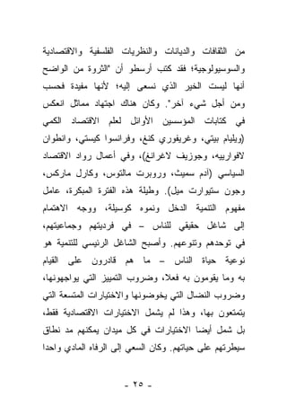 ‫ﻤﻥ ﺍﻟﺜﻘﺎﻓﺎﺕ ﻭﺍﻟﺩﻴﺎﻨﺎﺕ ﻭﺍﻟﻨﻅﺭﻴﺎﺕ ﺍﻟﻔﻠﺴﻔﻴﺔ ﻭﺍﻻﻗﺘﺼﺎﺩﻴﺔ‬
‫ﻭﺍﻟﺴﻭﺴﻴﻭﻟﻭﺠﻴﺔ؛ ﻓﻘﺩ ﻜﺘﺏ ﺃﺭﺴﻁﻭ ﺃﻥ "ﺍﻟﺜﺭﻭﺓ ﻤﻥ ﺍﻟﻭﺍﻀﺢ‬
‫ﺃﻨﻬﺎ ﻟﻴﺴﺕ ﺍﻟﺨﻴﺭ ﺍﻟﺫﻱ ﻨﺴﻌﻰ ﺇﻟﻴﻪ؛ ﻷﻨﻬﺎ ﻤﻔﻴﺩﺓ ﻓﺤﺴﺏ‬
‫ﻭﻤﻥ ﺃﺠل ﺸﻲﺀ ﺁﺨﺭ". ﻭﻜﺎﻥ ﻫﻨﺎﻙ ﺍﺠﺘﻬﺎﺩ ﻤﻤﺎﺜل ﺍﻨﻌﻜﺱ‬
‫ﻓﻲ ﻜﺘﺎﺒﺎﺕ ﺍﻟﻤﺅﺴﺴﻴﻥ ﺍﻷﻭﺍﺌل ﻟﻌﻠﻡ ﺍﻻﻗﺘﺼﺎﺩ ﺍﻟﻜﻤﻲ‬
‫)ﻭﻴﻠﻴﺎﻡ ﺒﻴﺘﻲ، ﻭﻏﺭﻴﻔﻭﺭﻱ ﻜﻨﻎ، ﻭﻓﺭﺍﻨﺴﻭﺍ ﻜﻴﺴﺘﻲ، ﻭﺍﻨﻁﻭﺍﻥ‬
‫ﻻﻓﻭﺍﺭﻴﻴﻪ، ﻭﺠﻭﺯﻴﻑ ﻻﻏﺭﺍﻨﻎ(، ﻭﻓﻲ ﺃﻋﻤﺎل ﺭﻭﺍﺩ ﺍﻻﻗﺘﺼﺎﺩ‬
‫ﺍﻟﺴﻴﺎﺴﻲ )ﺁﺩﻡ ﺴﻤﻴﺙ، ﻭﺭﻭﺒﺭﺕ ﻤﺎﻟﺘﻭﺱ، ﻭﻜﺎﺭل ﻤﺎﺭﻜﺱ،‬
‫ﻭﺠﻭﻥ ﺴﺘﻴﻭﺍﺭﺕ ﻤﻴل(. ﻭﻁﻴﻠﺔ ﻫﺫﻩ ﺍﻟﻔﺘﺭﺓ ﺍﻟﻤﺒﻜﺭﺓ، ﻋﺎﻤل‬
‫ﻤﻔﻬﻭﻡ ﺍﻟﺘﻨﻤﻴﺔ ﺍﻟﺩﺨل ﻭﻨﻤﻭﻩ ﻜﻭﺴﻴﻠﺔ، ﻭﻭﺠﻪ ﺍﻻﻫﺘﻤﺎﻡ‬
         ‫‪‬‬
‫ﺇﻟﻰ ﺸﺎﻏل ﺤﻘﻴﻘﻲ ﻟﻠﻨﺎﺱ – ﻓﻲ ﻓﺭﺩﻴﺘﻬﻡ ﻭﺠﻤﺎﻋﻴﺘﻬﻡ،‬
‫ﻓﻲ ﺘﻭﺤﺩﻫﻡ ﻭﺘﻨﻭﻋﻬﻡ. ﻭﺃﺼﺒﺢ ﺍﻟﺸﺎﻏل ﺍﻟﺭﺌﻴﺴﻲ ﻟﻠﺘﻨﻤﻴﺔ ﻫﻭ‬
‫ﻨﻭﻋﻴﺔ ﺤﻴﺎﺓ ﺍﻟﻨﺎﺱ – ﻤﺎ ﻫﻡ ﻗﺎﺩﺭﻭﻥ ﻋﻠﻰ ﺍﻟﻘﻴﺎﻡ‬
‫ﺒﻪ ﻭﻤﺎ ﻴﻘﻭﻤﻭﻥ ﺒﻪ ﻓﻌﻼ، ﻭﻀﺭﻭﺏ ﺍﻟﺘﻤﻴﻴﺯ ﺍﻟﺘﻲ ﻴﻭﺍﺠﻬﻭﻨﻬﺎ،‬
                               ‫ﹰ‬
‫ﻭﻀﺭﻭﺏ ﺍﻟﻨﻀﺎل ﺍﻟﺘﻲ ﻴﺨﻭﻀﻭﻨﻬﺎ ﻭﺍﻻﺨﺘﻴﺎﺭﺍﺕ ﺍﻟﻤﺘﺴﻌﺔ ﺍﻟﺘﻲ‬
‫ﻴﺘﻤﺘﻌﻭﻥ ﺒﻬﺎ، ﻭﻫﺫﺍ ﻟﻡ ﻴﺸﻤل ﺍﻻﺨﺘﻴﺎﺭﺍﺕ ﺍﻻﻗﺘﺼﺎﺩﻴﺔ ﻓﻘﻁ،‬
‫ﺒل ﺸﻤل ﺃﻴﻀﺎ ﺍﻻﺨﺘﻴﺎﺭﺍﺕ ﻓﻲ ﻜل ﻤﻴﺩﺍﻥ ﻴﻤﻜﻨﻬﻡ ﻤﺩ ﻨﻁﺎﻕ‬
                                      ‫‪‬‬
‫ﺴﻴﻁﺭﺘﻬﻡ ﻋﻠﻰ ﺤﻴﺎﺘﻬﻡ. ﻭﻜﺎﻥ ﺍﻟﺴﻌﻲ ﺇﻟﻰ ﺍﻟﺭﻓﺎﻩ ﺍﻟﻤﺎﺩﻱ ﻭﺍﺤﺩﺍ‬
 ‫‪‬‬


                     ‫- ٥٢ -‬
 