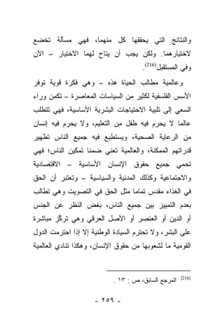 ‫ﻭﺍﻟﻨﺘﺎﺌﺞ ﺍﻟﺘﻲ ﻴﺤﻘﻘﻬﺎ ﻜل ﻤﻨﻬﻤﺎ، ﻓﻬﻲ ﻤﺴﺄﻟﺔ ﺘﺨﻀﻊ‬
‫ﻻﺨﺘﻴﺎﺭﻫﻤﺎ. ﻭﻟﻜﻥ ﻴﺠﺏ ﺃﻥ ﻴﺘﺎﺡ ﻟﻬﻤﺎ ﺍﻻﺨﺘﻴﺎﺭ – ﺍﻵﻥ‬
                                      ‫ﻭﻓﻲ ﺍﻟﻤﺴﺘﻘﺒل)612(.‬
‫ﻭﻋﺎﻟﻤﻴﺔ ﻤﻁﺎﻟﺏ ﺍﻟﺤﻴﺎﺓ ﻫﺫﻩ – ﻭﻫﻲ ﻓﻜﺭﺓ ﻗﻭﻴﺔ ﺘﻭﻓﺭ‬
‫ﺍﻷﺴﺱ ﺍﻟﻔﻠﺴﻔﻴﺔ ﻟﻜﺜﻴﺭ ﻤﻥ ﺍﻟﺴﻴﺎﺴﺎﺕ ﺍﻟﻤﻌﺎﺼﺭﺓ – ﺘﻜﻤﻥ ﻭﺭﺍﺀ‬
‫ﺍﻟﺴﻌﻲ ﺇﻟﻰ ﺘﻠﺒﻴﺔ ﺍﻻﺤﺘﻴﺎﺠﺎﺕ ﺍﻟﺒﺸﺭﻴﺔ ﺍﻷﺴﺎﺴﻴﺔ، ﻓﻬﻲ ﺘﺘﻁﻠﺏ‬
‫ﻋﺎﻟﻤﺎ ﻻ ﻴﺤﺭﻡ ﻓﻴﻪ ﻁﻔل ﻤﻥ ﺍﻟﺘﻌﻠﻴﻡ، ﻭﻻ ﻴﺤﺭﻡ ﻓﻴﻪ ﺇﻨﺴﺎﻥ‬
                                              ‫‪‬‬
‫ﻤﻥ ﺍﻟﺭﻋﺎﻴﺔ ﺍﻟﺼﺤﻴﺔ، ﻭﻴﺴﺘﻁﻴﻊ ﻓﻴﻪ ﺠﻤﻴﻊ ﺍﻟﻨﺎﺱ ﺘﻁﻬﻴﺭ‬
‫ﻗﺩﺭﺍﺘﻬﻡ ﺍﻟﻤﻤﻜﻨﺔ، ﻭﺍﻟﻌﺎﻟﻤﻴﺔ ﺘﻌﻨﻲ ﻀﻤﻨﺎ ﺘﻤﻜﻴﻥ ﺍﻟﻨﺎﺱ؛ ﻓﻬﻲ‬
                  ‫ﹰ‬
‫ﺘﺤﻤﻲ ﺠﻤﻴﻊ ﺤﻘﻭﻕ ﺍﻹﻨﺴﺎﻥ ﺍﻷﺴﺎﺴﻴﺔ – ﺍﻻﻗﺘﺼﺎﺩﻴﺔ‬
‫ﻭﺍﻻﺠﺘﻤﺎﻋﻴﺔ ﻭﻜﺫﻟﻙ ﺍﻟﻤﺩﻨﻴﺔ ﻭﺍﻟﺴﻴﺎﺴﻴﺔ – ﻭﺘﻌﺘﺒﺭ ﺃﻥ ﺍﻟﺤﻕ‬
‫ﻓﻲ ﺍﻟﻐﺫﺍﺀ ﻤﻘﺩﺱ ﺘﻤﺎﻤﺎ ﻤﺜل ﺍﻟﺤﻕ ﻓﻲ ﺍﻟﺘﺼﻭﻴﺕ ﻭﻫﻲ ﺘﻁﺎﻟﺏ‬
                               ‫‪‬‬
‫ﺒﻌﺩﻡ ﺍﻟﺘﻤﻴﻴﺯ ﺒﻴﻥ ﺠﻤﻴﻊ ﺍﻟﻨﺎﺱ، ﺒﻐﺽ ﺍﻟﻨﻅﺭ ﻋﻥ ﺍﻟﺠﻨﺱ‬
‫ﺃﻭ ﺍﻟﺩﻴﻥ ﺃﻭ ﺍﻟﻌﻨﺼﺭ ﺃﻭ ﺍﻷﺼل ﺍﻟﻌﺭﻗﻲ ﻭﻫﻲ ﺘﺭﻜﺯ ﻤﺒﺎﺸﺭﺓ‬
        ‫ﱢ‬
‫ﻋﻠﻰ ﺍﻟﺒﺸﺭ، ﻭﻻ ﺘﺤﺘﺭﻡ ﺍﻟﺴﻴﺎﺩﺓ ﺍﻟﻭﻁﻨﻴﺔ ﺇﻻ ﺇﺫﺍ ﺍﺤﺘﺭﻤﺕ ﺍﻟﺩﻭل‬
‫ﺍﻟﻘﻭﻤﻴﺔ ﻤﺎ ﻟﺸﻌﻭﺒﻬﺎ ﻤﻥ ﺤﻘﻭﻕ ﺍﻹﻨﺴﺎﻥ، ﻭﻫﻜﺫﺍ ﺘﻨﺎﺩﻱ ﺍﻟﻌﺎﻟﻤﻴﺔ‬


                                                     ‫)612(‬
                           ‫ﺍﻟﻤﺭﺠﻊ ﺍﻟﺴﺎﺒﻕ، ﺹ : ٣١ .‬

                     ‫- ٩٥٢ -‬
 