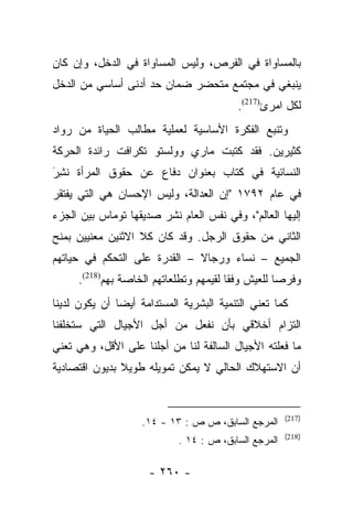 ‫ﺒﺎﻟﻤﺴﺎﻭﺍﺓ ﻓﻲ ﺍﻟﻔﺭﺹ، ﻭﻟﻴﺱ ﺍﻟﻤﺴﺎﻭﺍﺓ ﻓﻲ ﺍﻟﺩﺨل، ﻭﺇﻥ ﻜﺎﻥ‬
‫ﻴﻨﺒﻐﻲ ﻓﻲ ﻤﺠﺘﻤﻊ ﻤﺘﺤﻀﺭ ﻀﻤﺎﻥ ﺤﺩ ﺃﺩﻨﻰ ﺃﺴﺎﺴﻲ ﻤﻥ ﺍﻟﺩﺨل‬
                                         ‫ﻟﻜل ﺍﻤﺭﺉ)712(.‬
‫ﻭﺘﻨﺒﻊ ﺍﻟﻔﻜﺭﺓ ﺍﻷﺴﺎﺴﻴﺔ ﻟﻌﻤﻠﻴﺔ ﻤﻁﺎﻟﺏ ﺍﻟﺤﻴﺎﺓ ﻤﻥ ﺭﻭﺍﺩ‬
‫ﻜﺜﻴﺭﻴﻥ. ﻓﻘﺩ ﻜﺘﺒﺕ ﻤﺎﺭﻱ ﻭﻭﻟﺴﺘﻭ ﺘﻜﺭﺍﻓﺕ ﺭﺍﺌﺩﺓ ﺍﻟﺤﺭﻜﺔ‬
‫ﺍﻟﻨﺴﺎﺌﻴﺔ ﻓﻲ ﻜﺘﺎﺏ ﺒﻌﻨﻭﺍﻥ ﺩﻓﺎﻉ ﻋﻥ ﺤﻘﻭﻕ ﺍﻟﻤﺭﺃﺓ ﻨﺸﺭَ‬
  ‫ﹸِ‬
‫ﻓﻲ ﻋﺎﻡ ٢٩٧١ "ﺇﻥ ﺍﻟﻌﺩﺍﻟﺔ، ﻭﻟﻴﺱ ﺍﻹﺤﺴﺎﻥ ﻫﻲ ﺍﻟﺘﻲ ﻴﻔﺘﻘﺭ‬
‫ﺇﻟﻴﻬﺎ ﺍﻟﻌﺎﻟﻡ"، ﻭﻓﻲ ﻨﻔﺱ ﺍﻟﻌﺎﻡ ﻨﺸﺭ ﺼﺩﻴﻘﻬﺎ ﺘﻭﻤﺎﺱ ﺒﻴﻥ ﺍﻟﺠﺯﺀ‬
‫ﺍﻟﺜﺎﻨﻲ ﻤﻥ ﺤﻘﻭﻕ ﺍﻟﺭﺠل. ﻭﻗﺩ ﻜﺎﻥ ﻜﻼ ﺍﻻﺜﻨﻴﻥ ﻤﻌﻨﻴﻴﻥ ﺒﻤﻨﺢ‬
‫ﺍﻟﺠﻤﻴﻊ – ﻨﺴﺎﺀ ﻭﺭﺠﺎﻻ – ﺍﻟﻘﺩﺭﺓ ﻋﻠﻰ ﺍﻟﺘﺤﻜﻡ ﻓﻲ ﺤﻴﺎﺘﻬﻡ‬
                              ‫ﹰ‬     ‫‪‬‬
     ‫ﻭﻓﺭﺼﺎ ﻟﻠﻌﻴﺵ ﻭﻓﻘﺎ ﻟﻘﻴﻤﻬﻡ ﻭﺘﻁﻠﻌﺎﺘﻬﻡ ﺍﻟﺨﺎﺼﺔ ﺒﻬﻡ)812(.‬
                                        ‫ﹰ‬          ‫‪‬‬
‫ﻜﻤﺎ ﺘﻌﻨﻲ ﺍﻟﺘﻨﻤﻴﺔ ﺍﻟﺒﺸﺭﻴﺔ ﺍﻟﻤﺴﺘﺩﺍﻤﺔ ﺃﻴﻀﺎ ﺃﻥ ﻴﻜﻭﻥ ﻟﺩﻴﻨﺎ‬
               ‫‪‬‬
‫ﺍﻟﺘﺯﺍﻡ ﺃﺨﻼﻗﻲ ﺒﺄﻥ ﻨﻔﻌل ﻤﻥ ﺃﺠل ﺍﻷﺠﻴﺎل ﺍﻟﺘﻲ ﺴﺘﺨﻠﻔﻨﺎ‬
‫ﻤﺎ ﻓﻌﻠﺘﻪ ﺍﻷﺠﻴﺎل ﺍﻟﺴﺎﻟﻔﺔ ﻟﻨﺎ ﻤﻥ ﺃﺠﻠﻨﺎ ﻋﻠﻰ ﺍﻷﻗل، ﻭﻫﻲ ﺘﻌﻨﻲ‬
‫ﺃﻥ ﺍﻻﺴﺘﻬﻼﻙ ﺍﻟﺤﺎﻟﻲ ﻻ ﻴﻤﻜﻥ ﺘﻤﻭﻴﻠﻪ ﻁﻭﻴﻼ ﺒﺩﻴﻭﻥ ﺍﻗﺘﺼﺎﺩﻴﺔ‬
               ‫ﹰ‬


                                                      ‫)712(‬
                    ‫ﺍﻟﻤﺭﺠﻊ ﺍﻟﺴﺎﺒﻕ، ﺹ ﺹ : ٣١ - ٤١.‬
                                                      ‫)812(‬
                            ‫ﺍﻟﻤﺭﺠﻊ ﺍﻟﺴﺎﺒﻕ، ﺹ : ٤١ .‬

                     ‫- ٠٦٢ -‬
 