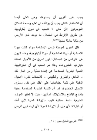 ‫ﻴﺠﺏ ﻋﻠﻰ ﺁﺨﺭﻴﻥ ﺃﻥ ﻴﺴﺩﺩﻭﻫﺎ، ﻭﻫﻲ ﺘﻌﻨﻲ ﺃﻴﻀﺎ‬
 ‫‪‬‬
‫ﺃﻥ ﺍﻻﺴﺘﺜﻤﺎﺭ ﺍﻟﻜﺎﻓﻲ ﻴﺠﺏ ﺃﻥ ﻴﻭﻅﻑ ﻓﻲ ﺘﻌﻠﻴﻡ ﻭﺼﺤﺔ ﺍﻟﺴﻜﺎﻥ‬
‫ﺍﻟﻤﻭﺠﻭﺩﻴﻥ ﺍﻵﻥ ﺤﺘﻰ ﻻ ﺘﺘﺴﺒﺏ ﻓﻲ ﺩﻴﻭﻥ ﺃﻴﻜﻭﻟﻭﺠﻴﺔ‬
‫ﻋﻥ ﻁﺭﻴﻕ ﺍﻹﻓﺭﺍﻁ ﻓﻲ ﺍﺴﺘﻐﻼل ﻤﺎ ﻴﻭﺠﺩ ﻟﺩﻯ ﺍﻷﺭﺽ‬
                                ‫ﻤﻥ ﻁﺎﻗﺔ ﺤﺎﻤﻠﺔ ﻤﻨﺘﺠﺔ)912(.‬
‫ﻓﻜل ﺍﻟﺩﻴﻭﻥ ﺍﻟﻤﺅﺠﻠﺔ ﺘﺭﻫﻥ ﺍﻻﺴﺘﺩﺍﻤﺔ ﺴﻭﺍﺀ ﻜﺎﻨﺕ ﺩﻴﻭﻨﺎ‬
 ‫ﹰ‬
‫ﺍﻗﺘﺼﺎﺩﻴﺔ ﺃﻭ ﺩﻴﻭﻨﺎ ﺍﺠﺘﻤﺎﻋﻴﺔ ﺃﻭ ﺩﻴﻭﻨﺎ ﺃﻴﻜﻭﻟﻭﺠﻴﺔ، ﻭﻫﺫﻩ ﺍﻟﺩﻴﻭﻥ‬
                        ‫ﹰ‬                 ‫ﹰ‬
‫ﻫﻲ ﺍﻗﺘﺭﺍﺽ ﻤﻥ ﺍﻟﻤﺴﺘﻘﺒل؛ ﻓﻬﻲ ﺘﺴﺭﻕ ﻤﻥ ﺍﻷﺠﻴﺎل ﺍﻟﻤﻘﺒﻠﺔ‬
‫ﺨﻴﺎﺭﺍﺘﻬﺎ ﺍﻟﻤﺸﺭﻭﻋﺔ، ﻭﻫﺫﺍ ﻫﻭ ﺍﻟﺴﺒﺏ ﻓﻲ ﺃﻥ ﺍﺴﺘﺭﺍﺘﻴﺠﻴﺔ‬
‫ﺍﻟﺘﻨﻤﻴﺔ ﺍﻟﺒﺸﺭﻴﺔ ﺍﻟﻤﺴﺘﺩﺍﻤﺔ ﻫﻲ ﺇﻋﺎﺩﺓ ﺘﻐﺫﻴﺔ ﺭﺃﺱ ﺍﻟﻤﺎل ﻜﻠﻪ‬
‫– ﺍﻟﻤﺎﺩﻱ ﻭﺍﻟﺒﺸﺭﻱ ﻭﺍﻟﻁﺒﻴﻌﻲ – ﻟﻼﺤﺘﻔﺎﻅ ﺒﻘﺩﺭﺓ ﺍﻷﺠﻴﺎل‬
‫ﺍﻟﻤﻘﺒﻠﺔ ﻋﻠﻰ ﺘﻠﺒﻴﺔ ﺍﺤﺘﻴﺎﺠﺎﺘﻬﺎ ﻋﻠﻰ ﺍﻷﻗل ﻋﻠﻰ ﻨﻔﺱ ﻤﺴﺘﻭﻯ‬
‫ﺍﻷﺠﻴﺎل ﺍﻟﺤﺎﻀﺭﺓ، ﻜﻤﺎ ﺃﻥ ﺍﻟﺘﻨﻤﻴﺔ ﺍﻟﺒﺸﺭﻴﺔ ﺍﻟﻤﺴﺘﺩﺍﻤﺔ ﻤﻌﻨﻴﺔ‬
‫ﺒﻨﻤﺎﺫﺝ ﺍﻹﻨﺘﺎﺝ ﻭﺍﻻﺴﺘﻬﻼﻙ ﺍﻟﻤﺎﺩﻴﻴﻥ، ﺤﻴﺙ ﻻ ﺘﻌﺘﺒﺭ ﺍﻟﻤﻭﺍﺭﺩ‬
‫ﺍﻟﻁﺒﻴﻌﻴﺔ ﺴﻠﻌﺔ ﻤﺠﺎﻨﻴﺔ ﺘﻨﻬﺏ ﺒﺎﻹﺭﺍﺩﺓ ﺍﻟﺤﺭﺓ ﻷﻱ ﺃﻤﺔ،‬
‫ﺃﻭ ﺍﻹﺭﺍﺩﺓ ﻷﻱ ﺠﻴل ﺃﻭ ﺍﻹﺭﺍﺩﺓ ﺍﻟﺤﺭﺓ ﻷﻱ ﻓﺭﺩ، ﻓﻬﻲ ﺘﻔﺭﺽ‬


                                                       ‫)912(‬
                             ‫ﺍﻟﻤﺭﺠﻊ ﺍﻟﺴﺎﺒﻕ، ﺹ : ٧١ .‬

                      ‫- ١٦٢ -‬
 